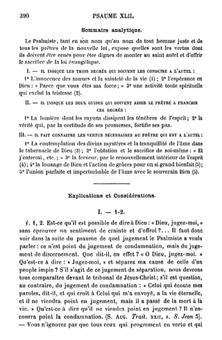 390                                       PSAUME XLII.

                                   Sommaire analytique.

   Le Psalmiste, tant en son nom qu'au n o m de tout h o m m e juste et de
tous les prêtres de la nouvelle l o i , expose quelles sont les vertus dont
ils doivent être ornés pour être dignes de monter au saint autel et d'offrir
le sacrifice de la loi évangélique.
    I. —     IL INDIQUE LES TROIS DEGRÉS QUI DOIVENT LES CONDUIRE A L'AUTEL

  1° L'innocence des m œ u r s et la sainteté de la vie (1) ; 2° l'espérance en
Dieu : « Parce que vous êtes m a force; » 3° une activité toute spirituello
qui exclut la tristesse (2).
   IL    —   IL INDIQUE LES DEUX GUIDES QUI DOIVENT AIDER LE PRÊTRE A FRANCHIR
                                            CES DEGRÉS :
     0
  1 La lumière dont les rayons dissipent les ténèbres de l'esprit ; 2° la
vérité qui, p a r la certitude de ses promesses, fortifie ses p a s .
111. — IL FAIT CONNAITRE LES VERTUS NÉCESSAIRES AU PRÊTRE QUI EST A L*AUTEL '.

     i° La contemplation des divins mystères et la tranquillité do l'Ame dans
le tabernacle de Dieu (3) ; 2° l'oblation et le sacrifice de soi-même : « Et
j ' e n t r e r a i , etc. ; » 3° la ferveur, par le renouvellement intérieur de l'esprit
 (4) ; 4° la louange de Dieu et l'action de grâces p o u r u n si grand bienfait (!>) ;
o° l'union parfaite et imperturbable de l'âme avec le souverain Bien (5).



                            Explications et Considérations.


                                             I . — 1-2.

    y. 1, 2. Est-ce qu'il est possible de d i r e à D i e u : « D i e u , j u g e z - m o i , »
sans é p r o u v e r u n s e n t i m e n t de c r a i n t e et d ' e f f r o i ? . . . Il faut donc
voir dans la suite du p s a u m e de q u e l j u g e m e n t le P s a l m i s t e a voulu
p a r l e r : ce n'est p o i n t d u j u g e m e n t de c o n d a m n a t i o n , mais du j u g e -
m e n t de d i s c e r n e m e n t . Que dit-il, en effet ? « 0 Dieu, j u g e z - m o i . »
Qu'est-ce à dire : « J u g e z - m o i , » et s é p a r e z m a cause de celle d'un
p e u p l e i m p i e ? S'il s'agit d e ce j u g e m e n t de s é p a r a t i o n , n o u s devrons
tous c o m p a r a î t r e d e v a n t le t r i b u n a l de J é s u s - C h r i s t ; s'il est question,
au c o n t r a i r e , du j u g e m e n t de c o n d a m n a t i o n : « Celui q u i écoute mes
p a r o l e s , d i t - i l , et q u i croit à Celui q u i m ' a e n v o y é , a la vie éternelle,
et il ne v i e n d r a p o i n t en j u g e m e n t , mais il a passé de la m o r t à la
vie. » Qu'est-ce à dire qu'il ne viendra point en j u g e m e n t ? Il n'en-
c o u r r a p o i n t la c o n d a m n a t i o n . (S. AUG. Trait, x x n , s. S. Jean 5).
— Vous n ' i g n o r e z p a s q u e tous ceux q u i p r o g r e s s e n t en vertu et qui
 
