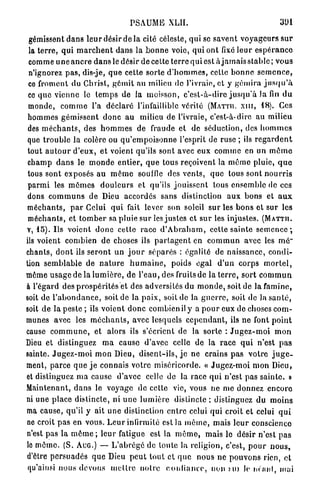 PSAUME XLII.                                             391

 gémissent d a n s l e u r désir de la cité céleste, qui se savent v o y a g e u r s s u r
 la t e r r e , qui m a r c h e n t dans la b o n n e voie, q u i ont fixé l e u r e s p é r a n c e
 comme u n e a n c r e d a n s le désir de cette terre qui est à j a m a i s s t a b l c ; vous
 n'ignorez p a s , dis-je, q u e cette sorte d ' h o m m e s , cette b o n n e s e m e n c e ,
 ce froment du Christ, g é m i t au milieu de l'ivraie, et y g é m i r a j u s q u ' à
 ce q u e vienne le t e m p s de la moisson, c ' e s t - à - d i r e j u s q u ' à Ja fin d u
 monde, c o m m e l'a déclaré l'infaillible vérilé (MATTU. xnr, 1 8 ) . Ces
 h o m m e s gémissent d o n c a u milieu de l'ivraie, c'est-à-dire au milieu
 des m é c h a n t s , des h o m m e s de fraude et de séduction, des h o m m e s
 que t r o u b l e la colère ou q u ' e m p o i s o n n e l'esprit de ruse ; ils r e g a r d e n t
 tout a u t o u r d ' e u x , et voient qu'ils sont avec eux c o m m e en un m ô m e
 c h a m p d a n s le m o n d e e n t i e r , q u e tous reçoivent la môme pluie, q u e
 tous sont exposés au m ê m e souffle des v e n t s , q u e tous sont n o u r r i s
 p a r m i les m ô m e s d o u l e u r s et qu'ils j o u i s s e n t tous ensemble de ces
 dons c o m m u n s d e Dieu accordes sans distinction a u x b o n s et a u x
m é c h a n t s , p a r Celui q u i fait lever son soleil sur les b o n s et sur les
 m é c h a n t s , et t o m b e r sa pluie sur les j u s t e s et s u r les injustes. ( M A T T I I .
V, 1 5 ) . Us voient d o n c cette race d ' A b r a h a m , cette sainte semence*,
ils voient combien de choses ils p a r t a g e n t en c o m m u n avec les mé~
chants, d o n t ils s e r o n t un j o u r séparés : égalité de naissance, condi-
tion s e m b l a b l e de n a t u r e h u m a i n e , poids égal d ' u n corps m o r t e l ,
même u s a g e de la l u m i è r e , de l'eau, des fruits de la t e r r e , sort c o m m u n
à l'égard des p r o s p é r i t é s et des adversités du m o n d e , soit de la f a m i n e ,
soit d e l ' a b o n d a n c e , soit de la p a i x , soit de la g u e r r e , soit de la s a n t é ,
soit d e la peste ; ils voient d o n c combien il y a p o u r eux de choses com-
munes avec les m é c h a n t s , avec lesquels c e p e n d a n t , ils ne font p o i n t
cause c o m m u n e , et alors ils s'écrient de la sorte : J u g e z - m o i m o n
Dieu et distinguez m a cause d'avec celle de la race q u i n'est p a s
sainte. J u g e z - m o i m o n Dieu, d i s e n t - i l s , j e ne crains p a s v o t r e j u g e -
ment, parce q u e j e connais votre miséricorde. « J u g e z - m o i m o n Dieu,
et distinguez m a cause d'avec celle de la race q u i n'est pas s a i n t e . »
Maintenant, d a n s le voyage de celte vie, vous ne m e donnez encore
ni une place distincte, ni u n e l u m i è r e distincte ; distinguez du m o i n s
ma cause, qu'il y ait u n e distinction e n t r e celui qui croit et celui q u i
ne croit p a s en vous. L e u r infirmité est la m ê m e , mais l e u r conscience
n'est pas la m ô m e ; leur fatigue est la m ê m e , mais le désir n'est p a s
le m ô m e . (S. AUG.) — L ' a b r é g é de toute la religion, c'est, p o u r n o u s ,
d'être p e r s u a d é s que Dieu p e u t tout et q u e nous ne p o u v o n s rien, et
 qu'ainsi nous devons m e t t r e n o t r e c o n f i a n c e , non MU le néant, mai
 