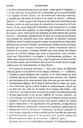 XXXVIII                                 INTRODUCTION.

» loi (Vcn p r é v e n i r le lecteur p a r ces m o t s : Ainsi parle le Seigneur...',
» le plus souvent, ils se passent de ces formules, p o u r ne p o i n t r a l e n t i r
» la rapidité de l e u r c o u r s e , car ils veulent une attention s o u t e n u e ,
» capable p a r elle-même de g o û t e r et de sentir les choses. » (Bossuet,
Dissertât.) — Cette s u p p r e s s i o n fréquente des idées intermédiaires et des
liaisons, j o i n t e a u style p o é t i q u e des p r o p h è t e s et a u caractère de l'ode
sacrée est u n e cause fréquente d'obscurité, et les interprètes ne v o u l a n t
p r e s q u e j a m a i s rien suppléer, on p e u t i m a g i n e r c o m b i e n il a d û rester
d e n u a g e s s u r le t e x t e qu'ils o n t substitué a u t e x t e h é b r e u des poésies
s a c r é e s . — Cependant, g a r d o n s - n o u s de faire de ce caractère particulier
a u x p s a u m e s un p r é t e x t e p o u r n o u s dispenser de p é n é t r e r certaines
difficultés q u ' o n v o u d r a i t respecter c o m m e de mystérieuses obscurités;
gardons-nous surtout d'alléguer gratuitement l'enthousiasme poétique
aussitôt (pic n o u s c r o y o n s r e n c o n t r e r u n défaut d ' h a r m o n i e d a n s lo
contexte d ' u n p s a u m e . L ' e x a m e n détaillé q u e n o u s ferons de c h a q u e
p s a u m e et l'analyse logique q u e nous en d o n n e r o n s , n o u s convain-
 c r o n t que l'Esprit-Saint a su j o i n d r e à l ' e n t h o u s i a s m e p o é t i q u e , u n
 o r d r e assez r i g o u r e u x d a n s les idées, et qu'il a p r é v e n u p a r là la témérité
 d e certains esprits q u i v o u d r a i e n t faire passer les écarts de l e u r i m a g i -
 n a t i o n p o u r des e n t h o u s i a s m e s du Saint-Esprit.
   2° Le génie de la langue hébraïque. — Une a u t r e cause de difficultés
tient au g e n r e et à la brièveté de la l a n g u e h é b r a ï q u e . — « L'Hébreu,
» l'Arabe et a u t r e s h a b i t a n t s des contrées où le soleil d a r d e ses feux
» b r û l a n t s , dit encore Bossuet, e x p r i m e n t leurs pensées avec c h a l e u r
» p a r les gestes et les m o u v e m e n t s , bien plus q u e p a r des m o t s et p a r
» de fréquentes ellipses. De l à d a n s le livre de J o b et d a n s nos p s a u -
» mes l'obscurité q u i en r e n d la lecture si e m b a r r a s s a n t e , défaut q u i
» n e . d o i t pas être mis s u r le c o m p t e d e l à l a n g u e e l l e - m ê m e ; cela
» vient de ce q u ' é t a n t la plus ancienne d u m o n d e et n ' é t a n t plus p a r l é e
» depuis vingt siècles, il est devenu difficile de la bien e n t e n d r e , v u
» qu'il é c h a p p e une foule de sens q u e l'usage h a b i t u e l r e n d a i t autrefois
» familiers, vu q u e l'acception p r o p r e d ' u n g r a n d n o m b r e de termes
» qui la c o m p o s e n t et la signification des particules, si i m p o r t a n t e s
a dans le discours, n ' é t a n t plus connues avec précision, j e t t e n t dans la
» p h r a s e u n e s o r t e de d é c o u s u et d ' e m b a r r a s . La h a u t e antiquité de
» cette l a n g u e originale ne lui p e r m e t t a i t pas de s'enrichir de n o u v e a u x
» perfectionnements p r o p r e s à la façonner et, à la polir c o m m e les
» idiomes m o d e r n e s entés sur les anciens. » (Dissert, x x m . )
    Ajoutons e n c o r e les considérations suivantes : 1° Aucun dictionnaire
 