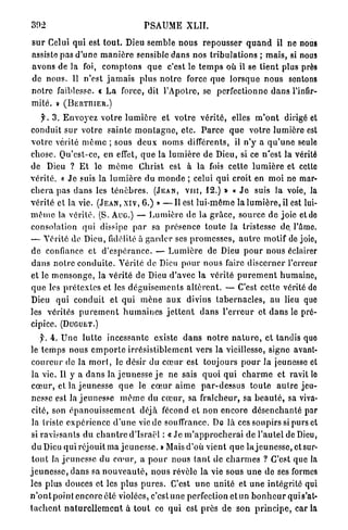 302                                     PSAUME XLII.

s u r Celui qui est t o u t . Dieu semble n o u s r e p o u s s e r q u a n d il ne nous
assiste pas d'une m a n i è r e sensible d a n s nos t r i b u l a t i o n s ; mais, si nous
avons de la foi, c o m p t o n s q u e c'est le t e m p s où il se t i e n t plus près
de nous. U n'est j a m a i s plus n o t r e force q u e lorsque nous sentons
n o t r e faiblesse. « L a force, dit l'Apotre, se perfectionne d a n s l'infir-
mité. » (BERTIIIER.)
    f. 3 . E n v o y e z v o t r e l u m i è r e et votre v é r i t é , elles m ' o n t dirigé et
conduit s u r votre s a i n t e m o n t a g n e , etc. P a r c e q u e votre l u m i è r e est
v o t r e vérité m ô m e ; sous d e u x noms différents, il n'y a q u ' u n e seule
chose. Qu'est-ce, en effet, q u e la l u m i è r e de Dieu, si ce n'est la vérité
de Dieu ? E t le m ê m e Christ est à la fois cette l u m i è r e et celte
v é r i t é . « J e suis la l u m i è r e du m o n d e ; celui qui croit en m o i ne mar-
c h e r a p a s d a n s les t é n è b r e s . ( J E A N , Y I H , 12.) » « J e suis la voie, la
vérité et la vie. ( J E A N , X I V , 6.) » — I l est l u i - m ê m e la l u m i è r e , il est lui-
m ê m e la vérité. (S. A u c ) — L u m i è r e de la g r â c e , source de joie et de
consolation qui dissipe p a r sa p r é s e n c e t o u t e la tristesse de. l'âme.
— Vérité de Dieu, fidélité à g a r d e r ses p r o m e s s e s , a u t r e motif de joie,
de confiance et d ' e s p é r a n c e . — L u m i è r e de Dieu p o u r nous éclairer
d a n s n o t r e c o n d u i t e . Vérité de Dieu p o u r n o u s faire d i s c e r n e r l'erreur
et le m e n s o n g e , la vérité de Dieu d'avec la vérité p u r e m e n t humaine,
q u e les p r é t e x t e s et les d é g u i s e m e n t s a l t è r e n t . — C'est cette vérité do
Dieu q u i conduit et q u i m è n e aux divins t a b e r n a c l e s , au lieu que
les vérités p u r e m e n t h u m a i n e s j e t t e n t d a n s l ' e r r e u r et d a n s le pré-
cipice. (DUGUET.)
     f. 4. U n e l u t t e incessante existe d a n s n o t r e n a t u r e , et tandis quo
le t e m p s nous e m p o r t e i r r é s i s t i b l e m e n t vers la vieillesse, signe avant-
c o u r e u r de la m o r t , le désir du c œ u r est toujours p o u r la jeunesse et
 la vie. Il y a d a n s la j e u n e s s e j e ne sais quoi q u i c h a r m e et ravit le
c œ u r , et la j e u n e s s e q u e le c œ u r a i m e p a r - d e s s u s t o u t e a u t r e jeu-
nesse est la j e u n e s s e m ê m e du c œ u r , sa fraîcheur, sa b e a u t é , sa viva-
 cité, son é p a n o u i s s e m e n t déjà fécond et non encore d é s e n c h a n t é par
 la triste expérience d ' u n e vie de souffrance. De là ces soupirs si purs et
 si ravissants d u c h a n t r e d'Israël : « J e m ' a p p r o c h e r a i de l'autel de Dieu,
 du Dieu qui réjouit ma j e u n e s s e . » Mais d'où vient q u e la j e u n e s s e , et sur-
 t o u t la j e u n e s s e du c œ u r , a p o u r nous t a n t de c h a r m e s ? C'est que la
j e u n e s s e , d a n s sa n o u v e a u t é , n o u s révèle la vie sous u n e d e ses formes
les plus douces ot les plus p u r e s . C'est u n e u n i t é et u n e intégrité qui
n ' o n t point encore été violées, c'est une perfection et un b o n h e u r qui s'at-
t a c h e n t n a t u r e l l e m e n t à t o u t ce q u i est près de son p r i n c i p e , c a r i a
 