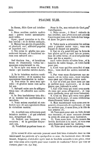 3 0 1                                         PSAUME XL1II.




                                              PSAUME XLIII.

  In finem, filiis Core ad inteljcc-                         Pour la fin, aux enfants de Coré,pou
tum.                                                      l'intelligence.
   1. Deus aurjbus nostris audivi-                           1. Nous avons , ô Dieu ! entendu de
mus : patres nostri annuntiave-                           nos oreilles; nos pères nous ont annoncé
runt nobis.                                               l'œuvre que vous avez faite de leur temps
  Opus, quod operatus es in dic-                          et dans les jours anciens.
bus eorum : et in dicbus antiquis.
   2. Manus tua gentes disperdidit,     2. Votre main a exterminé les nations
et plantasti eos ; afflixisti populospour y planter notre race ; vous avez
et expuliiti eos :                   frappé et chassé ces peuples.
   3. Nec enim in gladio suo pos-       3. Car ce n'a point été par la forco de
séderont terram, et brachium eo-     leur glaive qu'ils se sont mis en posses-
rum non salvavit eos :               sion de cette terre; et ce n'est point leur
                                     bras qui les a sauvés ;
   Sed dextera tua , et brachium        mais votre droite et votre b r a s , et la
tuum et illuminatio vultus tui : lumière de votre visage , et votre bonté
quoniam complacuisti in eis.         pour eux.
   4. Tu es ipse rex meus et Deus       4. C'est vous qui êtes mon Roi et mon
meus : qui mandas saintes Jacob. Dieu , vous dont les ordres sauvent Ja-
                                     cob.
    5. In te inimicos nostros vcnti-    5. Par vous nous dissiperons nos en-
labimus cornu ; et in nomine tuo nemis ; et en votre n o m , nous méprise-
spernemus insurgentes in nobis.      rons ceux qui s'élèvent contre nous.
    6. Non enim in arcu meo spe-        0. Car ce n'est pas dans mon arc quo
rabo : et gladius meus non salva- je mettrai mon espérance, ni de mon
bit me.                              glaive que j'attends le salut.
   7. Salvasti enim nos de affligen-     7. Car c'est vous qui nous avez sauvés
tibus nos : et odientcs nos confu- de ceux qui nous affligeaient, et vous
disti.                               avez confondu ceux qui nous haïssaient.
   8. In Deo laudabimur tota die :       8. C'est en Dieu que nous nous glori-
et in nomine tuo confitcbimur in fierons tout le j o u r , et nous célébrerons
sseculum.                            éternellement votre nom.
   u. ÎSnnc autem repulisti et con-     9. Mais maintenant vous nous avez ro«
fudisti nos : et non egrcdicris Deus poussés et couverts de confusion ; et vous
in virtutibus nostris.               ne sortirez pas, ô mon Dieu,à la tête do
                                     nos armées (f).
    10. Avertistinos retrorsum post      10. Vous nous avez mis en fuite devant
inimicos nostros : et qui oderunt nos ennemis; et nous sommes devenus
nos, diripiebant sibi.                la proie de ceux qui nous haïssaient.
    11. Dedisti nos tanquam oves         11. Vous nous avez livrés comme des
cscaruin : et in gentibus dispcr- brebis destinées à la mort; et vous nous
 sisti nos.                           avez dispersés parmi les nations.
    12. Vcndidisti populum tuum si-      12. Vous avez vendu votre peuple sans

    ( 1 ) L E VERSET 1 0 ET LES S U I V A N T S P E U V E N T A U S S I FORT B I E N S ' E N T E N D R E D A N S U N son»

 INTERROPRATIF. L A PARTICULE af           N QUELQUEFOIS CE S E N S .         O U TRADUIRAIT ALORS: E L MAIN-

 TENANT,     S E I G N E U R , C'EST-À-DIRE   A P R È S TANT D E BIENFAITS ACCORDÉS À N O S P È R E S , ecl-o»

 QUE    V O U S N O U S AVEZ REJELÉS P O U R N O U S COUVRIR D E C O N F U S I O N ? E S T - C E Q U E VOUS            m

 SORTIREZ P L U S ? ETC. ( L E H i n ) .
 