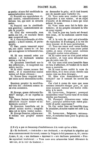 PSAUME XL1II.                                    305

ne pretio : et non fuit multitudo in en demander le prix ; et il s'est trouvé
commutationibus eorum.                 peu de monde pour l'acheter (1).
   13. Posuisti nos opprobrium vi-        13. Vous nous avez rendus un sujet
cinis nostris, subsannationem et d'opprobre â nos voisins , et un objet
derisum. his, qui sunt in circuitu d'insulte et de dérision à ceux qui sont
nostro.                                autour de nous.
    14. Posuisti nos in similitudi-       14. Vous nous avez fait la fable dos
nem gentibus : commotionem ca- nations; et les peuples secouent la tôte
pitis in populis.                      en nous voyant.
    15. Tota die verecundia mea           15. Tout le jour ma honte est devant
contra me e s t , et confusio faciei mes yeux , et la confusion couvre mon
meœ cooperuit me.                      visage.
    16. A voce exprobrantis,et oblo-      16. A la voix de celui qui m'accable
quentis : a facie inimici, et perse- de reproches et d'outrages, à la vue do
quentis.                               mon ennemi et de mon persécuteur,
    17. Hœc omnia venerunt super          17. Tous ces maux sont venus fondre
nos, nec obliti sumus te : et ini-     sur nous : et nous no vous avons point
que non egimus in testamento tuo. oublié, et nous n'avons point commis
                                       d'iniquité contre votre alliance.
    18. Et non récessif rétro cor         18. Et notre cœur ne s'est point retiré
nostrum : et declinasti semitas en arrière, et vous avez détourné nos
 nostras a via tua :                   pas de votre voie (2).
    19. Quoniam humiliasti nos in         19. Car vous nous avez humiliés dans
 loco afllictionis , et cooperuit nos un lieu d'aflliction, et l'ombre de la mort
 umbra mortis.                         nous a couverts.
    20. Si obliti sumus nomen Dei         20. Si nous avons oublié le nom de
 nostri, et si expandimus manus notre Dieu, et si nous avons étendu nos
 nostras ad dcum alienum ;             mains vers un dieu étranger,
    21. Nonne Deus requiret ista ?        21. Dieu n'en demandera-t-il pas
 ipse enim novit abscondita cordis. compte? car il connaît les secrets du
                                       cœur.
    Quoniam propter te mortifica-         Car c'est à cause de vous que nous
 mur tota die : aestimati sumus si- sommes immolés chaque j o u r , et quo
 cut oves occisionis.                  nous sommes connue des brebis desti-
                                       nées à la mort.
    22. Exurge, quare obdormis Do-        22. Levez-vous, Soigneur; pourquoi
  mine ? exurge, et ne repellas in sommeillez-vous? Levez-vous et no nous
  Onem.                                rejetez pas toujours.
    23. Quare faciem tuam avertis,        23. Pourquoi détournez-vous votro
  oblivisceris inopi.'n noslrm et tri- face , pourquoi ouhlioz-vous notre pau-
  bulation is nostn» ?                 vreté et notre oppression ?
    24. Quoniam humiliata est in          24. Car notre âme est humiliée dans
  pulvcre anima nostra : congluti- la poussière, et notre ventre est collé a la
  natus est in terra venter noster.    terre.
    26. Exurge Domine, adjuvanos:         25. Levez-vous, Seigneur, secourez-
  et redime nos propter nomen nous, et rachetez-nous pour la gloire do
  tuum.                                votre nom.



  (1) Il n'y a pas eu beaucoup d'enchérisseurs a. la vente qu'on a faite.
  (2) « Et declinasti, » c'est-à-dire « nec declinasti, » en répétant la négation qui
®t au commencement du verset, comme la Vulgate le fait psaumes ix, 19 ; xxxvm
J; X I , 6 ; or, « nec declinare » équivaut h « nec declînare permisisti. » D'nu-
 ÎL XV
 &» cependant traduisent : « Vous nous avez néanmoins laissé détourner (le
  e
 wtre voie, de la voie du bonheur. »
 