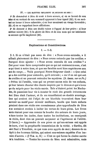 PSAUME XLIII.                                           397

               IV. — LES MARTYRS IMPLORENT LE SECOURS DE DIEU :

 1° Ils demandent        à Dieu de venir à leurs secours, a) en se levant de son
trône et en sortant de son sommeil apparent à leur égard (22) ; b) en m e t -
tant un terme à leurs calamités ; c) en leur m o n t r a n t u n visage favorable ;
(23) ; d) en se rappelant leurs afflictions.
 2° Ils donnent       à Dieu une double raison à l'appui                de leur prière : a) leur
extrême misère (24) ; b) la gloire de Dieu et de son n o m qui est intéressée
au secours qu'ils implorent (25).



                           Explications et Considérations.

                                           F. — 1-3.

 jr. 1. Si ce n ' é t a i t p a s assez de dire : « Nous avons e n t e n d u , > il
suffisait p l e i n e m e n t d e dire : « Nous avons e n t e n d u p a r les oreilles. »
Pourquoi d o n c a j o u t e r : « Nous avons e n t e n d u d e nos oreilles ? »
C'est p o u r vous faire c o m p r e n d r e q u e ce q u i est v r a i m e n t à n o u s , c'est
ce qui tient à n o t r e â m e , et q u e ses facultés s o n t bien s u p é r i e u r e s a u x
sens du c o r p s . . . Voilà p o u r q u o i N o t r e - S e i g n e u r disait : « Que celui
qui a des oreilles p o u r e n t e n d r e , qu'il e n t e n d e ; » c a r il en est q u i o n t
des oreilles et n e p e u v e n t e n t e n d r e les m y s t è r e s . ( S . A M B R .   surcePs.)
- Prêtez ici l'oreille, vous q u i n e p r e n e z a u c u n soin de vos e n f a n t s ,
qui leur laissez c h a n t e r des c h a n t s inspirés p a r le d é m o n et q u i n'avez
que du m é p r i s p o u r les récits sacrés. Tels n ' é t a i e n t p o i n t les M a c h a -
bées, ils p a s s a i e n t l e u r vie à écouter le récit des g r a n d s é v é n e m e n t s
dont Dieu é t a i t l ' a u t e u r , et ils e n recueillaient un d o u b l e a v a n t a g e .
Ceux q u i a v a i e n t été l'objet de ces bienfaits t r o u v a i e n t d a n s             leur
wuvenir u n motif p o u r devenir m e i l l e u r s , t a n d i s q u e leurs enfants
puisaient d a n s ces récits u n e connaissance p l u s a p p r o f o n d i e d e Dieu
et se s e n t a i e n t excités à imiter les v e r t u s de leurs p è r e s . Les livres
laints é t a i e n t p o u r e u x c o m m e la b o u c h e des a u t e u r s de leurs j o u r s ,
tldans t o u t e s les écoles, d a n s toutes les i n s t i t u t i o n s , on e n s e i g n a i t
«es récits, d o n t rien n e p o u v a i t s u r p a s s e r ni l ' a g r é m e n t ni l'utilité.
(S. CURYS.) — A p p r e n d r e de n o s pères ce q u ' e u x - m ê m e s o n t a p p r i s
ès leurs, c'est la p e r p é t u e l l e transmission d e la v é r i t é . « Gardez, d i t
aint P a u l à T i m o t h é e , ce que vous avez a p p r i s de moi ; d o n n e z - l e e n
'dépôt à des h o m m e s fidèles, q u i soient e u x - m ê m e s capables d ' e n i n s -
 truire d ' a u t r e s . » ( I T I M . H , 2.) — C'est ce q u i forme la c h a î n e sacrée
k la t r a d i t i o n . — T o u t e s les œ u v r e s d e Dieu s o n t a d m i r a b l e s , mais
 