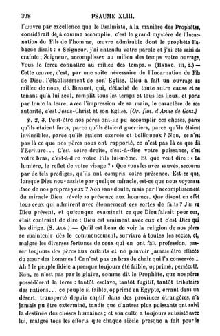 398                                      PSAUME          XL11I.

  l'œuvre p a r excellence q u e le P s a l m i s t e , à la m a n i è r e des Prophètes,
  considérait déjà c o m m e accomplie, c'est le g r a n d m y s t è r e de l'Incar-
 nation du Fils de l ' h o m m e , œ u v r e a d m i r a b l e d o n t le p r o p h è t e Ha-
 b a c u c disait : « S e i g n e u r , j ' a i e n t e n d u v o t r e p a r o l e et j ' a i été saisi de
 c r a i n t e ; S e i g n e u r , accomplissez au milieu des t e m p s v o t r e ouvrage,
 Vous le ferez c o n n a î t r e a u milieu des t e m p s . » ( H A B A C . m , 2.)—.
 Cette œ u v r e , c'est, p a r u n e suite nécessaire de l ' I n c a r n a t i o n du Fili
 d e Dieu, l ' é t a b l i s s e m e n t de son' E g l i s e . Dieu a fait u n ouvrage au
 milieu de n o u s , dit Bossuet, q u i , d é t a c h é de t o u t e a u t r e cause et ne
 t e n a n t q u ' à lui seul, r e m p l i t tous les t e m p s et tous les lieux, et porte
 p a r toute la t e r r e , avec l'impression d e sa m a i n , le c a r a c t è r e de son
 a u t o r i t é , c'est J é s u s - C h r i s t et son Eglise. (Or. fun. d'Anne de Gonz.)
       y. 2, 3 . P e u t - ê t r e nos pères ont-ils pu a c c o m p l i r ces choses, parce
  qu'ils é t a i e n t forts, p a r c e qu'ils é t a i e n t g u e r r i e r s , p a r c e qu'ils étaient
  invincibles, parce qu'ils é t a i e n t exercés et belliqueux ? Non, ce n'est
  p a s là ce q u e nos p è r e s nous o n t r a p p o r t é , ce n'est p a s là ce que dit
  l ' E c r i t u r e . . . C'est votre d r o i t e , c ' e s t - à - d i r e v o t r e puissance, c'est
  v o t r e b r a s , c'est-à-dire votre Fils l u i - m ê m e . E t q u e v e u t dire : « La
  l u m i è r e , le reflet de votre visage ? » Que vous les avez sauvés, secourus
  p a r de tels p r o d i g e s , qu'ils o n t c o m p r i s votre p r é s e n c e . Est-ce que,
  lorsque Dieu nou« assiste p a r q u e l q u e m i r a c l e , est-ce q u e nous voyons sa
  face de nos p r o p r e s y e u x ? Non sans d o u t e , mais p a r l'accomplissement
  du m i r a c l e Dieu révèle sa présence a u x h o m m e s . Que disent en effet
 tous ceux qui a d m i r e n t avec é t o n n e m e n t ces sortes de f a i t s ? J'ai va
 Dieu p r é s e n t , et q u i c o n q u e e x a m i n a i t ce q u e Dieu faisait pour eux,
 était c o n t r a i n t de dire : Dieu est v r a i m e n t avec eux et c'est Dieu qui
 les dirige. (S. AUG.) — Qu'il est beau de voir la religion de nos pères
 se m a i n t e n i r dès le c o m m e n c e m e n t , s u r v i v r e à t o u t e s les sectes, et,
 m a l g r é les diverses fortunes de ceux q u i en o n t fait profession, pas-
ser toujours des p è r e s a u x enfants et ne p o u v o i r j a m a i s êlro effacée
du c œ u r des h o m m e s ! Ce n'est pas un b r a s d e c h a i r qui l'a conservée...
Ah ! le peuple fidèle a p r e s q u e toujours été faible, o p p r i m é , persécuté.
 Non, ce n'est pas p a r le glaive, c o m m e dit le P r o p h è t e , q u e nos pères
 p o s s é d è r e n t la t e r r e : t a n t ô t esclave, t a n t ô t fugitif, t a n t ô t trihutaire
 des n a t i o n s . . . ce p e u p l e si faible, o p p r i m é en E g y p t e , e r r a n t dans un
 d é s e r t , t r a n s p o r t é d e p u i s captif d a n s des provinces é t r a n g è r e s , n'a
j a m a i s p u ê t r e e x t e r m i n é , tandis que d ' a u t r e s p l u s p u i s s a n t s ont suivi
l a d e s t i n é e des choses h u m a i n e s ; et son culte a toujours subsisté avec
lui, m a l g r é tous les efforts q u e c h a q u e siècle p r e s q u e a fait pour le
 
