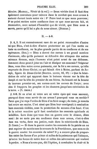 PSAUME         XL11I.                                         399

détruire. (MASSILI ,., Vérité de la rel.) — Deux vérités d o n t il faut ê t r e
                           -




également convaincu p o u r vaincre d a n s le c o m b a t q u e n o u s a v o n s à
soutenir d u r a n t toute n o t r e vie : 1 ° F a i r e t o u t ce que nous p o u v o n s ;
2° ne p o i n t m e t t r e n o t r e confiance d a n s ce q u e nous a u r o n s fait, e t
reconnaître, avec a u t a n t d ' h u m i l i t é q u e de vérité, q u e Dieu nous a
«auvés, p a r c e q u ' i l lui a p l u de nous a i m e r . ( D U G U E T . )


                                             II. — 4 - 8 .

  j . A, S. U est excessivement r a r e d e ne p o i n t r e c o n n a î t r e d ' a u t r e
roi que Dieu, c ' e s t - à - d i r e d ' a u t r e   p r o t e c t e u r en qui l'on m e t t e ou
toute sa confiance, ou la plus g r a n d e p a r t i e de sa confiance e t de ses
espérances. (DUG.) — Dieu a d o n n é des cornes à un g r a n d                                nombre
d'animaux, afin qu'ils puissent se défendre des a t t a q u e s des a u t r e s
animaux féroces, mais l ' h o m m e n'est p o i n t a r m é de ces défenses.
Comment d o n c peut-il j e t e r en l'air et dissiper ses e n n e m i s ? S e i g n e u r
Jésus, vous êtes n o t r e c o r n e p u i s s a n t e , car la foi a ses c o r n e s , q u ' e l l e
emprunte de J é s u s - C h r i s t ; ce q u i faisait dire à Moïse, p a r l a n t de J o -
seph, figure de Jésus-Christ                 (DEUTER.      xxxnr,     4 6 , 17)   : o Que la b é n é -
diction de celui q u i a p p a r u t d a n s le buisson v i e n n e s u r la tête d e
Joseph et s u r la tête du p r e m i e r de ses frères. S a b e a u t é est la b e a u t é
du t a u r e a u p r e m i e r - n é , ses cornes s o n t les c o r n e s de l'oryx ; avec
elles il f r a p p e r a les p e u p l e s et les c h a s s e r a j u s q u ' a u x e x t r é m i t é s d e
la t e r r e . > ( S .
               »         AMBR.)

  f. 6-8. Si ce n'est ni v o t r e a r c ni v o t r e épée q u i vous                         sauvent,
pourquoi d o n c vous servir de ces a r m e s ? p o u r q u o i vous en r e v ê t i r ?
Parce q u e j ' a i reçu l ' o r d r e de Dieu d'en faire u s a g e ; du r e s t e , j e r e m e t s
tout e n t r e ses m a i n s . C'est ainsi q u e Dieu leur e n s e i g n a i t à c o m b a t t r e
leurs e n n e m i s visibles, sous la protection du secours d'en h a u t . C'est
dp la m ê m e m a n i è r e q u ' i l faut c o m b a t t r e les e n n e m i s spirituels et
invisibles. Lors d o n c q u e vous êtes en g u e r r e avec le d é m o n , dites
aussi : J e ne mets pas m a confiance d a n s mes a r m e s ,                             c'est-à-dire
dans m a v e r t u , d a n s m a j u s t i c e , mais d a n s la miséricorde d e Dieu.
 (S.   CIIRYS.)   — Si d a n s la g u e r r e c o n t r e les e n n e m i s de l a p a t r i e on ne
 peut e s p é r e r de succès sans le secours de la P r o v i d e n c e , q u e sera-ce de
 la guerre c o n t r e les e n n e m i s du s a l u t ? Il y a e n c o r e p l u s de p r o p o r -
 tion e n t r e les forces d'un prince et celles de la p u i s s a n c e q u i l ' a t t a q u e ,
 qu'entre les forces de n o t r e à m e et celles des a d v e r s a i r e s qui veulent
 la p e r d r e . « Nous n ' a v o n s p a s , dit l'Apôtre, à c o m b a t t r e la chair et le
 