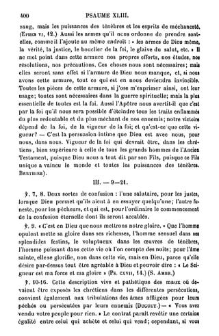 400                                   PSAUME XLIII.

s a n g , mais les puissances des t é n è b r e s et les esprits de méchanceté,
(EPIIES V I , 12.) Aussi les a r m e s qu'il nous o r d o n n e d e p r e n d r e sont-

elles, c o m m e il l'ajoute a u m ê m e e n d r o i t : « les a r m e s de Dieu même,
la vérité, la j u s t i c e , le bouclier de la foi, le glaive d u salut, etc. » II
ne met p o i n t d a n s celte a r m u r e nos p r o p r e s efforts, nos études, noi
r é s o l u t i o n s , nos p r é c a u t i o n s . Ces choses nous s o n t n é c e s s a i r e s ; mail
elles s e r o n t sans effet si l ' a r m u r e de Dieu nous m a n q u e , et, si nous
avons cette a r m u r e , t o u t ce q u i est en n o u s d e v i e n d r a invincible.
T o u t e s les pièces d e cette a r m u r e , si j ' o s e m ' e x p r i m e r ainsi, ont leur
u s a g e ; t o u t e s sont nécessaires d a n s la g u e r r e spirituelle; mais la plui
essentielle de toutes est la foi. Aussi l'Apôtre nous avertit-il que c'est
p a r la foi qu'il n o u s sera possible d ' é t e i n d r e tous les t r a i t s enflammé!
d u plus r e d o u t a b l e et du plus m é c h a n t de nos e n n e m i s ; n o t r e victoire
d é p e n d de la foi, de la v i g u e u r de la foi; et q u ' e s t - c e que cette vi-
g u e u r ? — C'est la persuasion i n t i m e q u e Dieu est avec nous, pour
n o u s , d a n s n o u s . V i g u e u r de la foi q u i d e v r a i t ê t r e , d a n s les chré-
tiens , bien s u p é r i e u r e à celle de tous les g r a n d s h o m m e s de l'Ancien
T e s t a m e n t , p u i s q u e Dieu nous a t o u t dit p a r son Fils, puisque ce FiU)
u n i q u e a vaincu le m o n d e et toutes les puissances d e s ténèbres.
BEHTIIIER).

                                           III. — 9 — 2 1 .

    f. 7, 8. Deux sortes de confusion : l'une s a l u t a i r e , p o u r les justes,
lorsque Dieu p e r m e t qu'ils a i e n t à en essuyer q u e l q u ' u n e ; l'autre fu-
n e s t e , p o u r les p é c h e u r s , et q u i est, p o u r l ' o r d i n a i r e le commencement
de la confusion é t e r n e l l e d o n t ils s e r o n t a c c a b l é s .
   f. 9. « C'est e n Dieu q u e nous m e t t r o n s n o t r e g l o i r e . » Que l'homme
o p u l e n t m e t t e sa gloire d a n s ses richesses, l ' h o m m e sensuel dans ses
splendides         festins, le v o l u p t u e u x       d a n s les œ u v r e s      de ténèbres,
l ' h o m m e puissant d a n s cette vie où l'on c o m p t e des n u i t s ; p o u r l'âme
s a i n t e , elle se glorifie, n o n d a n s cette vie, mais en Dieu, p a r c e qu'elle
désire par-dessus t o u t ê t r e a g r é a b l e à Dieu et pouvoir dire : « Le Sei-
g n e u r est m a force et m a gloire » (Ps. c x v n , 14.) ( S .                AMBR.)

    y . 10-16. Cette description vive et p a t h é t i q u e des m a u x où de-
v a i e n t ê t r e exposés les c h r é t i e n s d a n s les différentes persécutions,
convient é g a l e m e n t a u x t r i b u l a t i o n s des â m e s affligées p o u r leurs
p é c h é s o u p e r s é c u t é e s p a r l e u r s e n n e m i s (DUGUET.) — « Vous avci
v e n d u v o t r e p e u p l e p o u r rien. » Le c o n t r a t p a r a î t r e v ê t i r u n e certaine
é g a l i t é e n t r e celui q u i a c h è t e et celui q u i v e n d ; c e p e n d a n t , si vou*
 