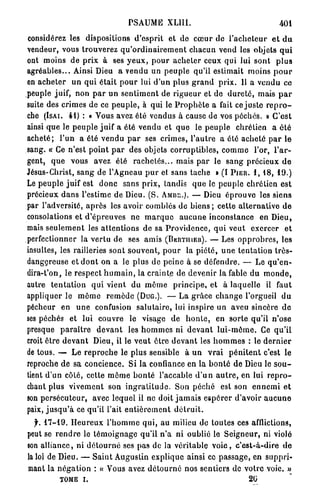 PSAUME XLIII.                                             401

considérez les dispositions d ' e s p r i t et de c œ u r do l ' a c h e t e u r e l d u
vendeur, vous trouverez q u ' o r d i n a i r e m e n t c h a c u n vend les objets q u i
ont moins de p r i x à ses y e u x , p o u r a c h e t e r ceux qui lui s o n t p l u s
a g r é a b l e s . . . Ainsi Dieu a vendu un p e u p l e qu'il estimait moins p o u r
en a c h e t e r un q u i é t a i t p o u r lui d ' u n plus g r a n d p r i x . Il a v e n d u ce
peuple juif, non p a r u n s e n t i m e n t de r i g u e u r et de d u r e t é , mais p a r
suite des crimes de ce p e u p l e , à qui le P r o p h è t e a fait ce j u s t e r e p r o -
che (ISAI. 4 1 ) : « Vous avez été vendus à cause de vos péchés. » C'est
ainsi q u e le p e u p l e j u i f a été vendu et q u e le p e u p l e chrétien a é t é
a c h e t é ; l ' u n a été v e n d u p a r ses crimes, l ' a u t r e a été a c h e t é p a r le
sang. « Ce n'est p o i n t p a r des objets c o r r u p t i b l e s , c o m m e l'or, l ' a r -
gent, q u e vous avez été r a c h e t é s . . . mais p a r le s a n g précieux d e
Jésus-Christ, s a n g de l'Agneau p u r et sans tache » (I P I E R . 1 , 1 8 , 1 9 . )
Le p e u p l e juif est d o n c sans p r i x , tandis q u e le peuple chrétien est
précieux d a n s l'estime de Dieu. ( S . AMnr..). — Dieu é p r o u v e les siens
par l'adversité, a p r è s les avoir comblés de b i e n s ; cette a l t e r n a t i v e d e
consolations et d ' é p r e u v e s ne m a r q u e a u c u n e i n c o n s t a n c e en Dieu,
mais s e u l e m e n t les a t t e n t i o n s d e sa P r o v i d e n c e , q u i veut exercer e t
perfectionner la v e r t u de ses amis (BERTIIIER). — Les o p p r o b r e s , les
insultes, les railleries sont s o u v e n t , p o u r la p i é t é , u n e t e n t a t i o n t r è s -
dangereuse et d o n t on a le p l u s de peine à se d é f e n d r e . — Le q u ' e n -
dira-t'on, le r e s p e c t h u m a i n , la crainte d e devenir la fable du m o n d e ,
autre t e n t a t i o n q u i v i e n t du m ê m e p r i n c i p e , et à laquelle il faut
appliquer le m ê m e r e m è d e (DUG.). — La g r â c e c h a n g e l'orgueil d u
pécheur e n u n e confusion s a l u t a i r e , lui inspire un aveu sincère d e
ses péchés et lui couvre le visage de h o n t e , en sorte qu'il n'ose
presque p a r a î t r e d e v a n t les h o m m e s ni d e v a n t l u i - m ô m e . Ce q u ' i l
croit être d e v a n t Dieu, il le v e u t ê t r e d e v a n t les h o m m e s : le d e r n i e r
de tous. — L e r e p r o c h e le plus sensible à u n v r a i p é n i t e n t c'est le
reproche de sa concience. Si la confiance en la b o n t é d e Dieu le s o u -
tient d'un côté, cette m ê m e b o n t é l'accable d ' u n a u t r e , en lui r e p r o -
chant plus v i v e m e n t son i n g r a t i t u d e . Son p é c h é est son e n n e m i e t
son p e r s é c u t e u r , avec l e q u e l il ne doit j a m a i s e s p é r e r d'avoir a u c u n e
paix, j u s q u ' à ce qu'il l'ait e n t i è r e m e n t d é t r u i t .
  f. 1 7 - 1 9 . H e u r e u x l ' h o m m e q u i , au milieu do toutes ces afflictions,
peut se r e n d r e le t é m o i g n a g e qu'il n ' a ni oublié le S e i g n e u r , ni violé
son a l l i a n c e , ni d é t o u r n é ses pas de la véritable v o i e , c ' e s t - à - d i r e d e
la loi de Dieu. — S a i n t Augustin e x p l i q u e ainsi ce p a s s a g e , en s u p p r i -
mant la n é g a t i o n : « Vous avez d é t o u r n é nos sentiers de votre voie. »
            TOME i.                                                                  20
 