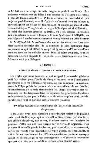 INTRODUCTION.                                             XXXIX

ne fut fait d a n s le t e m p s o ù cette l a n g u e se p a r l a i t ; — 2° nos p l u s
anciennes versions o n t 616 faites à une é p o q u e où l ' h é b r e u était passé
â l'état de l a n g u e savante ; — 3° les interprètes ne l'entendaient p a s
toujours p a r f a i t e m e n t ; — 4° il n'existait q u ' u n seul livre en h é b r e u et
p a r conséquent les p o i n t s de c o m p a r a i s o n et d'analogie étaient diffi-
ciles à établir; — 5° le génie de la l a n g u e h é b r a ï q u e est. si différent d
de celui des l a n g u e s g r e c q u e et l a t i n e , qu'il est devenu impossible
a u x t r a d u c t e u r s de r e n d r e t o u j o u r s le sens é g a l e m e n t intelligible, e n
s'astreignant à r e n d r e s c r u p u l e u s e m e n t les expressions d u texte hébreu»
    3° La difficulté de la distinction des sens et des versets. — Une d e r -
nière cause d'obscurité vient de la difficulté de bien distinguer d a n s
un p s a u m e ce q u i est littéral de ce qui est figuré,—de d é t e r m i n e r d ' u n e
m a n i è r e certaine les endroits où c'est Dieu lui-même q u i p a r l e , p o u r les
discerner de ceux o ù p a r l e le Psalmistc, — et aussi les endroits assez
fréquents o ù il y a d i a l o g u e .

                                                          e r
                                        ARTICLE 1 .

              REGLES GÉNÉRALES COMMUNES A                       TOUS L E S P S A U M E S .


    Les règles q u e n o u s d o n n o n s ici o n t r a p p o r t à l a m a r c h e générale
qu'il faut suivre p o u r l'étude de c h a q u e p s a u m e , p o u r l'intelligence
d u p s a u m e sous ses différents r a p p o r t s , ce qui c o m p r e n d l a connais-
sance de l'objet précis d u p s a u m e , de son ensemble et de ses détails ;
l a connaissance de l a vraie signification des t e m p s des verbes, des h é -
b r a ï s m e s les plus fréquents d a n s les p s a u m e s , des principales locutions
a m b i g u ë s employées p a r la Vulgate, et du secours q u ' o n p e u t tirer d u
parallélisme p o u r la parfaite intelligence des p s a u m e s .

         r
        l * Règle relative       à la connaissance de l'objet et de l'ensemble
                                         des    psaumes.
    Il faut d o n c , a v a n t tout, c h e r c h e r à saisir le sujet véritable du p s a u m e
q u ' o n veut étudier, sujet q u i se connaît o r d i n a i r e m e n t p a r son titre,
son origine historique, son a u t e u r , et m i e u x encore p a r l'analyse d u
p s a u m e . L'attention u n e fois dirigée sur le véritable a r g u m e n t d ' u n
p s a u m e , il n e suffit pas de l'éplucher, p o u r ainsi dire, l a b o r i e u s e m e n t ,
verset p a r verset; c'est l'ensemble et l'esprit g é n é r a l qu'il faut saisir, ce
qui se l'ait en c o o r d o n n a n t les différentes parties entre elles et en expli-
q u a n t les difficultés qui se r e n c o n t r e n t plutôt p a r l'ensemble du p s a u m e
 que par des principes de, solution particuliers à c h a q u e verset.
 