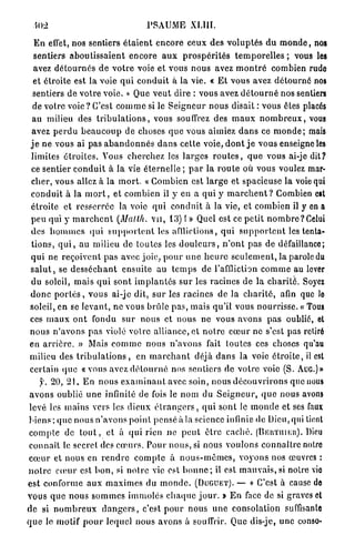 M)2                                      PSAUME XLIII.

   E n effet, nos sentiers é t a i e n t encore ceux des v o l u p t é s d u m o n d e , nos
   sentiers a b o u t i s s a i e n t e n c o r e a u x p r o s p é r i t é s t e m p o r e l l e s ; vous les
   avez d é t o u r n é s d e v o t r e voie et vous nous avez m o n t r é combien rude
   et étroite est la voie q u i c o n d u i t à la vie. « E t vous avez d é t o u r n é nos
   sentiers de votre voie. » Que v e u t dire : vous avez d é t o u r n é nos sentiers
  de votre v o i e ? C'est c o m m e si le S e i g n e u r n o u s disait : vous êtes placés
  au milieu des t r i b u l a t i o n s , vous souffrez des m a u x n o m b r e u x , vous
  avez p e r d u b e a u c o u p de choses q u e vous aimiez d a n s ce m o n d e ; mais
 j e n e vous ai pas a b a n d o n n é s d a n s cette voie, d o n t j e vous enseigne les
  limites é t r o i t e s . Vous cherchez les larges r o u t e s , q u e vous ai-je dit?
  ce sentier c o n d u i t à la vie éternelle ; p a r la r o u l e où vous voulez mar-
  c h e r , vous allez à la m o r t . « Combien est l a r g e et spacieuse la voie qui
  c o n d u i t à la m o r t , et combien il y en a qui y m a r c h e n t ? Combien est
  étroite et resserrée la voie qui c o n d u i t à la vie, et combien il y en a
  peu qui y m a r c h e n t (M al th. v u , 1 3 ) ! » Quel est ce petit n o m b r e ? Celui
  des h o m m e s q u i s u p p o r t e n t les afflictions, q u i s u p p o r t e n t les tenta-
  t i o n s , q u i , au milieu de toutes les d o u l e u r s , n ' o n t pas de défaillance;
  q u i ne reçoivent p a s avec j o i e , p o u r u n e h e u r e s e u l e m e n t , la parole du
 s a l u t , se d e s s é c h a n t ensuite au t e m p s de l'affliction c o m m e au lever
  du soleil, mais q u i sont i m p l a n t é s s u r les racines de la c h a r i t é . Soyez
 d o n c p o r t é s , vous ai-jc dit, s u r les racines de la c h a r i t é , afin que le
 soleil, en se levant, n e vous brûle p a s , mais qu'il vous n o u r r i s s e . « Tous
 ces m a u x o n t fondu s u r nous et nous ne vous avons p a s oublié, et
 n o u s n ' a v o n s p a s violé votre alliance, et n o t r e c œ u r ne s'est pas retiré
 en a r r i è r e . » Mais c o m m e nous n ' a v o n s fait toutes ces choses qu'au
 milieu des t r i b u l a t i o n s , en m a r c h a n t déjà d a n s la voie é t r o i t e , il est
 certain q u e « vous avez d é t o u r n é nos sentiers de votre voie (S. A U G . ) »
      y. 2 0 , 2 1 . E n n o u s e x a m i n a n t avec soin, nous d é c o u v r i r o n s que nous
 a v o n s oublié u n e infinité de fois le n o m du S e i g n e u r , q u e nous avons
 levé les mains vers les dieux é t r a n g e r s , q u i sont le m o n d e et ses faux
biens ; q u e nous n ' a v o n s point pensé à la science infinie de Dieu, qui tient
 c o m p t e de t o u t , et à q u i rien ne p e u t ê t r e c a c h é . (BEKTUIKII). Dieu
 connaît le secret des c œ u r s . Pour n o u s , si nous voulons connaître notre
c œ u r et nous en r e n d r e c o m p t e à n o u s - m ê m e s , v o y o n s nos œuvres :
n o t r e c œ u r est b o n , si n o t r e vie est b o n n e ; il est m a u v a i s , s i notre vie
est conforme a u x m a x i m e s du m o n d e . (DUGUET). — « C'est à cause de
vous q u e n o u s s o m m e s immolés c h a q u e j o u r . » E n face de si graves cl
de si n o m b r e u x d a n g e r s , c'est p o u r nous u n e consolation suffisante
q u e le motif p o u r lequel nous avons à souffrir. Que dis-je, u n e conso*
 