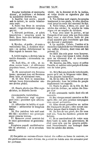 400                               PSAUME XLIV.

    Propter veritatem et mansuetu-           vérité, de la douceur et de la justice,
  dinem , et justitiam : et deducet          et votre droite se signalera par des
 te mirabiliter dextera tua.                 merveilles.
    5. Sagittœ tuœ acutoe, populi               5. Vos floches sont aiguës, les peuples
 sub te cadent, in corda immico-             tomberont à vos pieds, et elles pénétre-
 rum régis.                                 ront jusqu'au cœur des ennemis du Roi.
    6. Sedes tua Deus in sa^culum               6. Votre trône, ô Dieu, est pour les
 sœculi : virga directionis virga re-        siècles des siècles ; le sceptre de votre
 gni tui.                                    règne est un sceptre de droiture.
    7. Dilexisti justitiam , et odisti          7. Vous avez aimé la justice, et haï
 iniquitatem : proptera unxit te            l'iniquité. C'est pour cela que Dieu,votre
 Deus, Deus tuus oieo Iœtitiœ prœ           Dieu, vous a oint d'une huile de joie
 consortibus tuis.                          d'une manière plus excellente que ceux
                                            qui doivent y participer.
     8. Myrrha , et gutta , et casia a         8. La myrrhe, l'alocs, l'ambre et la
 vestimentis tuis, a domibus ebur-          cannelle s'exhalent de vos vêtements et de
 neis : ex quibus delectaverunt te          vos coffres d'ivoire, dont vous ont fait
 filiœ regum in honore tuo.                 présent (1)
                                               les filles des rois pour vous honorer.
    9. Astitit rcgina a dextris tuis in        9. La reine s'est tenue à votre droito
 vestitu deaurato : circumdata va-          avec un vêtement d'or et environnée
 rietate.                                   d'ornements variés.
    10. Audi fdia, et vide, et in-             10. Ecoutez, ma fille, voyez et prêtez
 clina aurem tuam : et obliviscere          l'oreille, et oubliez votre peuple et la mai-
 populum tuum , et doiiuim palris           son de votre père.
 tui.
    H . Et concupiscet rex decorcm               11. Et le Roi sera épris de votrebeautô,
 tuum : quoniam ipse est Dominus              parce qu'il est le .Seigneur votre Dieu,
 Deus tuus, et adorabunt eum.                et les peuples l'adoreront.
    12. Et (ilioc Tjri in muneribus             12. Et les filles de Tyr viendront avec
 vultum tuum deprecabuntur om-               des présents; tous les riches du peuple
 nes divites plebis.                         imploreront vos regards.
                                                (3. Toute la gloire de la fille du Roi
   13. Omnis gloria ejus filire régis        lui vient du dedans , au milieu des fran-
 ab intus, in fimbriis aureis                ges d'or
                                                et des ornements variés dont elle est
    ci reu m a m ict a varie t a tib u s.    couverte.
    44. Adduccnlur régi virgincs                il. Des vierges seront amenées au Roi
 post eam : proximre ejus atleren-           après elle ; ses plus proches compagnes
 tur tibi.                                  vous seront présentées.
    lo. Aflèrcntur in lœtitia et exul-          lo. Elles seront présentées au milieu
 tatione : adduccntur in templum            des transports de joie ; elles seront con-
 régis.                                     duites jusque dans le temple du Roi.
    10. Pro patribus tuis nati sunt             10. Au heu de vos pères, des fils vous
tibi f illi : constitues eos principes      sont nés. Vous les établirez princes sur
super omnem terram.                         la terre.
   17. Memores erunt nominis tui                17. Ils se souviendront de votro nom
in omni gcneratione et gcneratio-           dans toute la suite des générations. Et
nem.                                        c'est pour cela quo les peuples publie-
   Propterea populi confitebuntur           ront éternellement vos louanges dans
tibi in œternum : et in steculum            tous les siècles des siècles.
sœculi.

   (1) Ces palais ou maisons d'ivoire étaient des coffres en forme de maisons, ou
des garde-meubles ornés «l'ivoire. On y serrait les habits avec des aromates pour
les parfumer.
 