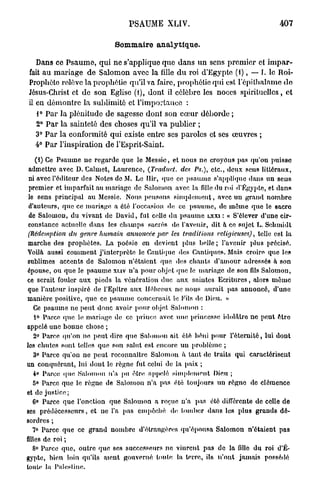PSAUME XLIV.                                                                 407

                                            Sommaire analytique.

    Dans ce Psaume, qui ne s'applique que dans un sens premier et i m p a r -
 fait au mariage de Salomon avec la fille d u roi d'Egypte (f ) , — I. le Roi-
 Prophèto rolèvc la prophétie qu'il va faire, prophétie qui est l'épithalame do
 Jésus-Christ et de son Eglise (1), dont il célèbre les noces spirituelles, et
 il en démontre la sublimité et l'importance :
      1°    Par   la plénitude de sagesse dont son cœur déborde ;
      2°    Par   la sainteté des choses qu'il va publier ;
      3°    Par   la conformité qui existe entre ses paroles et ses œuvres ;
      4°    Par   l'inspiration de l'Esprit-Saint.

     (1) Ce P s a u m e n e r e g a r d e q u e le M e s s i e , e t n o u s n e c r o y o n s p a s q u ' o n p u i s s e
 admettre avec D. Calmet, Laurence,                          (Traduct. des Ps.),             etc., deux sens littéraux,
ni a v e c l ' é d i t e u r d e s N o t e s d e M. L e I l i r , q u e c e p s a u m e s ' a p p l i q u e d a n s u n s e n s
 p r e m i e r e t i m p a r f a i t a u m a r i a g e d e S a l o m o n a v e c l a fille d u roi        d'Egypte, et         dans
le       sens principal        au Messie. Nous pensons s i m p l e m e n t , avec un grand n o m b r e
 d ' a u t e u r s , q u e c e m a r i a g e a é l é l ' o c c a s i o n «lo c e p s a u m e , d e m ê m e q u e l e sacre
 de      S a l o m o n , d u v i v a n t d e D a v i d , f u t c e l l e d u p s a u m e LXXI : «       S'élever d'une cir-
constance actuelle dans les c h a m p s sacrés                           «le l'avi'iiir, d i t à c e s u j e t L. S c b m i d t
(Rédemption du genre humain annoncée par les traditions religieuses),                                                telle e st la
marche des prophètes. La poésie                           en    devient       plus belle ; l'avenir plus précisé.
V o i l à a u s s i c o m m e n t j ' i n t e r p r è t e l e C a u l u p i e < «S C a n t i q u e s . M a i s c r o i r e q u e l e s
                                                                               1Ï
sublimes          accents de        S a l o m o n n'étaient        q u e «les c h a n t s d ' a m o u r a d r e s s é s a s o n
é p o u s e , o u q u e l e p s a u m e x u v n'a p o u r o b j e t q u e le m a r i a g e d e s o n fils S a l o m o n ,
ce     serait fouler a u x pieds la v é n é r a t i o n due a u x saintes Ecritures,                              alors       même
que l'auteur i n s p i r é d e l'Epître a u x H é b r e u x n e n o u s aurait p a s a n n o n c é ,                          d'une
m a n i è r e p o s i t i v e , q u e c e p s a u m e c o n c e r n a i t l e F i l s << D i e u . »
                                                                                       1Ï
     Ce p s a u m e n e p e u t d o n c a v o i r p o u r o b j e t S a l o m o n :
     i ° P a r c e q u e l e m a r i a g e d e c e p r i n c e av«;c u n e p r i n c e s s e itlolAlro n e p e u t ê t r e
appelé une b o n n e chose ;
     2° P a r c e «|n'on n e p e u t d i r e q t i e S a l o m o n a i t é l é b é n i p o u r l ' é t e r n i t é , l u i d o n t
los c h u t e s s o n t t e l l e s q u e s o n s a l u t e s t e n c o r e u n p r o b l è m e ;
     3° P a r c e q u ' o n n e p e u t r e c o n n a î t r e S a l o m o n à t a n t d e t r a i t s q u i      caractérisent
un c o n q u é r a n t , l u i d o n t l e r è g n e f u t c e l u i d e l a p a i x ;
     4° P a r c e «pir: S a l o m o n n'a p u èlr«! a p p e l é s i m p l t u i i o n t D i e u ;
     5° P a r c e q u e l e r è g n e d e S a l o m o n n'a        p a s é t é t o u j o u r s u n r è g n e do c l é m e n c e
et d e j u s t i c e ;
  6° P a r c e q u e l ' o n c t i o n q u e     Salomon           a ro«mo n'a p a s         été différente  de celle de
ses p r é d é c e s s e u r s , e t n e l'a     pas     e i n p i î e h é <l«i t o m b e r   dans   les plus g r a n d s dé-
sordres ;
     7° P a r c e q u e ce      grand n o m b r e d'élrangèn-s qu'épousa S a l o m o n n'étaient pas
filles     de roi ;
     8° P a r c e q u e , o u t r e q u e s e s s u c c e s s e u r s n e v i n r e n t p a s d e l a fillo du          roi     d'E-
gypte, b i e n loin qu'ils aient g o u v e r n é foute la terre, ils n'ont j a m a i s                                   possédé
loulf la P a l e s t i n e .
 
