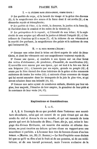 408                                  PSAUME XLIV.

                 L — IL CÉLÈBRE DANS JÉSUS-CHRIST, COMME ÉPOUX î

   1° Les qualités du corps, a) la beauté d u visage et la grâce des discours
(2) ; b) la magnificence des armes et la force dont il est revêtu (3) ; c) sa
démarche royale et triomphante ;
   2° Les qualités de l'Ame, a) la vérité, la douceur, la justice et la force (4);
b) l'habileté dans le combat et les suites de la victoire (5).
   3° Les prérogatives de la royauté, a) l'éternité de son trône ; 6) la supé-
riorité de son sceptre qui affermit la justice et détruit l'iniquité (6); c) l'ex-
cellence de l'onction qu'il a reçue (7) ; d) la richesse de ses vêtements et
la suavité des p a r f u m s , la magnificence des palais et la noblesse de ceux
qui l'entourent (8).
                             IL — IL NOUS MONTRE L'ÉGLISE

  1° Comme une reine dont le trône est élevé auprès de celui de Jésus-
Christ, et dont les vêtements ont une magnificence vraiment royale (9).
  2° Comme une épouse, a) conduite à son époux sur u n char formé
des vertus d'obéissance, de p r u d e n c e , d'humilité, de mortification (10);
b) accueillie avec a m o u r p a r son é p o u x , qui est tout à la fois son Roi et
son Seigneur (11) ; c) honorée p a r ses sujets, grands ou peuple (12) ; d)
ornée par le Père éternel des dons intérieurs de la grâce et des ornements
extérieurs de toutes les vertus (13); e) entourée d'une couronne de vierges
qui lui seront amenées d a n s les transports de la joie la plus vive, et qui
seront admises dans son intimité (14, do).
   3° Comme une mère ayant de n o m b r e u x enfants, illustrée p a r leur ori-
gine, leur majesté, l'étendue de leur e m p i r e , la grandeur de leur piété ot
la constance de leur vertu (10, 17).



                          Explications et Considérations.

                                            I. —    1.

      f.i,%.        A l'exemple de ce q u e p r o d u i t d a n s l'estomac u n e nourri-
 t u r e a b o n d a n t e , celui q u i est n o u r r i de ce p a i n vivant q u i est des-
cendu du ciel et d o n n e la vie au m o n d e , et qui est rassasié de toute
parole q u i sort de la b o u c h e de Dieu ; l ' â m e , d i s - j e , q u i , selon le lan-
g a g e des divines E c r i t u r e s , est n o u r r i e des saintes et célestes doc-
t r i n e s , ne p e u t é m e t t r e a u d e h o r s q u ' u n e chose en r a p p o r t avec une
n o u r r i t u r e si parfaite. « L ' h o m m e bon tire de b o n n e s choses d'un bon
t r é s o r . > ( M A T T U . X I I , 35) (S. BASILE.) — L e R o i - P r o p h è t e nous déclare
ici q u e ce qu'il va dire n'est le fruit ni de ses pensées, ni de ses médi-
t a t i o n s , ni d e son travail p e r s o n n e l , mais l ' œ u v r e exclusive de la
 