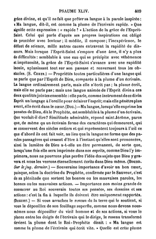 PSAUME XLIV.                                                 409

grâce divine, et qu'il ne fait q u e p r ê t e r sa l a n g u e à la p a r o l e i n s p i r é e :
«Ma l a n g u e , dit-il, est c o m m e la p l u m e de l'écrivain r a p i d e . » Q u e
signifie cette expression : « r a p i d e ? » L'action de la grâce de l ' E s p r i t -
Saint. Celui qui p a r l e d ' a p r è s ses p r o p r e s inspirations est obligé
de procéder avec l e n t e u r ; il m é d i t e , il c o m p o s e ; l'inexpérience, le
défaut de science, mille a u t r e s causes e n t r a v e n t la rapidité du d i s -
cours. Mais lorsque l'Esprit-Saint s ' e m p a r e d'une â m e , il n'y a p l u s
de difficultés : semblable à u n e eau q u i se précipite avec v é h é m e n c e
et impétuosité, la grâce de l'Esprit-Saint s'avance avec u n e r a p i d i t é
inouïe, a p l a n i s s a n t t o u t s u r son passase et r e n v e r s a n t tous les o b -
stacles. (S. CURYS.) — P r o p r i é t é s toutes particulières d ' u n e langue q u i
n e p a r l e q u e p a r l'Esprit de Dieu, c o m p a r é e à la p l u m e d'un écrivain.
La langue o r d i n a i r e m e n t p a r l e , mais elle n'écrit pas ; la p l u m e écrit,
mais elle ne p a r l e pas ; mais u n e l a n g u e a n i m é e de l'Esprit divin a ces
deux qualités j o i n t e s e n s e m b l e : elle parle, c o m m e i n s t r u m e n t d e c e d i v i n
Esprit un l a n g a g e à l'oreille p o u r éclairer l'esprit; mais elle p é n è t r e p l u s
avant, elle écrit d a n s le cœur.(DuG.)—Ma l a n g u e , lorsqu'elle e x p r i m e les
pensées de Dieu, dit le P r o p h è t e , est s e m b l a b l e à la p l u m e d ' u n écrivain.
Que voulait-il d i r e ? Similitude a d m i r a b l e , r é p o n d saint J é r ô m e , p a r c e
que, de m ê m e qu un écrivain forme des c a r a c t è r e s qui d e m e u r e n t , q u i
se conservent des siècles entiers et qui r e p r é s e n t e n t toujours à l'œil ce
que d'abord ils o n t fait voir, au lieu q u e la l a n g u e ne forme q u e des p a -
roles passagères qui cessent d ' ê t r e à l'instant qu'elles sont p r o n o n c é e s ,
ainsi la l u m i è r e de Dieu a-t-elle un ê t r e p e r m a n e n t , de sorte q u e ,
lorsqu'une fois elle sera i m p r i m é e d a n s nos esprits, c o m m e Dieu l'y i m -
primera, n o u s ne p o u r r o n s plus p e r d r e l'idée des sujets q u e Dieu y g r a -
vera et n o u s les v e r r o n s é t e r n e l l e m e n t écrits d a n s Dieu m ê m e . ( B O U R D .
Sur lejug. dernier.) — S o u v e r a i n e i m p o r t a n c e d'avoir un b o n c œ u r ,
puisque, selon la d o c t r i n e du P r o p h è t e , confirmée p a r le S a u v e u r , c'est
de sa p l é n i t u d e q u e s o r t e n t les b o n n e s ou les m a u v a i s e s p a r o l e s , les
bonnes o u ï e s mauvaises actions. — I m p o r t a n c e non moins g r a n d e d e
consacrer au Roi souverain toutes ses pensées, ses desseins et ses
actions : c'est la fin à laquelle ils doivent être u n i q u e m e n t r a p p o r t é s .
(DUGUET.) — Si vous a r r a c h e z le roseau de la terre qui le s o u t i e n t , si
vous le dépouillez de son feuillage superflu, c o m m e n o u s d e v o n s nous-
mêmes n o u s dépouiller du vieil h o m m e et de ses a c t i o n s , si vous le
placez e n t r e les doigts de l'écrivain qui le dirige, le roseau transformé
devient l a p l u m e d o n t le R o i - P r o p h è t e disait : « Ma l a n g u e est
comme la p l u m e de l'écrivain qui écrit vile. » Quelle est celte plume
 