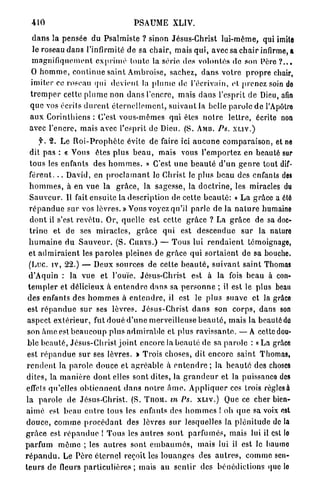 410                                     PSAUME XLIV.

  d a n s la pensée du P s a l m i s t e ? sinon Jésus-Christ lui-même, qui imite
  le roseau d a n s l'infirmité d e sa c h a i r , mais q u i , avec sa c h a i r infirme, a
  m a g n i f i q u e m e n t e x p r i m é toute la série, des volontés de son Père ? . , .
  O h o m m e , c o n t i n u e saint Ambroise, sachez, d a n s v o t r e p r o p r e chair,
 imiter ce roseau qui devient la p l u m e de l'écrivain, et prenez soin do
 t r e m p e r cette p l u m e non d a n s l'encre, mais d a n s l'esprit de Dieu, afin
 q u e vos écrits d u r e n t é t e r n e l l e m e n t , s u i v a n t la belle p a r o l e d e l'Apôtre
 a u x C o r i n t h i e n s : C'est vous-mêmes qui êtes n o t r e l e t t r e , écrite non
 avec l'encre, mais avec l'esprit de Dieu. (S. A M B . PS. X L I V . )
    f. 2. Le R o i - P r o p h è t e évite de faire ici a u c u n e c o m p a r a i s o n , et ne
 dit p a s : « Vous êtes p l u s b e a u , mais vous l'emportez en beauté sur
 tous les enfants des h o m m e s . » C ' e s t u n e b e a u t é d ' u n g e n r e tout dif-
 f é r e n t . . . David, en p r o c l a m a n t le Christ le plus b e a u des enfants des
 h o m m e s , à en vue la g r â c e , la sagesse, la d o c t r i n e , les miracles du
 S a u v e u r . Il fait ensuite la description de cette b e a u t é : « L a grâce a été
 r é p a n d u e sur vos l è v r e s . » Vous voyez qu'il p a r l e de la n a t u r e humaine
 d o n t il s'est r e v ê t u . Or, quelle est cette g r â c e ? La g r â c e de sa doc-
 t r i n e et de ses m i r a c l e s , g r â c e q u i est descendue sur la nature
 h u m a i n e d u S a u v e u r . (S. C U R Y S . ) — T o u s lui r e n d a i e n t témoignage,
 et a d m i r a i e n t les p a r o l e s pleines de g r â c e qui s o r t a i e n t de sa bouche.
 (Luc. iv, 22.) — Deux sources de cette b e a u t é , s u i v a n t saint Thomas
 d'Aquin : la vue et l'ouïe. Jésus-Christ est à la fois beau à con-
t e m p l e r et délicieux à e n t e n d r e d a n s sa p e r s o n n e ; il est le plus beau
des enfants des h o m m e s à e n t e n d r e , il est le plus suave et la grâce
est r é p a n d u e s u r ses lèvres. J é s u s - C h r i s t d a n s son c o r p s , dans son
a s p e c t e x t é r i e u r , fut d o u é d ' u n e merveilleuse b e a u t é , m a i s la beauté do
son â m e est b e a u c o u p p l u s a d m i r a b l e et p l u s r a v i s s a n t e . — A cette dou-
ble b e a u t é , J é s u s - C h r i s t j o i n t encore la b e a u t é de sa p a r o l e : « La grâce
est r é p a n d u e s u r ses lèvres. > Trois choses, dit e n c o r e saint Thomas,
r e n d e n t la parole douce et a g r é a b l e à e n t e n d r e ; la b e a u t é des choses
dites, la m a n i è r e d o n t elles sont dites, la g r a n d e u r et la puissance des
effets qu'elles o b t i e n n e n t d a n s n o t r e â m e . A p p l i q u e r ces trois règles à
la p a r o l e de Jésus-Christ. (S. TJIOM. in Ps. X L I V . ) Que ce cher bien-
a i m é est beau e n t r e tous les enfants des h o m m e s ! oh q u e sa voix est
d o u c e , c o m m e p r o c é d a n t des lèvres s u r lesquelles la p l é n i t u d e d e l à
g r â c e est r é p a n d u e ! T o u s les a u t r e s s o n t p a r f u m é s , mais lui il est lo
parfum      m ê m e ; les a u t r e s sont e m b a u m é s , m a i s lui il est le baume
r é p a n d u . Le P è r e éternel reçoit les l o u a n g e s des a u t r e s , c o m m e sen-
t e u r s de fleurs p a r t i c u l i è r e s ; mais au s e n t i r des bénédictions que lo
 