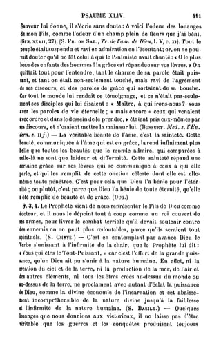 PSAUME XLIV.                                                  411
 Sauveur lui d o n n e , il s'écrie sans d o u t e : ô voici l'odeur des louanges
 de mon Fils, c o m m e l'odeur d'un c h a m p plein de fleurs q u e j ' a i b é n i .
(GEN.XXVII, 2 7 ) , ( S . F a . DE S A L . , Tr. de l'am. de Dieu, l. V, c. xi). T o u t le
peuple était s u s p e n d u et ravi en a d m i r a t i o n en l ' é c o u t a n t ; or, on ne p o u -
vait douter qu'il ne fut celui à q u i le Psalmiste avait c h a n t é : « O le plus
beau des enfants des h o m m e s ! la grâce est r é p a n d u e sur vos lèvres. » On
quittait t o u t p o u r l ' e n t e n d r e , t a n t le c h a r m e de sa p a r o l e était p u i s -
sant, et t a n t on é t a i t n o n - s e u l e m e n t t o u c h é , mais ravi de l ' a g r é m e n t
de ses discours, et des paroles de g r â c e q u i s o r t a i e n t de sa b o u c h e .
Car tout le m o n d e lui r e n d a i t ce t é m o i g n a g e , et ce n'était pas-seule-
ment ses disciples q u i lui disaient : « Maître, à qui i r o n s - n o u s ? vous
avez les paroles de vie éternelle ; » mais encore « ceux q u i venaient
avec ordre et d a n s le dessein de le p r e n d r e , » é t a i e n t pris e u x - m ê m e s p a r
lesdiscours, et n'osaient m e t t r e la m a i n sur lui. ( B O S S U K T . Med. s. l'Ev.
km. s. il y.) — La véritable b e a u t é de l ' â m e , c'est la s a i n t e t é . Cette
beauté, c o m m u n i q u é e à l'âme q u i est en g r â c e , la r e n d infiniment p l u s
belle que t o u t e s les b e a u t é s q u e le m o n d e a d m i r e , q u i c o m p a r é e s à
celle-là ne sont q u e l a i d e u r et difformité. Cette sainteté r é p a n d une
certaine g r â c e s u r ses lèvres q u i se c o m m u n i q u e à ceux à qui elle
parle, et qui les r e m p l i t de cette onction céleste d o n t elle est elle-
même t o u t e p é n é t r é e . C'est p o u r cela q u e Dieu l'a bénie p o u r l'éter-
nité ; ou p l u t ô t , c'est parce que Dieu l'a bénie de t o u t e é t e r n i t é , qu'elle
a été r e m p l i e de b e a u t é et de g r â c e . ( D U G . )
  jb 3 , 4 . Le P r o p h è t e vient de n o u s r e p r é s e n t e r le Fils de Dieu c o m m e
docteur, et il nous le d é p e i n t t o u t à coup c o m m e un roi c o u v e r t do
les armes, p o u r livrer le c o m b a t terrible qu'il devait s o u t e n i r c o n t r e
des ennemis on ne peut plus redoutables, p a r c e qu'ils s e r a i e n t t o u t
spirituels. ( S . CunYS.) — C'est en c o n t e m p l a n t p a r a v a n c e Dieu le
Yerbe s'unissant à l'infirmité de la chair, q u e le P r o p h è t e lui d i t :
i Vous qui êtes le T o u t - P u i s s a n t , » car c'est l'effort de la g r a n d e puis-
fcnee, q u ' u n Dieu ait pu s'unir à la n a t u r e h u m a i n e . E n effet, ni la
création du ciel et de la t e r r e , ni la p r o d u c t i o n de la m e r , de l'air et
des autres é l é m e n t s , ni tous les êtres créés au-dessus du m o n d e ou
lu-dessus de la t e r r e , ne p r o c l a m e n t avec a u t a n t d'éclat la puissance
de Dieu, c o m m e la divine économie d e l ' i n c a r n a t i o n et cet a b a i s s e -
ment i n c o m p r é h e n s i b l e de la n a t u r e divine j u s q u ' à la faiblesse
et l'infirmité de la n a t u r e h u m a i n e . ( S . B A S I L E . ) — Quelques
louanges q u e n o u s d o n n i o n s a u x victorieux, il ne laisse p a s d'être
véritable q u e les g u e r r e s et les c o n q u ê t e s p r o d u i s e n t toujours
 