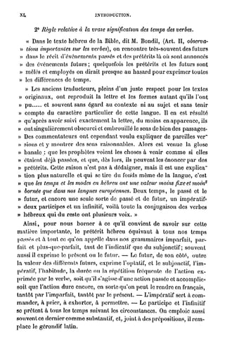 XI.                                        INTRODUCTION,


          2° Règle relative à la vraie signification                  des temps des verbes.

     « Dans le texte h é b r e u de l a Bible, dit M. Bondil, (Art. II, observa-
 »   lions importantes sur les verbes), on r e n c o n t r e très-souvent des futurs
 »   d a n s le récit d ' é v é n e m e n t s passés et des prétérits là où sont annoncés
 »   des é v é n e m e n t s futurs ; quelquefois les prétérits et les futurs sont
 »   mêlés et e m p l o y é s on dirait p r e s q u e a u h a s a r d p o u r e x p r i m e r toutes
 »   les différences de t e m p s .
   » Les anciens t r a d u c t e u r s , pleins d'un j u s t e respect p o u r les textes
 » o r i g i n a u x , o n t r e p r o d u i t l a lettre et les formes a u t a n t qu'ils l ' o n t
»    pu              et souvent sans é g a r d a u contexte ni a u sujet et sans tenir
»    c o m p t e d u c a r a c t è r e p a r t i c u l i e r de cette l a n g u e . Il en est r é s u l t é
»    q u ' a p r è s a v o i r suivi e x a c t e m e n t la lettre, d u moins en a p p a r e n c e , ils
»    o n t singulièrement obscurci et embrouillé le sens de bien des passages-
»    Des c o m m e n t a t e u r s o n t c e p e n d a n t v o u l u e x p l i q u e r de pareilles ver"
»    sions et y m o n t r e r des sens raisonnables. Alors est v e n u e la glose
»    b a n a l e : q u e les p r o p h è t e s voient les choses à venir c o m m e si elles
»    étaient déjà passées, et q u e , dès lors, ils p e u v e n t les énoncer p a r dos
»    p r é t é r i t s . Cette r a i s o n n'est p a s à d é d a i g n e r , m a i s il est u n e explica"
»    tion p l u s n a t u r e l l e et q u i se tire d u fonds m ê m e de l a l a n g u e , c'est
                                                                                                           s
»    q u e les temps et les modes en hébreu ont une valeur moins fixe et moin
»    bornée que dans nos langues européennes. Deux t e m p s , le passé et le
»    futur, et e n c o r e u n e seule sorte de passé et d e futur, u n impératif»
»    d e u x p a r t i c i p e s et u n infinitif, voilà t o u t e la conjugaison des verbes
»    h é b r e u x q u i d u reste o n t plusieurs voix. »
     Ainsi, p o u r n o u s b o r n e r à ce qu'il convient d e savoir sur cette
m a t i è r e i m p o r t a n t e , le p r é t é r i t h é b r e u é q u i v a u t à t o u s n o s t e m p s
passés et à t o u t ce q u ' o n appelle dans nos g r a m m a i r e s imparfait, p a r -
fait et plus-que-parfait, t a n t de l'indicatif q u e d u subjonctif; s o u v e n t
aussi il e x p r i m e le p r é s e n t o u le futur. — Le futur, de son côté, o u t r e
l a v a l e u r des différents futurs, e x p r i m e l'optatif, et le subjonctif, l'im-
pératif, l ' h a b i t u d e , la d u r é e ou la répétition fréquente de l'action ex-
p r i m é e p a r le verbe, soit qu'il s'agisse d ' u n e action passée et accomplie»
soit q u e l'action d u r e encore, en sorte q u ' o n p e u t le r e n d r e en français,
t a n t ô t p a r l'imparfait, t a n t ô t p a r le présent. — L'impératif sert à com-
m a n d e r , à prier, à e x h o r t e r , à p e r m e t t r e . — Le participe et l'infinitif
se p r ê t e n t à tous les t e m p s suivant les circonstances. On emploie aussi
s o u v e n t ce d e r n i e r c o m m e substantif, et, j o i n t à des prépositions, il r e m -
p l a c e le gérondif latin.
 