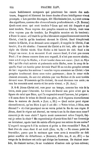 PSAUME XLIV.

 c o u r s h a b i l e m e n t composes q u i p é n è t r e n t les coeurs des audi-
 t e u r s , frappent et blessent les â m e s douées d ' u n e intelligence vive et
 p r o m p t e . « Les p a r o l e s des sages, dit l'Ecclésiaste (xn, n,) sont comme
 des aiguillons, c o m m e des clous enfoncés p r o f o n d é m e n t . » ( S . BASILE.)
 Quels sont ceux qui s o n t t o m b é s ? Ceux qui o n t été frappés et qui
sont t o m b é s . Nous voyons des p e u p l e s soumis au Christ, mais nous
n'en v o y o n s p a s d e t o m b é s . Le P r o p h è t e m o n t r e où ils t o m b e n t :
c Dans le c œ u r . » C'était là qu'ils s'élevaient orgueilleusement contre le
Christ, c'est là qu'ils t o m b e n t d e v a n t le Christ. S a u l blasphémait
c o n t r e le Christ, il se dressait avec o r g u e i l ; il supplie le Christ, il est
t o m b é , il a été a b a t t u : l ' e n n e m i du Christ a été t u é , afin que le dis-
ciple d u Christ v é c û t . U n e flèche a été lancée d u ciel. Saul a été
frappé au c œ u r . A ce m o m e n t il est encore S a u l , il n'est pas encore
P a u l ; il se dresse encore d a n s son orgueil, il n'est pas encore abattu;
mais a-l-il reçu la llèche, « il est tombé d a n s son c œ u r . ( A C T . ix. 1G).>
Oh ! q u ' e l l e était a c é r é e et p u i s s a n t e cette flèche, sous le coup de la-
quelle Saul est t o m b é p o u r devenir P a u l ! 11 en est des peuples comme
de lui : r e g a r d e z les n a t i o n s ! vous les voyez soumises a u C h r i s t : «Les
p e u p l e s t o m b e r o n t d o n c sous votre puissance ; d a n s le c œ u r où ils
é t a i e n t e n n e m i s , ils o n t été a t t e i n t s p a r vos flèches et ils sont tombés
d e v a n t vous. D'ennemis qu'ils é t a i e n t , ils sont d e v e n u s vos a m i s ; en
e u x les e n n e m i s s o n t m o r t s et les amis vivent. » ( S . A U G . )

      f. 6 - 8 . J é s u s - C h r i s t r o i , non p o u r un t e m p s , c o m m e les rois d e l à
 t e r r e , mais p o u r l ' é t e r n i t é . Le trône de David son p è r e n'est que la
figure de celui q u e Dieu, q u i l'a e n g e n d r é a v a n t l ' a u r o r e , lui prépare :
 « Il a u r a d o n c le t r ô n e de David son p è r e , et il r é g n e r a éternellement
d a n s la maison de J a c o b . » (Luc. i, 33.) — Quel a u t r e p e u t régner
é t e r n e l l e m e n t , q u ' u n Dieu à qui il est dit : « Votre t r ô n e , ô Dieu, sera
éternel ? » et c'est p o u r q u o i on ne v e r r a p o i n t la fin de son règne. 0
J é s u s , d o n t le r è g n e est é t e r n e l , en v e r r a - t - o n la fin d a n s mon cœur?
cesserai-je de vous o b é i r ? Après avoir c o m m e n c é selon l'esprit, fini-
r a i - j e selon la c h a i r ? Me repentirai-je d'avoir bien f a i t ? m e livrerai-je
au t e n t a t e u r , a p r è s t a n t de saints efforts p o u r m e r e t i r e r de ses mains?
L'orgueil r a v a g e r a - t - i l la moisson si p r ê t e a ê t r e recueillie ? Non, il
faut être de ceux d o n t il est écrit (GAL. V I , 9) : « Ne cessez point do
travailler, p a r c e q u e la moisson q u e vous avez à recueillir ne doit
p o i n t souffrir de défaillance. » ( B O S S U E T , Elév. x n , S. m , El.) — La
v e r g e d e la d r o i t u r e est celle q u i d i r i g e les h o m m e s . Us étaient cour-
b é s , ils é t a i e n t t o r l u s ; ils ne v o u l a i e n t d ' a u t r e s rois q u ' e u x - m ê m e s ;
 
