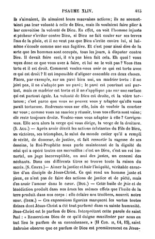 PSAUME XLIV.                                            415

 ils s'aimaient, ils a i m a i e n t leurs mauvaises a c t i o n s ; ils ne s o u m e t -
taient pas l e u r volonté à celle de Dieu, mais ils voulaient faire plier à
 leur convoitise la volonté de Dieu. En effet, on voit l ' h o m m e injuste
 et pécheur s'irriter c o n t r e Dieu, si Dieu ne fait couler s u r ses t e r r e s
l'eau de la p l u i e , et il ne veut pas q u e Dieu s'irrite c o n t r e lui, si l u i -
 môme s'écoule c o m m e u n e eau fugitive. E t c'est p o u r ainsi dire de l a
sorte q u e les h o m m e s sont occupés, tous les j o u r s , à d i s p u t e r c o n t r e
Dieu. Il devait faire ceci, il n ' a pas bien fait cela. E h quoi ! v o u s
voyez d o n c ce q u e vous avez à faire, et lui ne le voit pas ? Vous ê t e s
tortu et il est d r o i t . G o m m e n t voulez-vous u n i r ce qui est torlu avec
ce qui est d r o i t ? Il est impossible d'aligner ensemble ces deux choses.
Placez, p a r e x e m p l e , sur un pavé bien uni, un m a d r i e r tortu : il n e
joint p a s , il n e s ' a d a p t e pas au p a v é ; le pavé est p o u r t a n t uni p a r -
tout, mais ce m a d r i e r est tortu et il no s'applique pas sur une surface
qui est p a r t o u t égale. La volonté de Dieu est d r o i t e , et la vôtre t o r -
tueuse ; c'est p a r c e q u e vous ne pouvez vous y a d a p t e r qu'elle vous
paraît t o r t u e u s e , Redressez-vous sur elle, loin de vouloir la c o u r b e r
sur vous ; c o m m e vous ne sauriez y réussir, tous vos efforts sont vains ;
elle reste t o u j o u r s d r o i t e . Voulez-vous vous a d a p t e r à elle ? Corrigez-
vous. Elle sera alors la verge q u i vous dirige, la verge de la d r o i t u r e .
( S . A U G . ) — Après avoir décrit les actions é c l a t a n t e s du Fils de Dieu,
ses victoires, ses t r i o m p h e s , le salut du m o n d e e n t i e r qu'il a r e m p l i
de vérité, de d o u c e u r , de j u s t i c e , et fait ressortir la sagesse de ses
desseins, le R o i - P r o p h è t e nous parle m a i n t e n a n t de la dignité d e
celui qui a opéré toutes ces merveilles : c'est un Dieu, c'est un roi im-
mortel, un j u g e i n c o r r u p t i b l e , un a m i des j u s t e s , u n e n n e m i d e s
méchants. Dans ces différents titres se t r o u v e t o u t e la raison d u
succès. (S. CnHYS.)— Aimer la justice et h a ï r l'iniquité, v é r i t a b l e c a r a c -
tère d ' u n disciple de Jésus-Christ. Ce q u i r e n d u n h o m m e j u s t e e t
pieux, ce n'est pas de faire des actions de justice et d e piété, m a i s
d'en avoir l ' a m o u r d a n s le cœur. ( D U G . ) — Cette huile de jtne et d e
bénédiction p r o d u i t d a n s nos â m e s les m ê m e s effets q u e l'huile de l a
terre p r o d u i t d a n s nos corps : elle éclaire nos t é n è b r e s , n o u r r i t n o t r e
cœur. (IDEM.) — Ces expressions figurées m a r q u e n t les v e r t u s toutes
divines d o n t Jésus-Christ a été tout parfumé d a n s sa s a i n t e h u m a n i t é .
Jésus-Christ est le parfum de Dieu. I n t e r p r é t a n t cette p a r o l e de s a i n t
Paul : « R e m e r c i o n s Dieu de ce qu'il d a i g n e manifester p a r nous en
tout lieu le parfum de sa connaissance, » ( I I Con. u , 1 4 , 1 5 ) , saint
Ambroise observe q u e ce parfum de Dieu est p r e m i è r e m e n t en J é s u s -
 