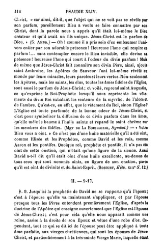 416                                      PSAUME XLIV.

Christ,      v car ainsi, dit-il, q u e l'objet q u i ne se voit p a s se révèle par
son parfum, p a r e i l l e m e n t Dieu a voulu se faire c o n n a i t r e par son
Christ, d o n t la p a r o l e nous a a p p r i s qu'il é t a i t l u i - m ô m e Je Dieu
c r é a t e u r et qu'il a v a i t un fds u n i q u e . J é s u s - C h r i s t est le parfum de
Dieu. » (S. AMBR.) — Oh ! c o m m e il a pris soin d'en e m b a u m e r l'uni-
vers entier p a r son a d o r a b l e présence ! H e u r e u s e l ' â m e q u i respire ce
p a r f u m ! . . . s a n s c o n t e m p l e r e n c o r e le Dieu invisible, elle devine sa
p r é s e n c e I h e u r e u s e l ' â m e q u i c o u r t à l ' o d e u r d u divin parfum ! Mais
de m ê m e q u e Jésus-Christ fait c o n n a î t r e son divin P è r e , ainsi, ajoute
saint A m b r o i s e , les A p ô t r e s d u S a u v e u r l'ont l u i - m ê m e révélé au
m o n d e p a r l e u r s miracles, leurs paroles et leurs v e r t u s . Non-seulement
les A p ô t r e s , m a i s les s a i n t s , les élus, t o u t e s les â m e s fidèles de l'Eglise,
sont aussi le p a r f u m de J é s u s - C h r i s t ; et voilà, r e p r e n d saint Augustin,
ce q u ' e x p r i m e le R o i - P r o p h è t e     lorsqu'il n o u s r e p r é s e n t e les vête-
m e n t s d u divin Roi e x h a l a n t les s e n t e u r s de la m y r r h e , d e l'aloèset
de l ' a m b r e . Qu'est-ce, en effet, q u e le v ê t e m e n t du Roi, sinon l'Eglise?
L'Eglise est t o u t e p a r f u m é e        de Ja b o n n e o d e u r de Jésus-Christ, et
c'est p o u r symboliser la diffusion de ce divin p a r f u m d a n s les âmes,
qu'elle mêle le b a u m e à l'huile sainte et r é p a n d le s a i n t chrême sur
les m e m b r e s des       fidèles.    (Mgr        D E LA B O U I L L E R I E ,   Symbol.)   — « Votre
Dieu vous a oint. » Ce n'est p a s d ' u n e h u i l e m a t é r i e l l e qu'il a élé oint,
c o m m e Elisée et les P r o p h è t e s ,              c o m m e David et les rois, comme
A a r o n et les pontifes. Quoique roi, p r o p h è t e et pontife, il n ' a pas été
oint de cette o n c t i o n , qui n ' é t a i t q u ' u n e figure de la sienne. Aussi
David a-t-il dit q u ' i l é t a i t oint d ' u n e h u i l e excellente, au-dessus de
tous ceux q u i s o n t n o m m é s oints, en figure d e son o n c t i o n , parce
qu'il est o i n t de divinité et d u S a i n t - E s p r i t .        (BOSSUET,      Elév. x m ° S. 12.)


                                             I L —- 9 - 1 7 .

   f. 9. J u s q u ' i c i la p r o p h é t i e de David ne se r a p p o r t e qu'à l'époux;
c'est à l'épouse qu'elle va m a i n t e n a n t s ' a p p l i q u e r ,                e t p a r l'épousa
p r e s q u e tous les P è r e s e n t e n d e n t p r e m i è r e m e n t l'Eglise, d'après la
d o c t r i n e de l'Apôtre qui e n s e i g n e o u v e r t e m e n t q u e l'Eglise est l'épouse
d e Jésus-Christ ; c'est p o u r cela qu'elle n o u s a p p a r a î t c o m m e une
r e i n e , assise à la d r o i t e de son E p o u x e t vêtue d ' u n e r o b e d'or. Ce-
p e n d a n t , t o u t ce q u i se dit ici de l'épouse p e u t ê t r e a p p l i q u é à toute
â m e p a r f a i t e , a u x vierges c h r é t i e n n e s , q u i s o n t les épouses d e Jésus»
Christ, et p a r t i c u l i è r e m e n t à la très-sainte Vierge Marie, laquelle étant
 