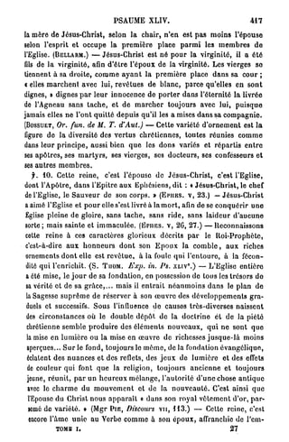 PSAUME XLIV.                                                   4 1 7



la mère de Jésus-Christ, selon la chair, n ' e n est p a s m o i n s l'épouse
selon l'esprit et occupe la p r e m i è r e place p a r m i les m e m b r e s d e
l'Eglise. (BELLARM.) — Jésus-Christ est né p o u r la virginité, il a é t é
fds de l a virginité, afin d ' ê t r e l'époux de la virginité. Les vierges so
tiennent à sa d r o i t e , c o m m e a y a n t la p r e m i è r e place d a n s sa c o u r ;
c elles m a r c h e n t avec lui, r e v ê t u e s d e b l a n c , parce qu'elles en s o n t
dignes, » dignes p a r l e u r innocence de p o r t e r d a n s l'éternité la livrée
de l'Agneau sans t a c h e , et d e m a r c h e r toujours avec lui, p u i s q u e
jamais elles n e l'ont q u i t t é d e p u i s qu'il les a mises d a n s sa c o m p a g n i e .
(BOSSUET, Or. fun. de M. T. d'Aut.) — Cette variété d ' o r n e m e n t est l a
figure de la diversité des v e r t u s c h r é t i e n n e s , t o u t e s réunies c o m m e
dans leur p r i n c i p e , aussi bien q u e les d o n s variés et r é p a r t i s e n t r e
ses a p ô t r e s , ses m a r t y r s , ses vierges, ses d o c t e u r s , ses confesseurs e t
ses a u t r e s m e m b r e s .
     f. 1 0 . Cette r e i n e , c'est l'épouse d e J é s u s - C h r i s t , c'est l'Eglise,
dont l'Apôtre, d a n s l'Epitre aux Ephésiens, dit : « Jésus-Christ, le chef
de l'Eglise, le S a u v e u r de son corps. » ( E P I I E S . V , 2 3 . ) — Jésus-Christ
 a aimé l'Eglise et p o u r elle s'est livré à la m o r t , afin de se c o n q u é r i r u n e
 Eglise pleine de gloire, sans t a c h e , sans r i d e , sans l a i d e u r d ' a u c u n e
 sorte; mais sainte e t i m m a c u l é e . ( E P I I E S . V , 2 6 , 2 7 . ) — Reconnaissons
 cette r e i n e à ces c a r a c t è r e s glorieux d é c r i t s p a r le R o i - P r o p h è t e ,
 c'est-à-dire a u x h o n n e u r s d o n t son E p o u x la c o m b l e , a u x riches
 ornements d o n t elle est r e v ê t u e , à la foule q u i l ' e n t o u r e , à la fécon-
 dité q u i l'enrichit. ( S . T U O M . Exp. in. Ps. X L I V . ) — L'Eglise e n t i è r e
                                                                            0




 a été mise, le j o u r de sa fondation, en possession do tous les trésors de
 sa vérité et de sa g r â c e , . . . mais il e n t r a i t n é a n m o i n s d a n s le p l a n de
 la Sagesse s u p r ê m e de réserver à son œ u v r e des d é v e l o p p e m e n t s gra-
 duels et successifs. S o u s l'influence de causes très-diverses naissent
 des circonstances où le double d é p ô t d e l a d o c t r i n e et de la piété
 chrétienne s e m b l e p r o d u i r e des é l é m e n t s n o u v e a u x , q u i n e sont q u e
  la mise en l u m i è r e ou la mise en œ u v r e de richesses j u s q u e - l à moins
  aperçues... S u r le fond, toujours le m ê m e , de la fondation é v a n g é l i q u e ,
  éclatent des n u a n c e s et des reflets, des j e u x de l u m i è r e et des effets
  de couleur qui font q u e la religion, toujours a n c i e n n e et toujours
  jeune, r é u n i t , p a r un h e u r e u x m é l a n g e , l ' a u t o r i t é d ' u n e chose a n t i q u e
  avec le c h a r m e du m o u v e m e n t et de la n o u v e a u t é . C'est ainsi q u e
   l'Epouse du Christ nous a p p a r a î t « d a n s son r o y a l v ê t e m e n t d'or, p a r -
   semé de v a r i é t é . » (Mgr P I E , Discours v u , 1 1 3 . ) — Cette reine, c'est
   encore l'âme u n i e au Verbe c o m m e à son é p o u x , affranchie de l'cm-
              TOMB i,                                                                          27
 