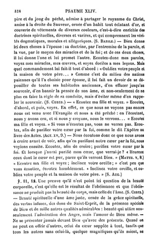 PSAUME XLIV.

 p i r e et du j o u g du p é c h é , admise à p a r t a g e r le r o y a u m e du Christ,
 assise à la droite du S a u v e u r , o r n é e d ' u n h a b i t t o u t é c l a t a n t d'or, et
 couverte de v ê t e m e n t s de diverses c o u l e u r s , c'est-à-dire enrichie des
 doctrines spirituelles, diverses et variées, et q u i c o m p r e n n e n t les véri-
tés d o g m a t i q u e s , m o r a l e s et allégoriques. (S. B A S I L E . ) — Dieu donne
ici d e u x choses à l'épouse : sa d o c t r i n e , p a r l'entremise de la parole, et
la v u e , p a r le m o y e n des miracles et de la foi ; et de ces d e u x choses,
il lui d o n n e l'une et lui p r o m e t l ' a u t r e . E c o u t e z - d o n c mes paroles,
voyez mes m i r a c l e s , mes œ u v r e s , et soyez dociles a mes leçons. Mais
quel c o m m a n d e m e n t lui fait-il t o u t d ' a b o r d : «Oubliez v o t r e peuple et
la maison de votre p è r e . . . » Comme c'est du milieu des nations
p a ï e n n e s qu'il l'a choisie p o u r é p o u s e , il lui fait u n devoir de se dé-
pouiller de t o u t e s ses h a b i t u d e s a n c i e n n e s , d'en effacer jusqu'au
souvenir, d'en b a n n i r la p e n s é e de son â m e , et n o n - s e u l e m e n t de ne
plus en faire la règle de sa c o n d u i t e , mais d'éviter m ê m e d'en rappe-
ler le souvenir. ( S . C U R Y S . ) — « Ecoutez m a fille et voyez. » Ecoutez,
d ' a b o r d , et puis, voyez. E n effet, ce q u e n o u s n e v o y o n s pas encore
n o u s est venu avec l'Evangile et nous a été p r ê c h é : e n l'écoutant,
n o u s y avons c r u , et si nous y croyons, nous le v e r r o n s . . . « Ecoutez
m a fille et voyez. » Si vous n'écoutez p a s , vous n e verrez p a s . Ecou-
tez, afin de purifier votre c œ u r p a r la foi, c o m m e le dit l'Apôtre au
livre des Actes. (ACT. x v , 9.) — Nous écoutons donc ce q u e nous avons
à croire a v a n t de voir, afin q u ' e n purifiant n o t r e c œ u r p a r la foi, nous
voyions e n s u i t e . E c o u l e z , afin de c r o i r e ; purifiez votre c œ u r p a r l a
foi. Et l o r s q u e j ' a u r a i purifié mon c œ u r , q u e verrai-je ? «Heureux
ceux d o n t le c œ u r est p u r , p a r c e qu'ils v e r r o n t Dieu. » ( M A T T I I . V, 8.)
« Ecoulez m a fille et v o y e z ; inclinez votre o r e i l l e ; » c'est peu quo
vous écouliez, écoutez h u m b l e m e n t . « I n c l i n e z v o t r e oreille, et ou-
bliez votre p e u p l e et la maison de votre p è r e . » ( S . A U G . )
     y . 4 1 , 13. Une p r e u v e qu'il n'est p o i n t ici q u e s t i o n de la beaulô
c o r p o r e l l e , c'est qu'elle est le résultat de l'obéissance et q u e l'obéis-
sance ne p r o d u i t pas la b e a u t é du corps, mais celle de l ' â m e . (S. CURYS.)
— Beauté spirituelle d ' u n e â m e j u s t e , o r n é e de la g r â c e spirituelle,
des vertus infuses, des d o n s du S a i n t - E s p r i t , de la p r é s e n c e spéciale
 de Dieu et de mille a u t r e s qualités a d m i r a b l e s : b e a u t é q u i attire non-
s e u l e m e n t l ' a d m i r a t i o n des Anges, mais l ' a m o u r de Dieu même. —
Ne se p r é s e n t e r j a m a i s d e v a n t Dieu q u ' a v e c des p r é s e n t s . Quand on
n e p e u t en offrir d ' a u t r e s , celui du c œ u r s u p p l é e à t o u t , tandis que
t o u s les a u t r e s s a n s celui-là, q u e l q u e magnifiques qu'ils soient, ne
 