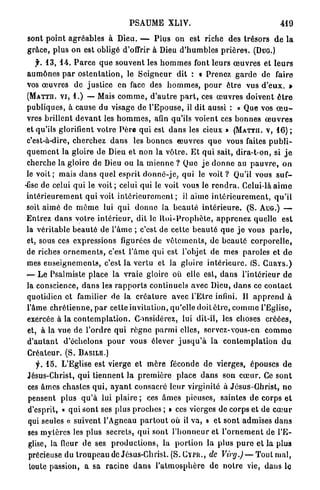 PSAUME XLIV.                                                    419

sont p o i n t a g r é a b l e s à Dieu. — P l u s on est riche des trésors d e la
g r â c e , p l u s on est obligé d'offrir à Dieu d ' h u m b l e s p r i è r e s . (DUG.)
      jh 1 3 , 1 4 . P a r c e q u e souvent les h o m m e s font leurs œ u v r e s et l e u r s
 a u m ô n e s p a r o s t e n t a t i o n , le S e i g n e u r dit : « Prenez g a r d e de faire
 vos œ u v r e s d e j u s t i c e en face des h o m m e s , p o u r être vus d ' e u x . »
 ( M A T T H . V I , 1 . ) — Mais c o m m e , d ' a u t r e p a r t , ces œ u v r e s doivent ê t r e
 publiques, à cause du visage de l'Epouse, il dit aussi : « Que vos œ u -
 vres brillent d e v a n t les h o m m e s , afin qu'ils voient ces bonnes œ u v r e s
 et qu'ils glorifient votre P è r e q u i est d a n s les cieux » ( M A T T H . V , 1 6 ) ;
 c'est-à-dire, cherchez d a n s les b o n n e s œ u v r e s q u e vous faites p u b l i -
 q u e m e n t la gloire de Dieu et n o n la v ô t r e . E t q u i sait, dira-t-on, si j e
 cherche la gloire de Dieu ou la m i e n n e ? Que j e d o n n e au p a u v r e , o n
 le v o i t ; mais d a n s q u e l esprit d o n n é - j e , q u i le voit ? Qu'il vous suf-
-fise de celui q u i le v o i t ; celui qui le voit vous le r e n d r a . Celui-là a i m e
 i n t é r i e u r e m e n t qui voit i n t é r i e u r e m e n t ; il aime i n t é r i e u r e m e n t , q u ' i l
 soit a i m é de m ê m e lui q u i d o n n e la b e a u t é i n t é r i e u r e . (S. AUG.) —
 E n t r e z d a n s votre i n t é r i e u r , dit le R o i - P r o p h è t e , a p p r e n e z quelle est
 la véritable beauté de l'âme ; c'est de cette b e a u t é q u e j e vous p a r l e ,
 et, sous ces expressions figurées de v ê t e m e n t s , de b e a u t é c o r p o r e l l e ,
 de riches o r n e m e n t s , c'est l ' â m e qui est l'objet de mes paroles et d e
 mes e n s e i g n e m e n t s , c'est la vertu et la gloire i n t é r i e u r e . (S. C U R Y S . )
 — L e Psalmiste place la vraie gloire où elle est, d a n s l ' i n t é r i e u r d e
 Ja conscience, d a n s les r a p p o r t s continuels avec Dieu, d a n s ce c o n t a c t
 quotidien et familier de la c r é a t u r e avec l ' E t r e infini. Il a p p r e n d à
 l'âme c h r é t i e n n e , p a r cette invitation, qu'elle doit ê t r e , c o m m e l'Eglise,
 exercée à la c o n t e m p l a t i o n . Considérez, lui dit-il, les choses c r é é e s ,
 et, à la vue de l'ordre q u i r è g n e p a r m i elles, servez-vous-en c o m m e
 d ' a u t a n t d'échelons p o u r vous élever j u s q u ' à la c o n t e m p l a t i o n d u
 Créateur. (S. B A S I L E . )
      f. 1 5 . L'Eglise est vierge et m è r e féconde de vierges, épouses de
 Jésus-Christ, q u i t i e n n e n t la p r e m i è r e place d a n s son c œ u r . Ce sont
  ces â m e s chastes q u i , a y a n t consacré l e u r virginité à Jésus-Ghrist, n e
  pensent plus q u ' à lui plaire ; ces â m e s pieuses, saintes d e corps e t
  d'esprit, « qui s o n t ses plus proches ; » ces vierges de corps et de c œ u r
  qui seules « suivent l'Agneau p a r t o u t où il va, » et sont admises d a n s
  ses m y t è r e s les plus secrets, q u i sont l ' h o n n e u r et l ' o r n e m e n t de l ' E -
  glise, la fleur de ses p r o d u c t i o n s , la p o r t i o n la p l u s p u r e et l a plus
  précieuse du t r o u p e a u de Jésus-Christ. ( S . C Y P I I . , de Virg.)— Tout mal,
  toute passion, a sa racine d a n s l ' a t m o s p h è r e de n o t r e vie, dans le
 