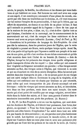 420                                      PSAUME          XLIV.

 siècle, le p e u p l e , la famille, les affections et les choses q u e nous habi-
 t o n s et qui h a b i t e n t en n o u s . Nul h o m m e n e n a î t seul avec son corps
 et son esprit, il est concitoyen nécessaire d ' u n e p h a s e du m o n d e , em-
 p o r t é p a r elle d a n s u n tourbillon q u i le d o m i n e , et, s'il v e u t recouvrer
 sur l u i - m ê m e l ' e m p i r e de sa p e r s o n n a l i t é , il faut qu'il s'élève, p a r un
 effort de s é p a r a t i o n , au-dessus et a u - d e l à d e sa place i c i - b a s ; il faut
qu'il e n t e n d e ce p r e m i e r a p p e l de la Sagesse : « S o r s d e t o n pays et
de la m a i s o n de ton p è r e , » (GEN. XII, 1) ; c'est-à-dire : Quitte tout ce
q u i t ' a b a i s s e , t ' e n c h a î n e et te c o r r o m p t , c a r le c o m m e n c e m e n t de la
s o u v e r a i n e t é s u r soi, c'est d e r o m p r e les liens e x t é r i e u r s et de se
t r o u v e r seul avec sa p r o p r e infirmité. (LACORD., Conf. de Toul. p . 7 8 . )         }


— Considérez ici la précision du l a n g a g e d u R o i - P r o p h è t e . Ce n'est
p a s dès la n a i s s a n c e , d a n s les p r e m i e r s j o u r s d e l'Eglise, q u e la vertu
de virginité a poussé ses fleurs, m a i s q u e l q u e t e m p s a p r è s . Aussi Da»
vid n'en parle-t-il q u ' a p r è s q u e l'épouse a oublié son p e u p l e et la mai-
son de son p è r e , qu'elle s'est r e v ê t u e de ses riches o r n e m e n t s et qu'elle
s'est m o n t r é e d a n s tout l'éclat de sa b e a u t é . (S. CURYS.) — Joie de
l'Eglise, l o r s q u ' o n lui p r é s e n t e des vierges. Avec quelle allégresse et
quels t r a n s p o r t s divins elle les reçoit I — Que celles q u i o n t consacré
l e u r virginité au S e i g n e u r e n t e n d e n t ces p a r o l e s : « Des vierges seront
a m e n é e s au Roi, des vierges unies à l'Eglise, q u i v i e n n e n t à sa suite
et q u i ne s ' é c a r t e n t en rien de sa sainte discipline. Elles lui s e r o n t pré-
sentées d a n s des t r a n s p o r t s de j o i e . » Ce ne s e r o n t p o i n t de ces vierges
q u i o n t suivi m a l g r é elles et forcément le j o u g de la virginité, ni de
celles qui o n t e m b r a s s é u n e vie chaste p a r tristesse ou p a r nécessité,
mais celles q u i s o n t t r a n s p o r t é e s de j o i e d'avoir accompli cet acte
h é r o ï q u e : voilà les vierges qui s e r o n t a m e n é e s a u Roi, et introduites,
n o n d a n s un lieu p r o f a n e , mais d a n s son s a i n t t e m p l e . Ces vases
sacrés qui n ' o n t p o i n t été souillés p a r un u s a g e v u l g a i r e , s e r o n t intro-
duits d a n s le S a i n t des s a i n t s , et il l e u r sera p e r m i s d ' e n t r e r dans lo
s a n c t u a i r e inaccessible a u x pieds des p r o f a n e s . ( S . B A S I L E . )
     f. 16, 17. L e R o i - P r o p h è t e a ici en vue les A p ô t r e s , q u i sont deve-
n u s les d o c t e u r s de l'Eglise, et il décrit l e u r p u i s s a n c e , l e u r force, leur
g l o i r e , en a j o u t a n t : « Vous les ferez r é g n e r s u r toute la t e r r e . » Ces
p a r o l e s ont-elles besoin d'explication ? Le soleil d a n s t o u t son éclat
n ' a pas besoin de d é m o n s t r a t i o n ; or, ces p a r o l e s s o n t p l u s lumineuses
q u e le soleil. Les Apôtres ont p a r c o u r u le m o n d e e n t i e r , et ils ont
r é g n é s u r l'univers d a n s u n sens plus vrai et avec u n e puissance plus
g r a n d e q u e n e l'ont fait les princes et les rois de la t e r r e . (S. Cunvs.)
 