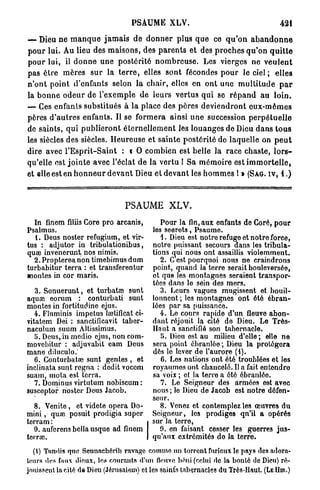 PSAUME          XLV.                                     421

— Dieu n e m a n q u e j a m a i s de d o n n e r plus q u e ce q u ' o n a b a n d o n n e
p o u r lui. Au lieu des m a i s o n s , des p a r e n t s et des p r o c h e s q u ' o n q u i t t e
p o u r lui, il d o n n e une p o s t é r i t é n o m b r e u s e . Les vierges ne v e u l e n t
pas être m è r e s s u r la t e r r e , elles sont fécondes p o u r le ciel ; elles
n ' o n t point d'enfants selon la chair, elles en o n t une m u l t i t u d e p a r
la b o n n e o d e u r de l'exemple d e leurs v e r t u s qui se r é p a n d a u l o i n .
— Ces enfants substitués à la place des p è r e s d e v i e n d r o n t e u x - m ê m e s
pères d ' a u t r e s enfants. Il se f o r m e r a ainsi u n e succession p e r p é t u e l l e
de saints, qui p u b l i e r o n t é t e r n e l l e m e n t les louanges de Dieu d a n s t o u s
les siècles des siècles. H e u r e u s e et sainte postérité de laquelle on p e u t
dire avec l ' E s p r i t - S a i n t : i O combien est belle la race chaste, l o r s -
qu'elle est j o i n t e avec l'éclat de la vertu ! Sa m é m o i r e est i m m o r t e l l e ,
et elle est en h o n n e u r d e v a n t Dieu et d e v a n t les h o m m e s l » (SAG. IV, 1 . )



                                     PSAUME XLV.
  In finem filiis Core pro arcanis,               Pour la fin, aux enfants de Coré, pour
Psalmus.                                       les secrets, Psaume.
  1. Deus noster refugium, et vir-                4. Dieu est notre refuge et notre force,
tus : adjutor in tribulationibus,              notre puissant secours dans les tribula-
quœ invenerunt, nos nimis.                     tions qui nous ont assaillis violemment.
  2. Propterea non timebimus dum                  2. C est pourquoi nous ne craindrons
turbabitur terra : et transferentur            point, quand la terre serait bouleversée,
montes in cor maris.                           et que les montagnes seraient transpor-
                                               tées dans le sein des mers.
   3. Sonuerunt, et turbataî sunt                 3. Leurs vagues mugissent et bouil-
aquaî eorum : conturbati sunt                  lonnent ; les montagnes ont été ébran-
montes in fortitudine ejus.                    lées par sa puissance.
  4 . FJuminis impetus lœtificat ci-              4 . Lo cours rapide d'un fleuve abon-
vitatem Dei : sanctificavit taber-             dant réjouit la cité de Dieu. Le Très-
naculum suum Altissimus.                       Haut a sanctifié son tabernacle.
  5. Deus, in medio ejus, non eom-                JJ. Dieu ost au milieu d'elle ; elle ne
movcbitur : adjuvabit cam Deus                 sera point ébranlée ; Dieu la protégera
mane diluculo.'                                dès le lever de l'aurore (i).
  6. Conturbatœ sunt gentes , et                  6. Les nations ont été troublées et les
inclinata sunt rogna : dodit vocem             royaumos ont chancelé. Il a fait entondro
suam, mota est terra.                          sa voix ; et la terre a été ébranlée
  7. Dominus virtutum nobiscum :                  7. Le Seigneur des armées est avec
suscoptor noster Deus Jacob.                   nous ; lo Dieu de Jacob est notre défen-
                                               seur.
  8. Venite, et videte opéra Do-                  8. Venez et contemplez les œuvres du
mini , quœ posuit prodigia super               Soigneur, les prodiges qn'il a opérés
terram :                                       sur la terre,
  9. aufcrensbellausque ad finem                  0. en faisant cesser les guerres jus-
terrœ.                                         qu'aux extrémités do la terre.
  {{) Tandis quo Semiachérib ravage comme un torrent furieux le pays des adora-
tours des faux dieux, lea courants «l'un fleuve béni (celui de la bonté de Dieu) ré-
jouissent la cité d« Dieu (Jérusalem) et les saint's tabernacles du Très-Haut. (LE HIR.)
 