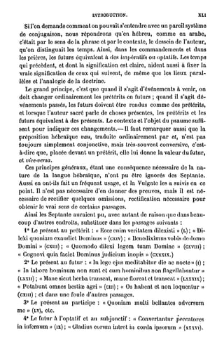 INTRODUCTION.                                           XLI

    Si l'on d e m a n d e c o m m e n t on p o u v a i t s'entendre avec u n pareil s y s t è m e
 de conjugaison, n o u s r é p o n d r o n s q u ' e n h é b r e u , c o m m e en a r a b e ,
 c'était p a r le sens de l a p h r a s e et p a r le contexte, le dessein de l ' a u t e u r ,
 q u ' o n distinguait les t e m p s . Ainsi, d a n s les c o m m a n d e m e n t s et d a n s
 les prières, les futurs équivalent à dos impératifs ou optatifs. Les t e m p s
 qui précèdent, et d o n t la signification est claire, aident aussi à fixer l a
 vraie signification de ceux q u i suivent, de m ê m e q u e les lieux p a r a l -
 lèles et l'analogie de la doctrine.
    Le g r a n d principe, c'est q u e q u a n d il s'agit d'événements à venir, o n
 doit c h a n g e r o r d i n a i r e m e n t les prétérits on futurs ; q u a n d il s'agit d é -
 vénements passés, les futurs doivent être r e n d u s c o m m e des prétérits,
 et l o r s q u e l ' a u t e u r sacré p a r l e de choses présentes, les prétérits et les
 futurs équivalent à des présents. Le contexte et l'objet d u p s a u m e suffi-
sent p o u r i n d i q u e r ces c h a n g e m e n t s . — Il faut r e m a r q u e r aussi q u e l a
(préposition h é b r a ï q u e vau, t r a d u i t e o r d i n a i r e m e n t p a r et, n'est p a s
t o u j o u r s s i m p l e m e n t conjonctive, mais très-souvent conversive, c'est-
 à-dire q u e , placée d e v a n t u n prétérit, elle lui d o n n e la v a l e u r d u futur,
et vice-versa.
     Ces principes g é n é r a u x , é t a n t une conséquence nécessaire de la n a -
t u r e de l a l a n g u e h é b r a ï q u e , n ' o n t p u être ignorés des S e p t a n t e .
Aussi en ont-ils fait u n fréquent usage, et la Vulgate les a suivis en ce
p o i n t . Il n'est p a s nécessaire d'en d o n n e r des p r e u v e s , m a i s il est n é -
cessaire de rectifier q u e l q u e s omissions, rectification nécessaire p o u r
obtenir le v r a i sens de certains passages.
    Ainsi les S e p t a n t e a u r a i e n t p u , avec a u t a n t de raison que dans b e a u -
c o u p d ' a u t r e s endroits, substituer dans les passages suivants :
    1° Le p r é s e n t a u p r é t é r i t : « Eccc enim veritatem dilexisti » (L) ; « Di-
lcxi q u o n i a m e x a u d i c t D o m i n u s » (exiv) ; « IJcnediximus vobis d e d o m o
Domini » (cxm) ; « Q u o m o d o diicxi l e g e m t u a m Domine » (cxvm) ;
« Gognovi q u i a faciet D o m i n u s j u d i c i u m inopis » (cxxxix.)
   2° Le présent a u futur : « In loge cjus m e d i t a b i t u r die ac noetc » (i) ;
« In l a b o r e h o m i n u m non s u n t et eu m h o m i n i b u s non flagellabunlur »
(LXXII) ; « Mane sicut h e r b a transcat, m a n c floreat et transcat » (LXXXIX) ;
« P o t a b u n t o m n e s bestiœ a g r i » (cm) ; « Os h a b e n t et n o n l o q u e n t u r »
(cxm) ; et d a n s u n e foule d ' a u t r e s passages.
   3° Le p r é s e n t a u p a r t i c i p e : « Quoniam m u l t i bcllantes a d v e r s u m
m e » (LV), etc.
   4* Le futur à l'optatif et a u subjonctif : « C o n v e r t a n t u r peccatores
in infernum » (ix) ; « Gladius c o r u m hitret in c o r d a i p s o r u m » (xxxvi).
 