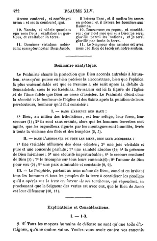 PSAUME XLV.

  Arcum conteret, et confringct                Il brisera l'arc, et il mettra les armes
arma : et scuta comburet igni.              en pièces ; et il livrera les boucliers aux
                                            flammes.
   10. Vacatc, et vidcte quoniam               10. Tenez-vous en r e p o s , et considé-
ego sum Deus : exaltabor in gen-            rez ; car c'est moi qui suis Dieu : je serai
tibus, et exaltabor in terra.               glorifié parmi les nations, et je serai
                                            glorifié par toute la terre.
  11. Dominus virtutum nobis-                  11. Lo Seigneur des armées est avec
cum : susceptor noster Deus Jacob.          nous ; le Dieu de Jacob est notre soutien.



                             Sommaire analytique.

    Le Psalmiste chante la protection que Dieu accorda autrefois à Jérusa-
 lem, s?ns qu'on puisse en bien préciser la circonstance, bien que l'opinion
 la plus vraisemblable est que ce Psaume a été écrit après la défaite de
 Sennachôrib, sous le roi Ezéchias. Jérusalem est ici la figure de FEgliso
.et de l'àme fidèle que Dieu ne cesse d'assister. Le Psalmiste décrit donc
 la sécurité et lo b o n h e u r de l'Eglise et des Saints après la punition de leurs
 persécuteurs, bonheur qu'il fait consister :
                           I. —   DANS L'ABSENCE DES MAUX :
  4° Dieu, a u milieu des tribulations, est leur refuge, leur force, leur
secours (1) ; 2° ils sont sans crainte, alors que les h o m m e s terrestres sont
agités, que les orgueilleux figurés p a r les montagnes sont humiliés, livrés
à toute la violence des flots et des tempêtes (2, 3).
       IL   — DANS L'ABONDANCE DE TOUS LES BIENS, DIEU LEUR ACCORDERA :

   1° Une véritable affïucncc des dons célestes; 2° une joie véritable et
pure et une concorde parfaite ; 3° une sainteté absolue (4) ; 4° la présenco
de Dieu lui-même ; o° une sécurité imperturbable ; 6° le secours continuel
de Dieu (o) ; 7° le triomphe sur tous leurs ennemis (G) ; 8° l'amour de Dieu
p o u r eux (9) ; 9° une paix admirable et constante (8, 9).
  III. — Le Prophète, parlant au nom m ê m e de Dieu, conclut en invitant
tous les hommes et tous les peuples de la terre à considérer les prodiges
qu'il a opérés sur la terre en faveur de ses serviteurs, qui répoudent, en
proclamant que le Seigneur des vertus est avec eux, que le Dieu de Jacob
est leur défenseur (10, 11).



                        Explications et Considérations.

                                         I. — 1-3.

    f.        T o u s les m o y e n s h u m a i n s de défense ne sont q u ' u n e toile d'a-
r a i g n é e , q u ' u n e o m b r e vaine. Voulez-vous avoir c o n t r e vos ennemis
 