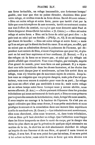 PSAUME XLV.                                                   423

une force i n v i n c i b l e , u n refuge inaccessible, u n e forteresse i n e x p u -
g n a b l e , u n e t o u r q u e rien ne puisse ébranler, choisissez Dieu p o u r
votre refuge, et revêtez-vous de sa force divine. David dit avec raison :
« Dieu est n o t r e refuge et n o t r e force, parce q u e t a n t ô t c'est p a r l a
fuite q u e n o u s t r i o m p h o n s de nos e n n e m i s , t a n t ô t en s o u t e n a n t c o n t r e
eux t o u t l'effort d u c o m b a t , e x e m p l e s q u e nous d o n n e n t saint P a u l e t
Notre-Seigneur Jésus-Christ lui-même. » (S. CURYS.) — « Dieu est n o t r e
refuge et n o t r e force. » Dieu est la force de celui qui p e u t dire : « J e
puis t o u t en celui q u i m e fortifie. » (Philip, iv, 1 3 ) . Il en est b e a u c o u p
qui disent d e b o u c h e : « Dieu est n o t r e refuge et n o t r e force ; » m a i s
qu'il en est p e u qui le disent d u fond du c œ u r . U en est p e u , en effet, q u i
ne soient p a s en a d m i r a t i o n d e v a n t la puissance de l ' h o m m e , q u i d é -
p e n d e n t t o u t entiers de Dieu, n'aient d'aspirations q u e p o u r lui, et p l a -
cent en lui seul l e u r e s p é r a n c e et leur confiance. (S. B A S I L E ) . —• Il y a
des refuges où la force ne se trouve p a s , et celui qui s'y réfugie e s t
p l u t ô t affaibli q u e réconforté. Vous vous réfugiez, p a r e x e m p l e , a u p r è s
d ' u n g r a n d d u m o n d e , p o u r vous faire un a m i p u i s s a n t . 11 y a c e p e n -
d a n t u n e telle i n c e r t i t u d e d a n s les choses h u m a i n e s , et les chutes d e s
puissants sont c h a q u e j o u r si n o m b r e u s e s , q u ' u n e fois a r r i v é d a n s ce
refuge, vous n'y trouvez q u e de n o u v e a u x sujets de c r a i n t e . J u s q u ' a -
lors vous n e craigniez q u e vos p r o p r e s d a n g e r s , mais p r è s d'un tel p r o -
tecteur, vous avez encore à c r a i n d r e p o u r vous de sa p a r t . . . Le refuge
qui nous est offert n'est pas semblable à c e u x - l à ; mais n o t r e refuge
est en m ê m e t e m p s notre force. L o r s q u e nous y serons a b r i t é s , n o u s
serons affermis. (S. AUG.) — « Notre puissant défenseur d a n s les g r a n d e s
tribulations qui nous e n v i r o n n e n t de toute p a r t . » Dieu ne nous p r é s e r v e
pas toujours des assauts de la tribulation ; mais, lorsqu'elle nous assaille,
il nous inspire u n c o u r a g e à la h a u t e u r de l ' é p r e u v e . Ce n'est pas u n
a p p u i o r d i n a i r e q u e Dieu n o u s d o n n e , il nous p r ê t e main-forte et n o u s
p r o d i g u e le secours et la consolation d a n s u n e m e s u r e bien s u p é r i e u r e
à celle de nos d o u l e u r s . (S. C U R Y S . ) — Les tribulations sont n o m b r e u s e s ,
elles nous c h e r c h e n t , elles nous t r o u v e n t , et, dans t o u t e t r i b u l a t i o n ,
c'est en Dieu qu'il faut c h e r c h e r un refuge. Que l'affliction n o u s frappe
d a n s les biens t e m p o r e l s ou d a n s la santé du c o r p s , p a r le d a n g e r des
êtres les plus chers ou p a r la privation de q u e l q u e objet nécessaire a u
 soutien de la v i e , le chré'.icn ne doit a b s o l u m e n t c h e r c h e r de refuge
q u ' a u p r è s de son S a u v e u r et de son Dieu, et q u a n d il a u r a trouvé ce
 refuge, il sera fort. U ne s e r a point fort p a r l u i - m ê m e , il n e sera p o i n t
 à l u i - m ê m e sa force ; mais celui-là sera sa force q u i sera devenu son
 