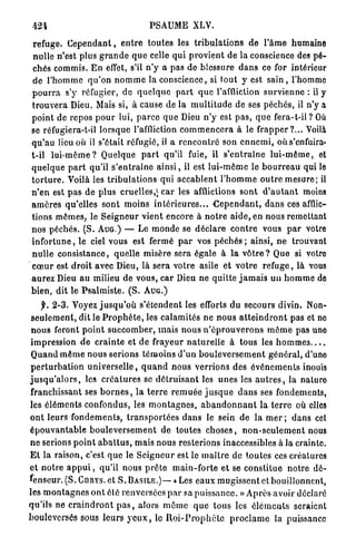 424                                         PSAUME XLV.

 refuge. C e p e n d a n t , e n t r e t o u t e s les t r i b u l a t i o n s d e l ' â m e humaine
 n u l l e n'est plus g r a n d e q u e celle qui p r o v i e n t de la conscience des p é -
 chés commis. E n effet, s'il n ' y a pas do blessure d a n s ce for intérieur
 de l ' h o m m e q u ' o n n o m m e la conscience, si t o u t y est sain , l'homme
 p o u r r a s'y réfugier, d e q u e l q u e p a r t q u e l'affliction s u r v i e n n e : il y
 t r o u v e r a Dieu. Mais si, à cause de la m u l t i t u d e d e ses péchés, il n'y a
 p o i n t de repos p o u r lui, p a r c e q u e Dieu n ' y est p a s , q u e f e r a - t - i l ? Où
 se réfugiera-t-il lorsque l'affliction c o m m e n c e r a à le f r a p p e r ? . . . Voilà
 q u ' a u lieu où il s'était réfugié, il a r e n c o n t r é son e n n e m i , oùs'enfuira-
 t-il l u i - m ê m e ? Quelque p a r t qu'il fuie, il s ' e n t r a î n e l u i - m ê m e , et
 q u e l q u e p a r t qu'il s ' e n t r a î n e a i n s i , il est l u i - m ê m e le b o u r r e a u qui le
 t o r t u r e . Voilà les t r i b u l a t i o n s qui a c c a b l e n t l ' h o m m e o u t r e m e s u r e ; il
                                               1
 n ' e n est p a s d e plus cruelles, ; c a r les afflictions sont d ' a u t a n t moins
 a m è r e s qu'elles sont moins i n t é r i e u r e s . . . C e p e n d a n t , d a n s ces afflic-
 tions m ê m e s , le S e i g n e u r vient encore à n o t r e a i d e , en nous remettant
 n o s péchés. ( S . A U G . ) — Le m o n d e se d é c l a r e c o n t r e vous p a r votre
 i n f o r t u n e , le ciel vous est fermé p a r vos p é c h é s ; ainsi, n e trouvant
 n u l l e c o n s i s t a n c e , quelle misère sera égale à l a v ô t r e ? Que si votre
 c œ u r est d r o i t avec Dieu, là sera votre asile et v o t r e r e f u g e , là vous
 a u r e z Dieu a u milieu de vous, c a r Dieu ne quitte j a m a i s u n h o m m e de
 b i e n , dit le P s a l m i s t e . ( S . A U G . )
     f. 2 - 3 . Voyez j u s q u ' o ù s'étendent les efforts du secours divin. Non-
 s e u l e m e n t , dit le P r o p h è t e , les calamités ne n o u s a t t e i n d r o n t pas et no
 n o u s feront p o i n t s u c c o m b e r , m a i s n o u s n ' é p r o u v e r o n s m ê m e pas uno
 impression de c r a i n t e et d e frayeur n a t u r e l l e à t o u s les h o m m e s . . . .
 Q u a n d m ê m e nous serions t é m o i n s d ' u n b o u l e v e r s e m e n t g é n é r a l , d'une
 p e r t u r b a t i o n u n i v e r s e l l e , q u a n d nous v e r r i o n s des é v é n e m e n t s inouïs
j u s q u ' a l o r s , les c r é a t u r e s se d é t r u i s a n t les u n e s les a u t r e s , la n a t u r e
franchissant ses b o r n e s , l a t e r r e r e m u é e j u s q u e d a n s ses fondements,
les é l é m e n t s confondus, les m o n t a g n e s , a b a n d o n n a n t la t e r r e où elles
o n t leurs f o n d e m e n t s , t r a n s p o r t é e s d a n s le sein de la m e r ; d a n s cet
é p o u v a n t a b l e b o u l e v e r s e m e n t de toutes c h o s e s , n o n - s e u l e m e n t nous
n e serions p o i n t a b a t t u s , mais nous resterions inaccessibles à la crainte.
E l la raison, c'est q u e le S e i g n e u r est le m a î t r e de toutes ces créatures
e t n o t r e a p p u i , qu'il nous p r ê t e m a i n - f o r t e et se c o n s t i t u e n o t r e d é -
fenseur. (S. C U R Y S . et S. B A S I L E . ) — «Les eaux m u g i s s e n t et bouillonnent,
les m o n t a g n e s o n t été renversées p a r sa p u i s s a n c e . » A p r è s avoir déclaré
qu'ils n e c r a i n d r o n t p a s , alors m ô m e q u e tous les é l é m e n t s seraient
bouleversés sous l e u r s y e u x , le R o i - P r o p h è t e p r o c l a m e la puissance
 