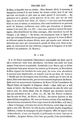 PSAUME XLV.                                                 425

de Dieu, à laquelle rien ne résiste... Dieu é b r a n l e , dit-il, il r e n v e r s e , il
transporte c o m m e il le veut toutes les choses créées, t a n t il est v r a i
que t o u t est souple et plie sous sa main q u a n d il c o m m a n d e . . . . S a
puissance est si g r a n d e , q u ' a u seul son de sa voix, q u e s u r un s e u l
signe de sa volonté t o u t obéit. ( S . CIIIIYS.) — Ces eaux qui font g r a n d
bruit ne sont ni saines, ni salutaires, elles sont troublées et ne p e u v e n t
servir de b o i s s o n ; meilleures sont celles q u i s'écoulent et passent»
comme il est écrit ( P s . civ, 11) : « Les e a u x coulent à travers les m o n -
tagnes, elles d é s a l t è r e n t les b è t e s s a u v a g e s , elles é t a n c h e n t la soif d e
l'onagre. » ( S . A M B R . ) — De m ô m e , ces m o n t a g n e s sont la figure d e
ceux qui s'enorgueillissent de l e u r g r a n d e u r , i g n o r e n t la force de Dieu*
et s'élèvent c o n t r e la science divine, mais qui ensuite sont vaincus e t
renversés p a r ceux q u i a n n o n c e n t la parole de Dieu avec force et s a -
gesse, et, convaincus de leur faiblesse, c r a i g n e n t le S e i g n e u r et so s o u '
mettent à sa p u i s s a n c e . ( S . B A S I L E . )


                                           IL — 4 - 9 .

   f. 4. Ce fleuve r e p r é s e n t e l ' a b o n d a n c e intarissable des d o n s q u e le
ciel a versés s u r n o u s avec a b o n d a n c e . Ces biens o n t coulé sur n o u s
comme d ' u n e source i n é p u i s a b l e . S e m b l a b l e à un fleuve q u i se divise
en plusieurs b r a s p o u r a r r o s e r les centres qu'il traverse, la Providence
de Dieu r é p a n d des bienfaits de toute p a r t , les verse avec a b o n d a n c e
et souvent avec i m p é t u o s i t é , et r e m p l i t t o u t de ses d o n s . ( S . C I U I Y S . )
— Tandis q u e les m o n t a g n e s s o n t é b r a n l é e s , tandis q u e la m e r est e n
fureur, Dieu reste d a n s sa cité, p a r les m o u v e m e n t s i m p é t u e u x d u fleuve.
Quels sont ces m o u v e m e n t s i m p é t u e u x d u fleuve? C'est l'inondation d e
l'Esprit-Saint, de laquelle le S e i g n e u r disait : « Que celui q u i a soif
vienne et b o i v e ; des fleuves d'eau vive c o u l e r o n t d u sein de celui q u i
croit en m o i . Or, J é s u s disait cela de l'Esprit q u e d e v a i e n t recevoir
ceux qui c r o i r a i e n t en lui. » (Jean, v u , 37, 39). Ces fleuves c o u l a i e n t
donc du sein d e P a u l , de P i e r r e , de J e a n , des a u t r e s Apôtres et d e s
autres fidèles évangélislcs. Or, tous ces fleuves c o u l a n t d'un seul fleuve,
 «les n o m b r e u x c o u r a n t s du fleuve réjouissent la cité de Dieu. » (S. AUG.)
 — Dans le l a n g a g e o r d i n a i r e des saintes E c r i t u r e s , n o t r e âm,e est com-
 parée à u n e cité. E h bien ! la ville la plus o p u l e n t e , la plus magnifique
 d'ailleurs, c o m m e l a c a m p a g n e la plus é l é g a n t e , offre u n aspect triste
 et d é s e n c h a n t é , si u n e eau limpide et jaillissante ne vient l'animer et
 la vivifier... La grâce divine, c'est l'eau q u i purifie, l'eau qui désaltère,
 