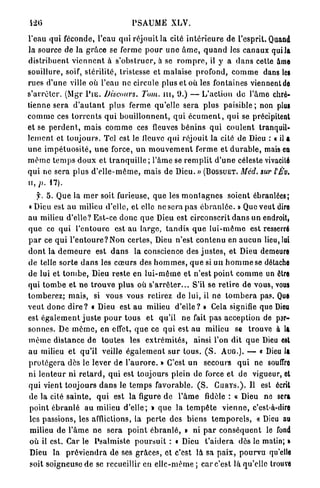 PSAUME XLV.

l'eau qui féconde, l'eau q u i réjouit la cité i n t é r i e u r e de l'esprit. Quand
la source de la g r â c e se ferme p o u r u n e â m e , q u a n d les canaux qui la
d i s t r i b u e n t v i e n n e n t à s ' o b s t r u e r , à se r o m p r e , il y a d a n s cette âme
souillure, soif, stérilité, tristesse et m a l a i s e profond, c o m m e dans les
rues d'une ville où l'eau ne circule plus et où les fontaines viennent de
s ' a r r ê t e r . (Mgr P I E . Discours.            Tom. n i , 9.) — L'action de l'âmo chré-
tienne sera d ' a u t a n t p l u s ferme qu'elle s e r a p l u s paisible ; non plus
c o m m e ces t o r r e n t s q u i b o u i l l o n n e n t , q u i é c u m e n t , q u i se précipitent
et se p e r d e n t , m a i s c o m m e ces fleuves b é n i n s q u i c o u l e n t tranquil-
l e m e n t et t o u j o u r s . Tel est le fleuve qui réjouit la cité de Dieu : « il a
u n e i m p é t u o s i t é , u n e force, u n m o u v e m e n t f e r m e et d u r a b l e , mais en
m ê m e t e m p s d o u x et t r a n q u i l l e ; l'âme se r e m p l i t d ' u n e céleste vivacité
q u i ne sera p l u s d ' e l l e - m ê m e , mais de Dieu. » ( B O S S U E T . Méd. sur l'£'v.
n, p. 17).
   f. 5. Que la m e r soit furieuse, q u e les m o n l a g n e s soient ébranlées;
« Dieu est au milieu d'elle, et elle ne sera pas é b r a n l é e . » Que veut dire
a u milieu d'elle? E s t - c e d o n c q u e Dieu est circonscrit d a n s un endroit,
q u e ce q u i l ' e n t o u r e est au l a r g e , t a n d i s q u e l u i - m ê m e est resserré
p a r ce q u i l ' e n t o u r e ? N o n c e r t e s , Dieu n'est contenu en a u c u n lieu, lui
d o n t la d e m e u r e est d a n s la conscience des j u s t e s , et Dieu demeure
de telle s o r t e d a n s les c œ u r s des h o m m e s , q u e si u n h o m m e se détache
de lui et t o m b e , Dieu reste en l u i - m ê m e et n'est p o i n t c o m m e un être
qui t o m b e et n e t r o u v e p l u s où s ' a r r ê t e r . . . S'il se r e t i r e de vous, vous
t o m b e r e z ; m a i s , si vous vous retirez de lui, il ne t o m b e r a pas. Que
v e u t d o n c d i r e ? « Dieu est au milieu d ' e l l e ? » Cela signifie que Dieu
est é g a l e m e n t j u s t e p o u r t o u s e t qu'il ne fait pas a c c e p t i o n de par-
s o n n e s . De m ê m e , en effet, q u e ce q u i est au milieu se trouve à la
m ê m e distance d e toutes les e x t r é m i t é s , ainsi l'on dit q u e Dieu est
au milieu et q u ' i l veille é g a l e m e n t s u r t o u s . ( S . A U G . ) . — « Dieu 1a
p r o t é g e r a dès le lever de l ' a u r o r e . » C'est un        secours q u i ne souffre
ni l e n t e u r ni r e t a r d , q u i est toujours plein de force et de vigueur, cl
q u i vient t o u j o u r s d a n s le t e m p s favorable. ( S . C U R Y S . ) . Il est écrit
de la cité s a i n t e , q u i est la figure de l ' â m e fidèle : « Dieu ne sera
point é b r a n l é a u milieu d ' e l l e ; » q u e la t e m p ê t e v i e n n e , c'est-à-dire
les passions, les afflictions, la p e r l e des biens t e m p o r e l s , « Dieu au
milieu d e l'âme ne s e r a p o i n t é b r a n l é , » ni p a r c o n s é q u e n t le fond
où il est. Car le Psalmiste p o u r s u i t : • Dieu t ' a i d e r a dès le matin; •
Dieu la p r é v i e n d r a de ses g r â c e s , et c'est là sa p a i x , p o u r v u qu'elle
soit soigneuse d e se recueillir en e l l e - m ê m e ; car c'est là qu'elle trouve
 