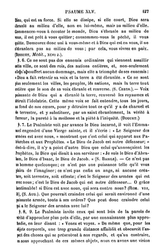 PSAUME XLV.                                                427

Dieu, qui est sa force. Si elle se dissipe, si elle c o u r t , Dieu s e r a
ébranlé a u milieu d'elle, n o n en lui-môme, mais au milieu d'elle.
Commencez-vous à écouler le m o n d e , Dieu s'ébranle au milieu d e
TOUS, il est p r ê t à vous q u i t t e r ; c o n s o m m e z - v o u s le péché, il v o u s
quitte. D e m e u r e z d o n c uni à vous-même et à Dieu qui est en vous, il no
i'ébranlera pas a u milieu de vous ; p a r cela, vous vivrez en p a i x .
(BOSSUET, Médit., xevi J . ) .
   j. 6 . Ce ne s o n t p a s des e n n e m i s o r d i n a i r e s qui v i e n n e n t assaillir
eette ville, ce sont des rois, des nations entières, et, n o n - s e u l e m e n t
elle[n'aîsouflert a u c u n d o m m a g e , mais elle a t r i o m p h é de ses e n n e m i s :
• Dieu a fait r e t e n t i r sa voix et la t e r r e a été é b r a n l é e . » Ce ne sont
plus s e u l e m e n t les villes, les p e u p l e s , les n a t i o n s , mais la t e r r e t o u t
entière q u e le son de sa voix é b r a n l e et renverse. (S. C U R Y S . ) . — Voix
puissante de Dieu q u i a é b r a n l é la t e r r e , renversé les r o y a u m e s e t
détruit l'idolâtrie. Cette m ê m e voix se fait e n t e n d r e , tous les j o u r s ,
lu fond de nos c œ u r s , p o u r y d é t r u i r e t o u t ce qu'il y a d e c h a r n e l e t
de terrestre, et y s u b s t i t u e r , p a r un s a i n t é b r a n l e m e n t , la vérité à
 l'erreur, la p u r e t é à la mollesse et la p i é t é à l'iniquité. ( D U G U E T . )
  f. 7. Le P s a l m i s t e voit p a r avance le Dieu i n c a r n é , il voit l ' E m m a -
suel e n g e n d r é d ' u n e Vierge s a i n t e , et il s'écrie : « Le S e i g n e u r des
wmées est avec n o u s , » m o n t r a n t q u e c'est celui q u i a p p a r u t aux P a -
triarches et aux P r o p h è t e s . « Le Dieu de J a c o b est n o t r e défenseur; »
e'est-à-dire, il n'y a p o i n t d ' a u t r e Dieu q u e celui q u ' a n n o n ç a i e n t les
Prophètes, le Dieu q u i disait à son serviteur : « J e suis le Dieu d ' A b r a -
lam, le Dieu d ' i s a a c , le Dieu de J a c o b . » (S. B A S I L E ) . — Ce n'est p a s
an homme q u e l c o n q u e ; ce n'est pas u n e puissance telle qu'il vous
filaira de l'imaginer ; ce n'est pas enfin un a n g e , ni a u c u n e c r é a -
lare, soit t e r r e s t r e , soit c é l e s t e ; c'est le S e i g n e u r des a r m é e s qui est
iveenous; c'est le Dieu de J a c o b q u i est n o t r e défenseur... O g r â c e
 ©estimable! si Dieu est avec n o u s , q u i sera c o n t r e n o u s ? (ROM. v i n ,
 II), (S. AUG.). Que p o u r r a i t c r a i n d r e celui qui serait e n v i r o n n e d ' u n e
 puissante a r m é e , t o u t e à ses o r d r e s ? Que p e u t d o n c c r a i n d r e celui
 |uia le S e i g n e u r des a r m é e s avec l u i ?
   jk 8, 9. Le Psalmiste invite ceux q u i s o n t loin d e la p a r o l e de
 îérité d ' a p p r o c h e r plus près d'elle, p a r u n e c o n n a i s s a n c e p l u s a p p r o -
 fondie, en l e u r d i s a n t : « Venez et voyez. » De m ê m e q u e , p o u r les
 ebjets c o r p o r e l s , u n e t r o p g r a n d e d i s t a n c e affaiblit e t obscurcit l'as-
 pect des choses qui se p r é s e n t e n t à nos r e g a r d s , et q u ' a u c o n t r a i r e ,
 ta nous a p p r o c h a n t de ces m ê m e s objets, nous en a v o n s u n e vision
 