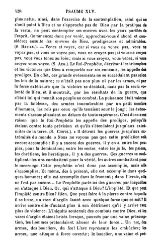 PSAUME X L V .

p l u s n e t t e , ainsi, d a n s l'exercice de la c o n t e m p l a t i o n , celui qui no
s'unit p o i n t à Dieu et ne s ' a p p r o c h e p a s de          Dieu p a r la p r a t i q u e de
la v e r t u , ne p e u t c o n t e m p l e r ses œ u v r e s avec les y e u x purifiés de
l'esprit. C o m m e n c e z d o n c p a r v e n i r , a p p r o c h e z - v o u s d ' a b o r d et con-
sidérez e n s u i t e    les     œuvres       de Dieu,        prodigieuses et          admirables.
(S. B A S I L E . ) . — Venez et voyez, car si vous ne venez                       p a s , vous ne
voyez p a s ; si vous ne voyez p a s , vous ne croyez p a s ; si vous ne croyei
pas,   vous vous tenez au loin ; m a i s si vous croyez, vous venez, si vous
croyez vous voyez. (S. AUG.). Le R o i - P r o p h è t e , d é c r i v a n t les triomphe!
et les victoires q u e Dieu a r e m p o r t é s s u r ses e n n e m i s , les appelle dei
p r o d i g e s . E n effet, ces g r a n d s é v é n e m e n t s ne se s u c c é d a i e n t pas selon
les lois de la n a t u r e ; ce n ' é t a i t pas non plus ni p a r les a r m e s , ni par
la force e x t é r i e u r e q u e la victoire se d é c i d a i t , mais p a r la seule vo-
lonté de Dieu, et il m o n t r a i t ,          p a r les r é s u l t a t s de la g u e r r e , que
c'était lui q u i m e n a i t son p e u p l e au c o m b a t . L a p u i s s a n c e était vaincu*
par    la faiblesse,           des a r m é e s i n n o m b r a b l e s     par   un petit nombre
d ' h o m m e s , les rois p a r ceux qu'ils t e n a i e n t s o u s le j o u g ; les événe-
m e n t s s'accomplissaient en d e h o r s de t o u t e e s p é r a n c e . C ' e s t donc avec
raison      q u e le R o i - P r o p h è t e les a p p e l l e des          prodiges,     puisqu'ils
étaient c o n t r e t o u t e prévision         et qu'ils s'étendaient j u s q u ' a u x extré-
mités de la t e r r e . (S. CURYS.). » Il d é t r u i t les g u e r r e s j u s q u ' a u x ex-
t r é m i t é s du m o n d e . » Nous n e voyons p a s q u e c e t t e prédiction soit
encore a c c o m p l i e : il y a e n c o r e des g u e r r e s , il y en a e n t r e les pou»
p i e s , p o u r la d o m i n a t i o n ; e n t r e les sectes e n t r e les juifs, les païens,
les c h r é t i e n s , les h é r é t i q u e s , il y a des g u e r r e s . Ces g u e r r e s se mub
tiplient : les u n s c o m b a t t e n t p o u r la vérité, les a u t r e s c o m b a t t e n t pour
le m e n s o n g e . Cette p r o p h é t i e n'est d o n c p a s a c c o m p l i e , mais elli
s'accomplira. E t m ô m e , dès à p r é s e n t , elle est a c c o m p l i e dans quel-
q u e s h o m m e s ; elle est a c c o m p l i e d a n s le f r o m e n t ; d a n s l'ivraie, elle
ne l'est pas e n c o r e . . . L e P r o p h è t e p a r l e ici des g u e r r e s p a r lesqucllet
on s ' a t t a q u e à Dieu. Or, q u i s ' a t t a q u e à D i e u ? L ' i m p i é t é . E t que peut
l'impiété contre Dieu? Rien. Que p e u t faire à la p i e r r e c o n t r e laquelle
il se brise, u n vase d ' a r g i l e l a n c é avec q u e l q u e force q u e ce soit? Il
arrive c o n t r e elle d ' a u t a n t p l u s à son d é t r i m e n t qu'il y arrive avec
p l u s de violence. L'iniquité s o u t e n a i t des c o m b a t s c o n t r e Dieu, cl les
vases d'argile é t a i e n t brisés l o r s q u e , poussés p a r u n e vaine présomp-
t i o n , les h o m m e s p r é t e n d a i e n t a b u s e r de l e u r    force... Un arc, des
a r m e s , des boucliers, d u feu! L'arc r e p r é s e n t e les e m b û c h e s ; le*
a r m e s , une a t t a q u e à force ouverte ; le bouclier, u n e vainc et pré*
 