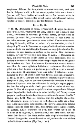 P S A U M E XLV.                                             429
somptueuse défense. L e feu q u i doit c o n s u m e r ces a r m e s , c'est celui
dont le S e i g n e u r a dit : « J e suis venu a p p o r t e r le feu s u r la t e r r e . >
(Luc. v u , 49.) Sous Faction d é v o r a n t e de ce feu, a u c u n e a r m e d e
l'impiété ne n o u s r e s t e r a ; elles s e r o n t toutes inévitablement brisées,
réduites en p o u d r e , consumées p a r les flammes. ( S . A U G . ) .

                                         III. — 10, 1 1 .

    f. 10, 1 1 . « D e m e u r e z en r e p o s . » P o u r q u o i ? « Et voyez q u e j e suis
Dieu; » c ' e s t - à - d i r e , v o u s n'êtes p a s Dieu, c'est moi qui le s u i s ; j e vous
ai créé, j e vous crée d e nouveau ; j e vous ai formé, j e vous forme d e
nouveau ; je vous ai fait, j e vous fais de n o u v e a u . Si vous n'avez pu
vous faire, c o m m e n t pourriez-vous vous refaire? C'est ce q u e ne voit
pas l'esprit h u m a i n , séditieux et a r d e n t à la c o n t r a d i c t i o n , et c'est à
cet esprit qu'il est d i t : D e m e u r e z en repos, c'est-à-dire d é t o u r n e z v o t r e
pensée de t o u t e c o n t r a d i c t i o n . G a r d e z - v o u s de vous j e t e r d a n s les d i s -
cussions et de vous a r m e r , en q u e l q u e s o r t e , c o n t r e Dieu ; d e m e u r e z
en repos, et vous verrez q u e j e suis Dieu. ( S . AUG.). — D e m e u r e z e n
repos, afin q u e vos â m e s soient libres de t o u t e occupation, q u e les
passions t u m u l t u e u s e s du siècle ne v i e n n e n t pas r é p a n d r e u n n u a g e s u r
l'œil i n t é r i e u r de l ' â m e . Rendez-vous libre de t o u t e e r r e u r , r e n d e z -
vous libre de t o u t e agitation i n t é r i e u r e , rendez-vous libre de t o u t
péché, c a r « t o u t h o m m e q u i p è c h e n'a pas vu Dieu et n e le c o n n a î t
pas. » ( J E A N , m , 6 ) . A p p l i q u e z - v o u s t o u t e n t i e r à l'étude de la c o n -
naissance de Dieu, et affranchissez-vous de toute o c c u p a t i o n t e r r e s t r e .
(S. A M B . ) . En effet, t a n t q u e n o u s s o m m e s p r é o c c u p é s p a r des choses
étrangères à Dieu, n o u s ne p o u v o n s e s p é r e r de le c o n n a i t r e . C o m m e n t
celui d o n t l'esprit est plein des sollicitudes du siècle, q u i se p l o n g e p e u t -
être d a n s les v o l u p t é s de la c h a i r , p o u r r a i t - i l se r e n d r e a t t e n t i f a u x
 paroles de Dieu et ê t r e p r o p r e à p é n é t r e r d a n s ces g r a n d e s vérités q u i
 exigent l'application t o u t entière d e n o t r e intelligence? Ne voyez-vous
 pas que la p a r o l e q u i t o m b e d a n s lés épines est i m m é d i a t e m e n t étouffée ?
 (MATTQ. X I I I , 7 , 2 2 ) . Mais ces épines ce s o n t les voluptés charnelles,
 les richesses, la gloire et toutes les sollicitudes de cette vie... Com-
 ment la c o n n a i s s a n c e de Dieu p o u r r a i t - e l l e e n t r e r d a n s u n e â m e c o m m e
 opprimée sous le poids des soucis, des distractions q u i la p r é o c c u p e n t .
 (S. B A S I L E ) . L ' Ê t r e souverain ne p e u t rien o p é r e r q u ' e n v u e de
 lui-même et de sa gloire, et, c o m m e Dieu, il veut ê t r e exalté, non-seu-
  lement d a n s le secret des â m e s , mais d a n s l a vie p u b l i q u e d e s nations;
  il entend ê t r e glorifié, n o n - s e u l e m e n t a u ciel, mais s u r la t e r r e et d a n s
 les institutions t e r r e s t r e s . (Mgr P I E , T. V U . )
 