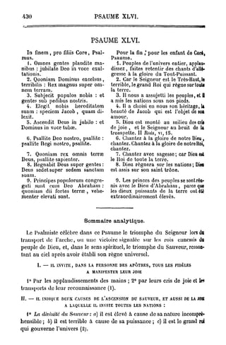 430                                      PSAUME XLVI.



                                         PSAUME XLVI.
   In finem , pro finis Core, Psal-                    Pour la fin ,* pour les enfant de Coré,
mus.                                                Psaume.
   1. Omnes gentes plaudite ma-                        1. Peuples de l'univers entier, applau-
nibus : jubilate Deo in voce exul-                  dissez , faites retentir des chants d'allé-
tationis.                                           gresse à la gloire du Tout-Puissant.
   2. Quoniam Dominus excelsus,                        2. Car le Seigneur est le Très-Haut, le
terribilis : Rex magnus super om-                   terrible, le grand Roi qui règne sur toute
nem terram.                                         la terre.
   3. Subjecit populos nobis : et                      3. Il nous a assujetti les peuples, et S
gentes sub pedibus nostris.                         a mis les nations sous nos pieds.
   4. Elegit nobis bereditatem                         4. Il a choisi en nous son héritage, la
suam : speciem Jacob , quam di-                     beauté de Jacob qui est l'objet do soa
lexit.                                              amour.
   5. Ascendit Deus in jubilo : et                     5. Dieu est monté au milieu des cris
Dominus in voce tubai.                              de joie , et le Seigneur au bruit do U
                                                    trompette. II Rois, vi, 15.
  G. Psallite Deo nostro, psallite :                   G. Chantez à la gloire de notre Dieu,
psallite Régi nostro, psallite.                     chantez. Chantez à la gloire de notreHoî,
                                                    chantez.
  7. Quoniam rex omnis terrœ                           7. Chantez avec sagesse; car Dieu est
Deus, psallite sapienter.                           le Roi do toute la terre.
  8. Regnabit Deus super gentes :                      8. Dieu régnera sur les nations; Dieu
Deus sedet super sedem sanctam                      est assis sur son saint trône.
suam.
  9. Principes populorum congre-                       9. Les princes des peuples se sont réu-
gati sunt cum Deo Abraham :                         nis avec le Dieu d'Abraham , parce que
quoniam dii fortes terra? , vehe-                   les dieux puissants de la terre ont été
menter elevati sunt.                                extraordinairement élevés.



                                  Sommaire analytique.

   Le Psalmiste célèbre dans ce Psaume le triomphe d u Seigneur lors du
transport do l'arche, ou une victoire signalée sur les rois ennemis du
peuple de Dieu, et, d a n s le sens spirituel, le triomphe d u Sauveur, remon-
tant au ciel après avoir établi son règne universel.
       L — i l invite, dans l a personne des apôtres, t o u s l e s                            fidèles
                                    A manifester leur                joie

   1° Par les applaudissements des mains ; 2° p a r leurs cris de joie et le*
transports de leur reconnaissance (1).
IL —   i l indique d e u x c a u s e s   de l ' a s c e n s i o n   du s a u v e u r , e t a u s s i de l a   JOffi
                       a l a q u e l l e il invite t o u t e s l e s nations :

  1° La divinité du Sauveur: a) il est élevé à cause de sa nature incompré-
hensible ; b) il est terrible a cause de sa puissance ; c) il est le grand roi
qui gouverne l'univers (2j.
 