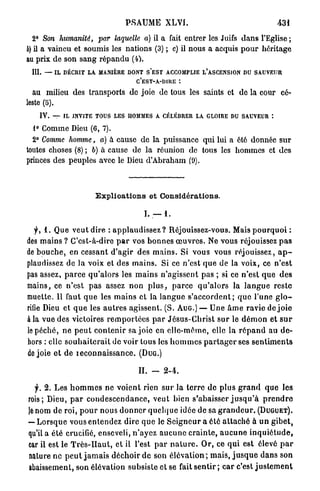 PSAUME          XLVI.                                       431
  2° Son humanité, par laquelle a) il a fait entrer les Juifs d a n s l'Eglise;
6) il a vaincu et soumis les nations (3) ; c) il nous a acquis p o u r héritage
au prix de son sang répandu (i).
 III. — IL DÉCRIT LA MANIÈRE DONT S E S T ACCOMPLIE L'ASCENSION DU SAUVEUR
                                          C'EST-A-DIRE :

  au milieu des transports de joie de tous les saints et de la cour cé-
leste (5).
    IV. -f    IL INVITE TOUS LES HOMMES A CÉLÉBRER LA GLOIRE DU SAUVEUR :

  1° Comme Dieu (6, 7).
  2° Comme homme, a) à cause de la puissance qui lui a été donnée s u r
toutes choses (8) ; b) à cause de la réunion de tous les hommes et des
princes des peuples avec le Dieu d'Abraham (9).



                          Explications et Considérations.

                                             I. — 1 .

   y, 1. Que veut dire : a p p l a u d i s s e z ? Réjouissez-vous. Mais p o u r q u o i :
des mains ? C'est-à-dire p a r vos b o n n e s œ u v r e s . Ne vous réjouissez p a s
d é b o u c h e , en cessant d'agir des m a i n s . Si vous vous réjouissez, a p -
plaudissez de la voix et des m a i n s . Si ce n'est q u e de la voix, ce n ' e s t
pas assez, p a r c e q u ' a l o r s les m a i n s n'agissent pas ; si ce n'est q u e des
mains, ce n'est p a s assez n o n p l u s , p a r c e q u ' a l o r s la l a n g u e reste
muette. Il faut q u e les m a i n s et la l a n g u e s ' a c c o r d e n t ; q u e l'une g l o -
rifie Dieu et q u e les a u t r e s agissent. (S. AUG.) — Une â m e ravie de j o i e
à la vue des victoires r e m p o r t é e s p a r J é s u s - C h r i s t s u r le d é m o n et s u r
le péché, ne p e u t c o n t e n i r sa joie en e l l e - m ê m e , elle la r é p a n d au d e -
hors : elle s o u h a i t e r a i t de voir tous les h o m m e s p a r t a g e r ses s e n t i m e n t s
de joie et de r e c o n n a i s s a n c e . ( D U G . )

                                           IL — 2 - 4 .

   f. 2. Les h o m m e s n e voient rien s u r la t e r r e d e plus g r a n d q u e les
rois; Dieu, p a r c o n d e s c e n d a n c e , veut bien s'abaisser j u s q u ' à p r e n d r e
je nom de roi, p o u r nous d o n n e r q u e l q u e idée de sa g r a n d e u r . ( D U G U E T ) .
— L o r s q u e vous e n t e n d e z dire q u e le S e i g n o u r a été a t t a c h é à u n g i b e t ,
qu'il a élé crucifié, enseveli, n ' a y e z a u c u n e c r a i n t e , a u c u n e i n q u i é t u d e ,
car il est le T r è s - H a u t , et il l'est p a r n a t u r e . O r , ce qui est élevé p a r
nature ne p e u t j a m a i s d é c h o i r d e son é l é v a t i o n ; m a i s , j u s q u e d a n s son
abaissement, son élévation subsiste et se fait sentir ; car c'est j u s t e m e n t
 
