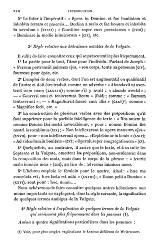 XLU                                        INTRODUCTION.

    5° Lo futur à l'impératif : « Spora in Domino e t fac b o n i l a l c m e t
i n h a b i t a t e r r a m et p a s e c r i s . . . Déclina a m a l o et fac b o n u m et i n h a b i l a
in sœeulum » (xxxvi) ; « Constitue s u p e r c u m p e c c a l o r c m » (CVIII) ;
« D o m i n a r c in m e d i o i n i m i c o r u m » (cix), etc.

             e
           3 Règle relative          aux hébraïsmes notables de la                 Vulgate.

    Il suffit de faire connaître ceux qui se p r é s e n t e n t le plus f r é q u e m m e n t .
    1° La p a r t i e p o u r le t o u t , l ' â m e p o u r l'individu. P a r l a n t de J o s e p h :
« F e r r u m pertransiit a n i m a m ejus, » son c o r p s , t o u t e sa p e r s o n n e (civ),
f o u r r e a u p o u r épée, etc.
    2° L'emploi de d e u x verbes, d o n t l'un est a u g m e n t a t i f ou qualificatif
de l ' a u t r e et doit être t r a d u i t c o m m e u n a d v e r b e : « A b u n d a v i t u t aver-
terct i r a m s u a m ( L X X X V I I ) ; c o m m e s'il y avait : « a b u n d e avertit » ;
— « Convcrsi s u n t et t e n t a v e r u n t D c u m » (ibid) ; c o m m e : « R u r s u m
t e n t a v e r u n t » ; — « Magnificavit facere c u m illis » (cxxv) '; c o m m e :
« Magnifiée fecit, etc. »
    3° L a construction de p l u s i e u r s verbes avec des p r é p o s i t i o n s q u ' i l
faut s u p p r i m e r p o u r la parfaite intelligence d u texte : « Nos a u t e m in
n o m i n c D o m i n i Dei n o s t r i i n v o c a b i m u s , » p o u r : n o m e n Domini Dei
n o s t r i i n v o c a b i m u s (xix) ; « Non intcllexerunt in o p é r a m a n u u m ejus »
(xxvn), p o u r : n o n intellexerunt o p é r a ; . . « R e p l e b i m u r in bonis » ( L X I V ) ;
« Ad v i d e n d u m in b o n i t a t e » (cv) ; < Opcruit super c o n g r e g a t i o n e m » (cv).
                                                   <
    4° Quelquefois, a u c o n t r a i r e , il arrive q u e le texte, et à sa suite les
S e p t a n t e et l a V u l g a t e , o m e t t e n t lee prépositions, n o n - s e u l e m e n t d a n s
l a composition des m o t s , m a i s d a n s le corps de l a p h r a s e : « Avorte
m a l a inimicis mois » ( L U I ) , a u lieu de : ad versus inimicos m c o s .
    5° L ' h é b r e u emploie le féminin p o u r l e n e u t r e . Ainsi : « hœc m e
c o n s o l a t a est ; hajc facta est m i h i » ( c x v m ) ; « U n a m petii a Domino »
(xxvi), sont p o u r : h o c , u n u m . . . .
    Nous a c h è v e r o n s d e faire connaître quelques a u t r e s h é b r a ï s m e s n o n
m o i n s i m p o r t a n t s en e x p l i q u a n t , dans la règle suivante, la signification
d e q u e l q u e s t e r m e s a m b i g u s de la Vulgate.

      4° Règle relative à l'explication de quelques termes de la Vulgate
           qui reviennent plus fréquemment dans les psaumes (1).

    Anima a q u a t r e significations particulières d a n s les p s a u m e s :

   (i) V i , p u pu n i>»S o pi u lions c Lexicon liiblicum «le W iom e .
        or o r l s n] l ' x lo                                    rt i u r
 