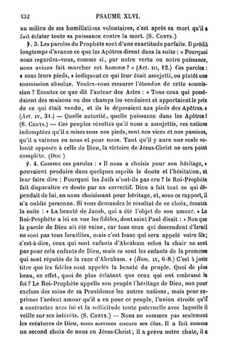 PSAUME XLVI.

 a u milieu de ses h u m i l i a t i o n s v o l o n t a i r e s , c'est a p r è s sa m o r t qu'il a
J'uit éclater t o u t e sa puissance c o n t r e la m o r t . (S. C U R Y S . )
      f. 3. Les p a r o l e s du P r o p h è t e sont d ' u n e e x a c t i t u d e parfaite. Il prédit
 l o n g t e m p s d ' a v a n c e ce q u e les Apôtres d i r e n t d a n s la suite : « Pourquoi
 nous r e g a r d e z - v o u s , c o m m e s i , par n o t r e v e r t u ou n o t r e puissance,
nous avions fait m a r c h e r cet h o m m e ? » (Act. n i , 12.) Ces paroles:
« sous leurs p i e d s , » i n d i q u e n t ce qui l e u r é t a i t assujetti, ou plutôt une
soumission a b s o l u e . Voulez-vous m e s u r e r l ' é t e n d u e de cette soumis-
sion ? Ecoutez ce q u e dit l ' a u t e u r des Actes : « T o u s ceux q u i possé-
d a i e n t des m a i s o n s ou des c h a m p s les v e n d a i e n t et a p p o r t a i e n t le prix
de ce q u i é t a i t v e n d u , et ils le d é p o s a i e n t a u x pieds des Apôtres. •
(Act, iv, 31.) — Quelle a u t o r i t é , quelle puissance d a n s les Apôtres 1
(S. CiuiYS.) — Ces p e u p l e s révoltés qu'il nous a assujettis, ces nations
i n d o m p t é e s qu'il a mises sous nos pieds, sont nos vices et nos passions,
qu'il a vaincus en n o u s et p o u r nous. T a n t qu'il y a u r a u n e seule vo-
l o n t é opposée à celle de Dieu, la victoire de Jésus-Christ ne sera point
c o m p l è t e . (Duti )
      f. 4. C o m m e ces paroles : « II nous a choisis p o u r son héritage, »
p o u v a i e n t p r o d u i r e d a n s q u e l q u e s esprits le d o u t e et l'hésitation, et
l e u r faire dire : P o u r q u o i les Juifs n'ont-ils pas cru ? le Roi-Prophète
fait d i s p a r a î t r e ce d o u t e p a r u n correctif. Dieu a fait t o u t ce qui dé-
p e n d a i t de lui, en n o u s choisissant p o u r h é r i t a g e , et, sous ce rapport, il
n ' a oublié p e r s o n n e . Si vous d e m a n d e z le r é s u l t a t de ce choix, écoulez
l a suite : « L a b e a u t é d e J a c o b , q u i a été l'objet de son a m o u r . » Le
R o i - P r o p h è t e a ici en vue les fidèles, d o n t s a i n t P a u l disait : «Non que
la p a r o l e de Dieu ait élé v a i n e , c a r tous ceux q u i d e s c e n d e n t d'Israël
n e sont pas tous Israélites, mais c'est Isaac q u i sera a p p e l é votre fils;
c'est-à-dire, ceux q u i s o n t enfants d ' A b r a h a m selon la c h a i r ne sont
p a s p o u r cela e n f a n t s de Dieu, mais ce s o n t les enfants de la promesse
q u i sont r é p u t é s de la race d ' A b r a h a m . n (Rom. îx, 6-8.) C'est à juste
t i t r e q u e les fidèles s o n t a p p e l é s la b e a u t é du p e u p l e . Quoi de plus
b e a u , en effet, q u o i de p l u s é c l a t a n t q u e ceux q u i o n t embrassé la
foi? Le R o i - P r o p h è t e a p p e l l e son p e u p l e l'héritage de Dieu, non pour
exclure des soins de sa P r o v i d e n c e les a u t r e s n a t i o n s , mais pour ex-
p r i m e r l ' a r d e n t a m o u r qu'il a eu p o u r ce p e u p l e , l'union étroite qu'if
a c o n t r a c t é e avec lui et la sollicitude t o u t e p a t e r n e l l e avec laquelle il
veille s u r ses i n t é r ê t s . (S. C U R Y S . ) — Nous n e s o m m e s pas seulement
les c r é a t u r e s d e Dieu, nous s o m m e s e n c o r e ses é l u s . Il a fait comme
u n second choix de nous en J é s u s - C h r i s t ; il a p r é v u n o t r e c h u t e , il a
 