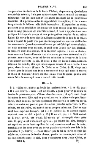 PSAUME XLVI.                                               433

 vu q u e n o u s h é r i t e r i o n s de la faute d ' A d a m , et q u e ROUS y a j o u t e r i o n s
nos péchés actuels ; il n ' a p a s e x a g é r é n o t r e h o n t e , mais il l'a c o n n u e
mieux que tous les h o m m e s et les a n g e s ensemble ne la p o u r r a i e n t
connaître; il a p é n é t r é n o t r e i n s u p p o r t a b l e c o r r u p t i o n , il en a c o n -
templé t o u t e la laideur : elle était i n c r o y a b l e . . . E t c e p e n d a n t ce ne fut
pas assez p o u r e m p ê c h e r son a m o u r de nous choisir p o u r être b a i g n é s
dans le s a n g p r é c i e u x de son Fils i n c a r n é , il nous a appelés à un m a -
gnifique h é r i t a g e de grâces et a u x p r é r o g a t i v e s royales de sa s a i n t e
Eglise. E n v e r t u de cette élection, il nous a accordé le don de la foi, e t
nous a o u v e r t la p o r t e d'or p a r où s ' é c h a p p e n t les sources vivifiantes
des s a c r e m e n t s . Quand nous considérons qui est Celui qui nous a choisis,
qui nous s o m m e s n o u s - m ê m e s , ce qu'il nous d o n n e p a r son élection,
la m a n i è r e d o n t il le d o n n e , et la fin p o u r laquelle il nous a choisis,
nous s o m m e s forcés d ' a v o u e r q u e si nous ne pouvons reconnaître d i -
g n e m e n t son élection, nous lui devons au moins la ferveur et la fidélité
d'un a m o u r de toute la vie. Il nous a élus en J é s u s - C h r i s t , a v a n t la
création du m o n d e , afin q u e nous soyons saints et s a n s t a c h e à ses
y e u x , d a n s l ' a m o u r . ( F A B E B . Le Créât, et la Créât. L. I I , e b a p . n i . )
Ce n'est pas la b e a u t é q u e Dieu a trouvée en n o u s q u i nous a m é r i t é
ce choix et l ' h o n n e u r d'être ses élus ; mais c'est le choix qu'il a b i e n
voulu faire de nous q u i nous a d o n n é cette b e a u t é .

                                            III. — 5.

   f. 5. « Dieu est m o n t é a u b r u i t des a c c l a m a t i o n s . » Il ne dit p a s :
€ Il a été enlevé, » mais : « il est m o n t é , » p o u r p r o u v e r qu'il n ' a e u
besoin de p e r s o n n e p o u r s'élever d a n s les c i e u x , et qu'il s'est frayé
lui-même la voie. Elie, qui ne pouvait suivre la m ê m e voie q u e J é s u s -
Christ, é t a i t c o n d u i t p a r u n e puissance é t r a n g è r e à sa n a t u r e ; car l a
nature h u m a i n e n e p o u v a i t par elle-même p r e n d r e cette voie. Le Fils
unique, au c o n t r a i r e , est m o n t é p a r sa p r o p r e puissance. C'est ce q u e
saint Luc e x p r i m e lorsqu'il d i t : « Et c o m m e ils le c o n t e m p l a i e n t
montant vers le ciel. » (Act. i, 1 0 . ) Il ne dit p a s : il é t a i t enlevé
ou il é t a i t p o r t é , car c'était l u i - m ê m e q u i s'avançait d a n s c e t t e
voie. E t q u ' y a-t-il d ' é t o n n a n t qu'il ait pu fendre les a i r s , lorsqu'il
eut repris un corps i n c o r r u p t i b l e , lui qui, a v a n t sa m o r t s u r la croix,
marchait s u r les e a u x avec un corps passible e t s o u m i s a u x lois de la
p e s a n t e u r ? (S. C U R Y S . ) — Nous élever, p a r la foi et p a r le m é p r i s des
créatures, au-dessus de toutes c h o s e s ; p o r t e r n o t r e c œ u r , nos désirs et
nos inclinations d a n s le ciel, p o u r y d e m e u r e r avec Jésus-Christ, e t
           TOME i.                                                                       28
 