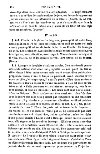 •m                                       PSAUME XLVI.

   vivre déjà d a n s le ciel c o m m e en é t a n t citoyens. — Celui q u i est monté
   au ciel « au milieu des a c c l a m a t i o n s de j o i e , est descendu auparavant
  j u s q u e s d a n s les p a r t i e s inférieures de la t e r r e . » (Fphes. i v , 9.) L'as-
  cension du Chef d a n s les m e m b r e s ne p e u t s'accomplir q u e dans lo
  m ê m e o r d r e et d a n s la m ê m e voie ; l ' e x e m p l e d u Chef est une règle
  p o u r ses m e m b r e s . ( D U G U E T . )

                                               IV. -       6-9.

     f. 6-7. C h a n t e r à la gloire du S e i g n e u r , p a r c e qu'il est n o t r e Dieu,
 p a r c e qu'il est n o t r e roi ; n o n - s e u l e m e n t p a r c e qu'il est n o t r e roi, mais
 encore p a r c e qu'il est roi de t o u t e la t e r r e . — C h a n t e r les louanges
 de Dieu, n o n - s e u l e m e n t avec assiduité, mais e n c o r e avec sagesse, avec
 intelligence, avec a t t e n t i o n , avec respect. Non-seulement la langue et
 la voix, mais la vie et les œ u v r e s doivent faire p a r t i e de ce concert.
  (DUGUET).

       f. 8. L o r s q u e le P r o p h è t e disait ces p a r o l e s , Dieu n e r é g n a i t que sur
   u n e seule n a t i o n ; c'est d o n c u n e p r o p h é t i e , et non p o i n t u n fait vi-
   sible. Grâce à Dieu, nous voyons m a i n t e n a n t a c c o m p l i ce q u i fut alors
  p r o p h é t i s é . Dieu, a v a n t le t e m p s du p a i e m e n t , a v a i t souscrit envers
   n o u s un billet; le t e m p s v e n u , il nous l'a p a y é . « D i e u r è g n e sur toutes
  les n a t i o n s ; » il n'y a encore là q u ' u n e p r o m e s s e . « Dieu est assis sur son
  t r ô n e s a i n t . » Cette p r o m e s s e est m a i n t e n a n t a c c o m p l i e , n o u s le re-
  connaissons, et n o u s en jouissons... Les cieux sont s a n s d o u t e le saint
  t r ô n e du S e i g n e u r . Mais voulez-vous ê t r e aussi son trône ? Gardez-
  vous de croire q u e vous ne le puissiez p a s : p r é p a r e z - l u i u n e place dans
 v o t r e c œ u r , il y v i e n d r a et y d e m e u r e r a v o l o n t i e r s ; car il est certaine-
  m e n t la vertu d e Dieu et la sagesse de Dieu. (I Coït, i, 24.) Or, que dit
 l a sainte E c r i t u r e ? L'âme du j u s t e est le t r ô n e de la S a g e s s e . . .
 E n réalité, est-ce q u e Dieu ne réside p a s et ne c o m m a n d e pas dans
 tous les h o m m e s qui vivent b i e n , q u i se c o n d u i s e n t selon les règles
 d ' u n e pieuse c h a r i t é ? L ' â m e obéit à Dieu q u i h a b i t e en elle, et à son
 t o u r , elle r è g n e s u r les m e m b r e s du c o r p s . . . Elle l e u r d o n n e des ordres
 c o m m e à ses s e r v i t e u r s ; mais elle-même obéit i n t é r i e u r e m e n t à son
S e i g n e u r qui réside en elle. Elle ne s a u r a i t bien g o u v e r n e r celui qui
lui est inférieur, si elle d é d a i g n a i t d'obéir à Celui qui lui est supérieur.
(S. A U G . ) — Le P r o p h è t e dit avec raison : « S u r son s a i n t t r ô n e ; » car
n o n - s e u l e m e n t Dieu r è g n e , mais il règne s a i n t e m e n t , c'est-à-dire d'uno
m a n i è r e e n t i è r e m e n t i r r é p r o c h a b l e . Les h o m m e s qui p a r v i e n n e n t au
p o u v o i r absolu s'en servent t r o p souvent p o u r c o m m e t t r e l'injustice;
 