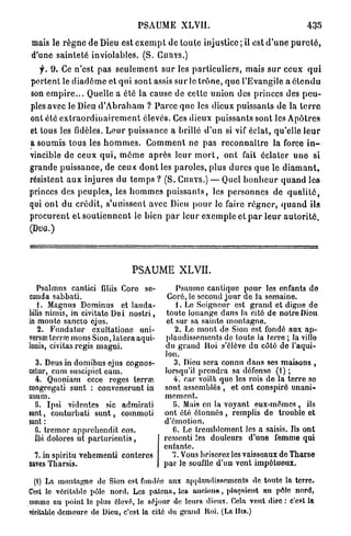 PSAUME XLVII.                                                435

mais le r è g n e de Dieu est e x e m p t de toute injustice ; il est d ' u n e p u r e t é ,
d'une sainteté inviolables. (S. C U R Y S . )
   f. 9. Ce n'est pas s e u l e m e n t s u r les particuliers, mais s u r ceux q u i
p o r t e n t le d i a d è m e et q u i sont assis sur le t r ô n e , q u e l'Evangile a é t e n d u
son e m p i r e . . . Quelle a été la cause de cette union des princes des p e u -
ples avec le Dieu d ' A b r a h a m ? Parce q u e les dieux puissants de la t e r r e
ont été e x t r a o r d i u a i r e m e n t élevés. Ces dieux puissants sont les A p ô t r e s
et tous les fidèles. L e u r puissance a brillé d ' u n si vif éclat, qu'elle l e u r
a soumis tous les h o m m e s . C o m m e n t ne p a s r e c o n n a î t r e la force i n -
vincible de ceux q u i , m ê m e a p r è s leur m o r t , o n t fait éclater u n e si
grande puissance, de ceux d o n t les p a r o l e s , plus d u r e s q u e le d i a m a n t ,
résistent a u x injures du t e m p s ? ( S . CHKYS.) — Quel b o n h e u r quand les
princes des p e u p l e s , les h o m m e s p u i s s a n t s , les p e r s o n n e s de q u a l i t é ,
qui o n t du crédit, s'unissent avec Dieu p o u r le faire r é g n e r , q u a n d ils
procurent et s o u t i e n n e n t le bien p a r l e u r e x e m p l e et p a r leur a u t o r i t é .
(DUG.)




                                    PSAUME XLVII.
   Psalmus cantici filas Coro se-                  Psaume cantique pour les enfants do
conda sahbati.                                  Coré, le second jour de la somaine.
   1. Magnus Dominus et lauda-                     1. Le Soigneur est grand et digne de
bilis nimis, in civitato Dei nostri,            toute louange dans la cité de notre Dieu
in monte sancto ejus.                           et sur sa sainte montagne.
   2. Fundatur exultatione uni-                    2. Le mont de Sion est fondé aux ap-
vers» terra; mons Sion, latera aqui-            plaudissements do toute la terre ; la villo
lonis, civitas régis magni.                     du grand Hoi s'élève du côté do l'aqui-
                                               lon.
  3. Deus in domibus ejus cognos-                 3. Dieu sera connu dans ses maisons ,
cetur, cum suscipiot eam.                      lorsqu'il prendra sa défonso (1) ;
  4. Quoniam ecce reges terrai                    4. car voila que les rois de la terre so
congregati sunt : convenerunt in               sont assemblés , et ont conspiré unani-
unum.                                          mement.
  o. Ipsi videntes sic admirati                   Î5. Mai» en la voyant eux-mêmes , ils
sunt, conturhati s u n t , commoti             ont été étonnés , remplis de trouble ot
sunt :                                         d'émotion.
  G. tremor apprehendit eos.                      C. Le tremblement les a saisis. Ils ont
  Ibi dolores ut parturientis,                 ressenti les douleurs d'une femme qui
                                               entante.
  7. in spiritu vehementi conteres                7. Vous briserez les vaisseaux de Tharse
aaves Tharsis.                                 par le souffle d'un vent impétueux.

  (t) La montagne de Sion est fondée aux applaudissements de toute la terre.
Cest le véritable pôle nord. Les païens, le» ancum», plaçaient an pôle nord,
comme au point le plus élcvi";, le séjour de leurs dieux. Cela veut dire : c'est la
TCritablc demeure de Dieu, c'est la cité du grand Hoi. (LE Hin.)
 