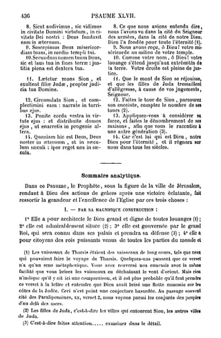 PSAUME XLVII.
    8. Sicut audivimus , sic vidimus         8. Ce que nous avions entendu dire,
in civitate Domini virtutum, in ci-       nous l'avons vu dans la cité du Seigneur
vitate Dei nostri : Deus fundavit         des armées, dans la cité de notre Dieu.
eam in œternum.                           Dieu l'a fondée pour toute l'éternité (1).
    9. Stisccpimus Deus misericor-           9. Nous avons reçu, ô Dieu ! votre mi-
diatn tuam, in medio templi tui.          séricorde au milieu de votre temple.
    tO.Secundum nomen tuum Deus,             10. Comme votre n o m , ô Dieu! votre
sic et laus tua in fines terrai : jus-    louange s'étend jusqu'aux extrémités de
tifia plena est dextera tua.              la terre. Votre droite est pleine de jus-
                                          tice.
   11.  Lœtetur mons Sion , et               1 i. Que le mont de Sion se réjouisse,
exultent flliœ Judœ , propter judi-       et que les filles de Juda tressaillent
cia tua Domine.                           d'allégresse, à cause de vos jugements,
                                          Seigneur.
   12. Circumdate Sion , et com-             12. Faites le tour de Sion , parcourez
  lectimini eam : narrate in turri-       son enceinte, comptez le nombre de ses
E us ejus.
   13. Ponite corda vestra in vir-
                                          tours (2).
                                             13. Appliquez-vous à considérer sa
tute ejus : et distribuée domos           force, et faites le dénombrement de ses
ejus , ut enarrotis in progenie al-       maisons , afin que vous le racontiez à
téra.                                     une autre génération (3).
   14. Quoniam hic est Deus, Deus            14. Car c'est lui qui est Dieu , notro
noster in œternum , et in sœcu-           Dieu pour l'éternité , et il régnera sur
lum sœculi ; ipso reget nos in sœ-        nous dans tous les siôclos.
cula.



                              Sommaire analytique.
  Dans ce P s a u m e , le P r o p h è t e , sous la figure de la ville de Jérusalem,
rendant à Dieu des actions de grâces après une victoire éclatante, fait
ressortir la g r a n d e u r et l'excellence de l'Eglise p a r ces trois choses :
                     L   —   PAR SA MAGNIFIQUE CONSTRUCTION :

   1° Elle a p o u r architecte le Dieu grand et digne de toutes louanges (1) ;
2° elle est admirablement située (2) ; 3° clic est gouvernée p a r le grand
Roi, qui sera connu dans ses palais et p r e n d r a sa défense (3) ; 4° clic a
p o u r citoyens des rois puissants venus de toutes les parties d u monde et

   (1) Los vaisseaux de Tharsis étaient dos vaisseaux de long cours, tels que ceux
qui pouvaient faire le voyage de Tliarsis. Quelques-uns pensent que ce verset
n'a qu'un sens métaphorique. Vous avez renversé nos ennemis avec la mo.ino
facilité que vous brisez les vaisseaux en déchaînant le vent d'orient. Mais rien
n'indique qu'il y ait ici une comparaison, et il est plus probable qu'il faut prendra
ce verset à la lettre et entendre que Dieu avait brisé une flotte ennemie sur le»
côtes de la Judée. Ceci n'est point une conjecture hasardée. Au passage souvent
cité des Paralipomènes, xx, verset 2, nous voyons parmi les conjurés des peuples
d'au delà des mers.
  (2) Les filles de Juda, c'est-à-dire les villes qui entourent Sion, les antres villes
de Juda.
  (3) C'est-à-dire faites atteutiou       examinez dans le détail.
 