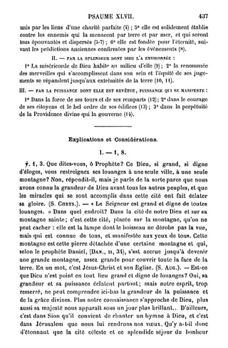 PSAUME          XLVII.                                      437

unis p a r les liens d'une charité parfaite (4) ; 5° elle est solidement établie
contre les ennemis qui la menacent p a r terre et par mer, et qui seront
tous épouvantés et dispersés (5-7) ; 6° clic est fondée pour l'éternité, sui-
vant les prédictions anciennes confirmées p a r les événements (.S).
                 II. — PAR LA. SPLENDEUR DONT DIEU L*A ENVIRONNÉE :
  1° La miséricorde de Dieu habite an milieu d'elle (9) ; 2° la r e n o m m é e
des merveilles qui s'accomplissent dans son sein et l'équité de ses j u g e -
ments se répandent j u s q u ' a u x extrémités de la terre (10, 11).
III. — PAR LA PUISSANCE DONT ELLE EST REVÊTUE, PUISSANCE QUI SE MANIFESTE :

  1° Dans la force de ses tours et de ses remparts (12) ; 2° dans le courage
de ses citoyens et le bel ordre de ses édifices (13) ; 3° dans la perpétuité
de la Providence divine qui la gouverne (14).



                          Explioations et Considérations.

                                          L — i , 8.

     y. 1 , 3 . Que dites-vous, ô P r o p h è t e ? Ce Dieu, si g r a n d , si d i g n e
d'éloges, vous restreignez ses l o u a n g e s à u n e seule ville, à u n e seule
m o n t a g n e ? Non, r é p o n d i t - i l , mais j e p a r l e de la sorte p a r c e q u e n o u s
avons connu la g r a n d e u r de Dieu a v a n t tous les a u t r e s p e u p l e s , et q u e
les miracles q u i se sont accomplis d a n s cette cité o n t fait éclater
sa gloire. (S. CnRYS.). — « Le Seigneur est g r a n d et d i g n e de toutes
louanges. « D a n s quel e n d r o i t ? Dans la cité de notre Dieu et sur sa
m o n t a g n e s a i n t e ; c'est cette cité, placée s u r la m o n t a g n e , q u ' o n n e
peut c a c h e r : elle est la l a m p e d o n t le boisseau no d é r o b e pas la vue,
mais qui est c o n n u e de t o u s , et manifestée aux y e u x de t o u s . Cette
m o n t a g n e est cette p i e r r e d é t a c h é e d ' u n e certaine m o n t a g n e et q u i ,
selon le p r o p h è t e Daniel, ( D A N . , H , 34), s'est a c c r u e j u s q u ' à devenir
une g r a n d e m o n t a g n e , assez g r a n d e p o u r couvrir t o u t e la face de la
terre. E n un m o t , c'est Jésus-Christ et son Eglise. (S. A U G . ) . — Est-ce
que Dieu n'est point en tout lieu g r a n d cl digne de l o u a n g e s ? Oui, s a
g r a n d e u r et sa puissance éclatent p a r t o u t ; mais n o t r e esprit, t r o p
resserré, ne p e u t c o m p r e n d r e ici-bas la g r a n d e u r de la puissance et
de la g r â c e divines. Plus n o i r e connaissance s ' a p p r o c h e d e Dieu, plus
aussi sa majesté nous a p p a r a î t sous un j o u r plus b r i l l a n t . . . D'ailleurs,
c'est d a n s Sion qu'il convient de c h a n t e r un h y m n e à Dieu, et c'est
dans J é r u s a l e m q u e nous lui r e n d r o n s nos v œ u x . Qu'y a-t-il donc
 d ' é t o n n a n t q u e la cité céleste et ce s p l c n d i d c séjour du b o n h e u r
 