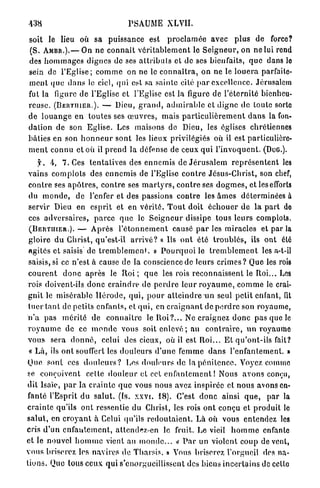 438                                     PSAUME           XLVII.

soit le lieu où sa puissance est p r o c l a m é e avec plus de force?
(S. A M B R . ) . — On ne c o n n a î t v é r i t a b l e m e n t le S e i g n e u r , on ne lui rend
des h o m m a g e s dignes de ses a l l r i b u l s et de ses bienfaits, quo dans lo
sein de l'Eglise; c o m m e on ne le c o n n a î t r a , on ne le l o u e r a parfaite-
m e n t q u e d a n s le ciel, qui est sa s a i n t e cité p a r excellence. Jérusalem
fut la figure d e l'Eglise et l'Eglise est la figure de l'éternité bienheu-
reuse. ( B E R T I I I E R . ) . — Dieu, g r a n d , a d m i r a b l e et d i g n e de toute sorte
d e l o u a n g e en t o u t e s ses œ u v r e s , mais p a r t i c u l i è r e m e n t d a n s la fon-
dation de son Eglise. Les maisons de Dieu, les églises chrétiennes
bâties en son h o n n e u r s o n t les lieux privilégiés où il est particulière-
m e n t c o n n u et où il p r e n d la défense de ceux q u i l ' i n v o q u e n t . (DuG.).
      f. 4 , 7 . Ces t e n t a t i v e s des e n n e m i s de J é r u s a l e m r e p r é s e n t e n t les
 vains c o m p l o t s des e n n e m i s de l'Eglise c o n t r e Jésus-Christ, son chef,
 c o n t r e ses a p ô t r e s , c o n t r e ses m a r t y r s , c o n t r e ses d o g m e s , et les efforts
 du m o n d e , de l'enfer et des passions contre les â m e s déterminées à
 servir Dieu en esprit et en v é r i t é . T o u t doit é c h o u e r de la p a r t de
 ces a d v e r s a i r e s , p a r c e q u e le S e i g n e u r dissipe tous leurs complots.
 ( B E R T U I E R . ) . — A p r è s l ' é t o n n e m e n t causé p a r les miracles et par la
 gloire d u Christ, qu'est-il a r r i v é ? « Us o n t été t r o u b l é s , ils ont été
 agités et saisis de t r e m b l e m e n t . » P o u r q u o i le t r e m b l e m e n t les a-t-il
 saisis, si ce n'est à cause d e la conscience de leurs c r i m e s ? Que les rois
 c o u r e n t d o n c a p r è s le R o i ; q u e les rois reconnaissent le Roi... Les
 rois doivent-ils d o n c c r a i n d r e de p e r d r e leur r o y a u m e , c o m m e le crai-
 gnit le misérable l l é r o d e , q u i , p o u r a t t e i n d r e un seul petit enfant, lit
 t u e r t a n t de petits e n f a n t s , et q u i , en c r a i g n a n t de p e r d r e son royaume,
 n ' a pas m é r i t é de c o n n a i t r e le R o i ? . . . Ne craignez d o n c pas que le
 r o y a u m e de ce m o n d e vous soit e n l e v é ; au c o n t r a i r e , un royaume
 vous sera d o n n é , celui des cieux, où il est R o i . . . E t q u ' o n t - i l s fait?
 « L à , ils ont souffert les d o u l e u r s d ' u n e femme d a n s l'enfantement. »
 Que sont ces d o u l e u r s ? Los douleurs de la p é n i t e n c e . Voyez comme
 se conçoivent celte d o u l e u r et cet e n f a n t e m e n t ! Nous a v o n s conçu,
 dit lsaïe, p a r la c r a i n t e q u e vous nous avez inspirée et nous avons en-
 fanté l'Esprit du salut, (fs. xxvi. 1 8 ) . C'est d o n c ainsi q u e , p a r la
 c r a i n t e qu'ils o n t ressentie du Christ, les rois ont conçu et produit le
s a l u t , en c r o y a n t à Celui qu'ils r e d o u t a i e n t . Là où vous entendez les
Cris d ' u n e n f a n t e m e n t , a t t e n d r z - e n le fruit. Le vieil h o m m e enfante
et le nouvel h o m m e vient au m o n d e . . .  P a r un violent coup de vent,
                                                                 <
v o u s briserez les navires de Tliarsis. » Vous briserez l'orgueil des na-
t i o n s . Quo tous ceux q u i s'enorgueillissent des biens i n c e r t a i n s de cctlo
 