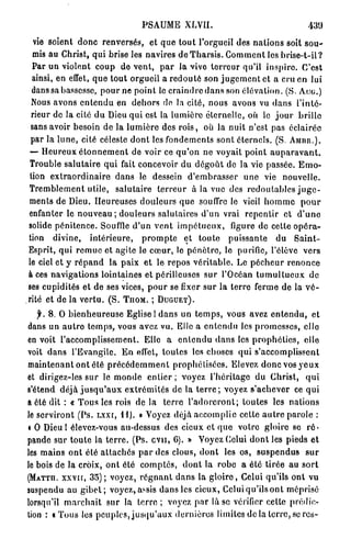 PSAUME XLVII.                                               430

  vie soient d o n c renversés, et q u e t o u t l'orgueil des n a t i o n s soit s o u -
 mis au Christ, q u i brise les navires de T h a r s i s . C o m m e n t les b r i s e - t - i l ?
 Par u n violent c o u p de vent, p a r la vivo t e r r e u r qu'il i n s p i r e . C'est
 ainsi, en effet, q u e t o u t orgueil a r e d o u t é son j u g e m e n t et a cru e n lui
 dans sa bassesse, p o u r ne p o i n t le c r a i n d r e d a n s son élévation. (S. A U G . )
 Nous avons e n t e n d u en d e h o r s de la cité, nous avons vu d a n s l'inté-
 rieur de la cité d u Dieu q u i est la l u m i è r e éternelle, où le j o u r b r i l l e
 sans avoir besoin d e la l u m i è r e des r o i s , où la nuit n'est pas éclairée
 par la l u n e , cité céleste d o n t les f o n d e m e n t s sont éternels. (S. A M B R . ) .
— H e u r e u x é t o n n e m e n t de voir ce q u ' o n ne voyait p o i n t a u p a r a v a n t .
Trouble s a l u t a i r e q u i fait concevoir du d é g o û t de la vie passée. E m o -
tion e x t r a o r d i n a i r e d a n s le dessein d ' e m b r a s s e r u n e vie nouvelle.
T r e m b l e m e n t utile, s a l u t a i r e t e r r e u r à la vue des r e d o u t a b l e s j u g e -
ments de Dieu. Heureuses d o u l e u r s q u e souffre le vieil h o m m e p o u r
enfanter le n o u v e a u ; d o u l e u r s salutaires d'un vrai r e p e n t i r et d ' u n e
solide p é n i t e n c e . Souffle d ' u n v e n t i m p é t u e u x , figure de cette o p é r a -
tion divine, i n t é r i e u r e , p r o m p t e et t o n t e p u i s s a n t e du S a i n t -
Esprit, qui r e m u e et agite le c œ u r , le p é n è t r e , le purifie, l'élève vers
le ciel et y r é p a n d la paix e t le r e p o s v é r i t a b l e . Le p é c h e u r r e n o n c e
à ces navigations lointaines et périlleuses s u r l'Océan t u m u l t u e u x d e
ses cupidités et de ses vices, p o u r se fixer s u r la t e r r e ferme de la v é -
rité et de la v e r t u . ( S . T U O M . ; D U G U E T ) .

   f. 8 . O b i e n h e u r e u s e Eglise 1 d a n s un t e m p s , vous avez e n t e n d u , et
dans un a u t r e t e m p s , vous avez vu. Elle a e n t e n d u les p r o m e s s e s , elle
en voit l'accomplissement. Elle a e n t e n d u d a n s les p r o p h é t i e s , elle
voit d a n s l'Evangile. E n effet, toutes les choses q u i s'accomplissent
m a i n t e n a n t o n t été p r é c é d e m m e n t p r o p h é t i s é e s . Elevez d o n c vos y e u x
et dirigez-les s u r le m o n d e e n t i e r ; voyez l ' h é r i t a g e du Christ, q u i
s'étend d é j à j u s q u ' a u x e x t r é m i t é s de la t e r r e ; voyez s'achever ce q u i
a été dit : « T o u s les rois de la t e r r e l ' a d o r e r o n t ; toutes les n a t i o n s
le s e r v i r o n t (Ps. Lxxr, H ) . » Voyez déjà .accomplie celte a u t r e parole :
« O Dieu I élevez-vous au-dessus des cieux c l q u e votre gloire se r é -
pande sur t o u t e la t e r r e . (Ps. c v u , 6). » Voyez Celui d o n t les pieds e t
les m a i n s o n t été a t t a c h é s p a r des clous, d o n t les os, s u s p e n d u s s u r
le bois de la croix, o n t été c o m p t é s , d o n t la r o b e a été t i r é e au s o r t
(MATTU. X X V K , 3 5 ) ; voyez, r é g n a n t d a n s la g l o i r e , Celui qu'ils ont vu
suspendu au g i b e t ; voyez, assis d a n s les cieux, Celui qu'ils o n t méprisé
lorsqu'il m a r c h a i t s u r la t e r r e ; voyez p a r là se vérifier celte prédic-
tion : « T o u s les peuples, j u s q u ' a u x d e r n i è r e s limites de la t e r r e , se rcs-
 