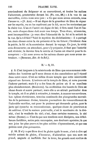 •HO                                     PSAUME XLVII.

s o u v i e n d r o n t du S e i g n e u r et se c o n v e r t i r o n t , et t o u t e s les nations
l ' a d o r e r o n t , p r o s t e r n é e s d e v a n t lui. (Ps. x x i , 2 8 . ) » A la v u e de ces
merveilles, écriez-vous avec joie : « Ce q u e nous a v o n s e n t e n d u , nous
l'avons vu. » ( S . AUG). — II est digne de là g r a n d e u r de Dieu de régner
sur les esprits, ou en les c a p t i v a n t p a r la foi, ou en les c o n t e n t a n t par
la claire v u e . L'un et l'autre est digne de l u i ; il fera aussi l'un et l'au-
t r e , mais c h a q u e chose doit avoir son t e m p s . T o u s d e u x , néanmoins,
sont i n c o m p a t i b l e s : j e veux dire l'obscurité de la foi et la netteté de
la v u e . Qu'a-t-il fait? Voici le m y s t è r e du christianisme : il a partagé
ces d e u x choses e n t r e la vie p r é s e n t e et la vie f u t u r e ; l'évidence dans
la p a t r i e , la foi et la soumission d u r a n t le v o y a g e . Un j o u r , la vérité
sera d é c o u v e r t e ; en a t t e n d a n t , p o u r s'y p r é p a r e r , il faut q u e l'autorité
soit r é v é r é e ; le d e r n i e r fera le m é r i t e et l ' a u t r e est réservé p o u r la ré-
c o m p e n s e : « Là nous avons vu les m ê m e s choses q u e nous avons en-
t e n d u e s . » ( B O S S U E T , Div. de taRel.).


                                            II."— 9 , H .

     y. 9 . C'est toujours à la miséricorde de Dieu q u e nous s o m m e s rede-
vables des l u m i è r e s qu'il nous d o n n e et des consolations qu'il répand
d a n s n o t r e c œ u r . C'est a u milieu de son t e m p l e q u e cette miséricordo
r é p a n d ses faveurs. L'univers est le t e m p l e de Dieu, et nous pouvons
l ' a d o r e r p a r t o u t ; mais il y a des lieux de p r i è r e où il se manifeslo
p l u s a b o n d a m m e n t . (BRUTIIIEII). La m é d i t a t i o n des b o n t é s de Dieu est
chose douce et suave p a r t o u t ; mais elle a un a t t r a i t particulier dans
le t e m p l e , où il se plaît à e n t e n d r e , à é c o u t e r , à e x a u c e r ses serviteurs.
Les églises c h r é t i e n n e s , t é m o i n s continuels des plus g r a n d e s merveil-
les de la puissance divine, témoins j o u r n a l i e r s du renouvellement de
l ' a d o r a b l e sacrifice, o n t p o u r le p é c h e u r q u i d e m a n d e g r â c e , pour le
j u s t e qui é p a n c h e sa r e c o n n a i s s a n c e , q u e l q u e chose de p é n é t r a n t et
de s u b l i m e . C'est la maison p a t e r n e l l e , c'est le s a n c t u a i r e de la divi-
nité, c'est le vestibule d u c i e l ; c'est, d a n s c e r t a i n s m o m e n t s , le ciel
m ê m e ( R E N D U ) . — C'est là q u e nos t é n è b r e s sont dissipées, nos défail-
lances fortifiées, n o t r e paix reconquise, nos d o u l e u r s a p a i s é e s ; là quo
 nos joies les plus p u r e s et les plus solides s ' é p a n o u i s s e n t , et que nos
p r i è r e s sont plus p u i s s a n t e s .

    y. 10. Il n'y a q u e Dieu d o n t la gloire égale le n o m , c'est-à-dire qui
m é r i t e a u t a n t d e g l o i r e , d ' h o n n e u r , d ' a d o r a t i o n q u e son nom est
g r a n d , a u g u s t e et ineffable. S u r la t e r r e , les g r a n d s sont revêtus do
 