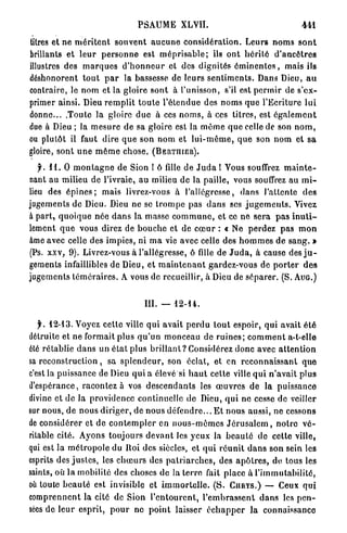 PSAUME XLVII.                                              441

litres et ne m é r i t e n t s o u v e n t a u c u n e c o n s i d é r a t i o n . Leurs n o m s s o n t
brillants et l e u r p e r s o n n e est m é p r i s a b l e ; ils o n t h é r i t é d ' a n c ê t r e s
illustres des m a r q u e s d ' h o n n e u r et des dignités é m i n e n t e s , mais ils
déshonorent t o u t p a r la bassesse de leurs s e n t i m e n t s . Dans Dieu, a u
contraire, le n o m et la gloire s o n t à l'unisson, s'il est p e r m i r de s'ex-
primer ainsi. Dieu r e m p l i t t o u t e l ' é t e n d u e des n o m s que l'Ecriture l u i
donne... .Toute la gloire d u e à ces n o m s , à ces titres, est é g a l e m e n t
due à Dieu ; la m e s u r e de sa gloire est la m ê m e q u e celle de son n o m ,
ou plutôt il faut dire q u e son nom et l u i - m ê m e , q u e son nom et s a
gloire, sont u n e m ê m e chose. ( B E R T I I I E R ) .
   f. 1 1 . 0 m o n t a g n e de Sion ! ô fille de J u d a ! Vous souffrez m a i n t e -
nant au milieu de l'ivraie, au milieu de la paille, vous souffrez au m i -
lieu des é p i n e s ; mais livrez-vous à l'allégresse, d a n s l'attente d e s
jugements de Dieu. Dieu ne se t r o m p e pas d a n s ses j u g e m e n t s . Vivez
à p a r t , q u o i q u e née d a n s la masse c o m m u n e , et ce ne sera p a s i n u t i -
lement q u e vous direz de b o u c h e et de c œ u r : « Ne p e r d e z pas m o n
âme avec celle des impies, ni m a vie avec celle des h o m m e s de s a n g . »
(Ps. x x v , 9 ) . Livrez-vous à l'allégresse, ô fille de J u d a , à cause des j u -
gements infaillibles de Dieu, et m a i n t e n a n t gardez-vous de p o r t e r d e s
jugements t é m é r a i r e s . A vous de recueillir, à Dieu de s é p a r e r . (S. A U G . )


                                         III.   —    12-14.


   y . 1 2 - 1 3 . Voyez cette ville qui avait p e r d u t o u t espoir, qui avait été
détruite et ne formait plus q u ' u n monceau de r u i n e s ; c o m m e n t a-t-elle
été rétablie d a n s un é t a t plus b r i l l a n t ? Considérez donc avec a t t e n t i o n
sa r e c o n s t r u c t i o n , sa s p l e n d e u r , son éclat, et en r e c o n n a i s s a n t que
c'est la puissance de Dieu qui a élevé si h a u t cette ville q u i n'avait plus
d'espérance, racontez à vos d e s c e n d a n t s les œ u v r e s de la puissance
divine et de Ja providence continuelle de Dieu, q u i ne cesse de veiller
sur nous, d e n o u s d i r i g e r , d e n o u s d é f e n d r e . . . E t nous aussi, ne cessons
de considérer et d e c o n t e m p l e r en n o u s - m ê m e s J é r u s a l e m , n o t r e v é -
ritable cité. Ayons toujours d e v a n t les y e u x la b e a u t é de cette ville,
qui est la m é t r o p o l e du ltoi des siècles, et q u i r é u n i t d a n s son sein les
esprits des j u s t e s , les c h œ u r s des p a t r i a r c h e s , des a p ô t r e s , de tous les
saints, où l a mobilité des choses de la t e r r e fait place à l'immutabilité,
où toute b e a u t é est invisible et i m m o r t e l l e . ( S . C U R Y S . ) — Ceux q u i
comprennent la cité de Sion l ' e n t o u r e n t , l ' e m b r a s s e n t d a n s les p e n -
sées d e l e u r esprit, p o u r ne p o i n t laisser é c h a p p e r la connaissance
 